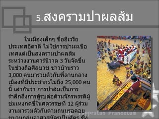 5.สงครำมปำผลส้ม

         ในเมืองเล็กๆ ชื่ออีเวรีย
ประเทศอิตำลี ไม่ใช่กำรปำมะเขือ
เทศแต่เป็นสงครำมปำผลส้ม
ระหว่ำงงำนคำร์นิวำล 3 วันจัดขึ้น
ในช่วงถือศีลบวช ชำวบ้ำนรำว
3,000 คนมำรวมตัวกันที่ลำนกลำง
เมืองที่มีประชำกรไม่ถึง 25,000 คน
นี้ เล่ำกันว่ำ กำรปำส้มเป็นกำร
รำำลึกถึงกำรสู้รบต่อต้ำนจักรพรรดิผู้
ข่มเหงกดขี่ในศตวรรษที่ 12 ผูร่วม  ้
งำนมำรวมตัวกันตำมถนนรอคอย
 
