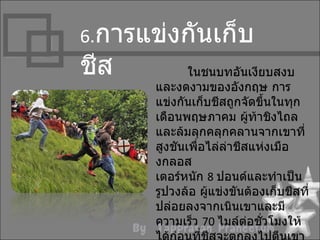 6.กำรแข่งกันเก็บ
ชีส          ในชนบทอันเงียบสงบ
      และงดงำมของอังกฤษ กำร
      แข่งกันเก็บชีสถูกจัดขึ้นในทุก
      เดือนพฤษภำคม ผู้ท้ำชิงไถล
      และล้มลุกคลุกคลำนจำกเขำที่
      สูงชันเพื่อไล่ล่ำชีสแห่งเมือ
      งกลอส
      เตอร์หนัก 8 ปอนด์และทำำเป็น
      รูปวงล้อ ผู้แข่งขันต้องเก็บชีสที่
      ปล่อยลงจำกเนินเขำและมี
      ควำมเร็ว 70 ไมล์ตอชัวโมงให้
                          ่ ่
 