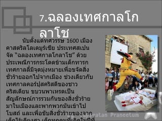 7.ฉลองเทศกำลโก
              ลำโช1600 เมือง
      นับตั้งแต่ทศวรรษ
คำสตริลโลเดมูร์เซีย ประเทศสเปน
จัด “ฉลองเทศกำลโกลำโช” ด้วย
ประเพณีกำรกระโดดข้ำมเด็กทำรก
เทศกำลลี้มีจุดมุงหมำยเพือขจัดสิ่ง
                ่           ่
ชั่วร้ำยออกไปจำกเมือง ช่วงเดียวกับ
เทศกำลคอร์ปุสคริสตีของชำว
คริสเตียน ขบวนพำเหรดเป็น
สัญลักษณ์กำรรวมกันของสิ่งชั่วร้ำย
มำในเมืองและพำกพวกมันเข้ำไป
โบสถ์ และเพื่อขับสิ่งชั่วร้ำยของจำก
 