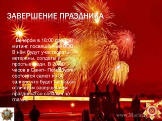 ЗАВЕРШЕНИЕ ПРАЗДНИКА

   Вечером в 18:00 пройдѐт
 митинг, посвящѐнный ВОВ.
 В нѐм будут участвовать
 ветераны, солдаты и
 простые люди. В 20.00
 часов в Санкт- Петербурге
 состоится салют из 30
 залпов, что будет являться
 отличным завершением
 праздника со слезами на
 глазах.
 