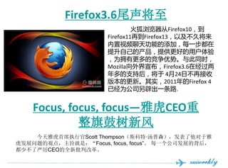 󾱰ڴǳ3.6β
                               Firefox10
                      Firefox11ٵFirefox13Լý
                      Ƶ칦ܵӣÿһ
                      ԼĲṩõû
                      Ϊӵиľơͬʱ
                      MozillaFirefox3.6ھ
                      ֺ֧󣬽 424ղٽ
                      汾ĸ¡ʵ2011Firefox 4
                      ѾΪ˾ٳһ·.


    Focus, focus, focusŻCEO
             ·
    ŻϯִйScott Thompson˹ءɭ
չĹ۵㣬ּǣFocus, focus, focus ÿһ˾չı
ٲCEOȫиĸ
 