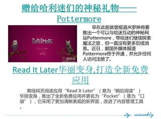 ǵ
     Pottermore
                      ڴǰJKսҪ
                  ƳһԻ
                  վPottermoreǼ̽
                  ħ֮ãһֱûи
                  Ϣգݹý屨
                  Pottermoreڿͨκ
                  ˷עˡ

Read It Later,ȫ
               Ӧ
   ҳĶӦáRead It LaterΪԺĶ
 ƳȫӦòΪPocketΪ
 ˸۵½棬Ľݹ
 
 