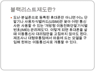 블랙리스트제도란?
 도난·분실폰으로 등록된 휴대폰만 아니면 어느 단
 말기나 사용자식별카드(USIM)만 꽂아 어떤 통신
 사든 사용할 수 있는 '개방형 이동전화단말기식별
 번호(IMEI) 관리제도'다. 이렇게 되면 휴대폰을 살
 때 이동통신사 대리점만을 고집하지 않아도 된다.
 제조사나 대형유통점에서 마음에 드는 모델을 구
 입해 원하는 이동통신사로 개통할 수 있다.
 