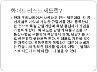 화이트리스트제도란?
 현재 우리나라에서 사용하고 있는 제도이다. 각 통
 신사별로 가입이 가능한 단말기를 먼저 등록한다
 는 것으로 특정 단말기만이 특정 통신사에 가입을
 가능하게 한다. 이 제도는 단말기 유통구조를 각
 통신사별로 구분하여 복잡하게 하며, 단말기를 서
 로 공유하지 못하도록 한다. 여러모로 제한을 많이
 둔 제도이다. 유통구조가 복잡하기 때문에 소비자
 는 단말기의 정확한 정가를 알기가 어렵고, 블랙리
 스트 제도에 비해 마진이 더 붙을 수 있다.
 