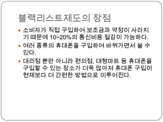 블랙리스트제도의 장점
 소비자가 직접 구입하여 보조금과 약정이 사라지
  기 때문에 10~20%의 통신비용 절감이 가능하다.
 여러 종류의 휴대폰을 구입하여 바꿔가면서 쓸 수
  있다.
 대리점 뿐만 아니라 편의점, 대형마트 등 휴대폰을
  구입할 수 있는 장소가 더욱 많아져 휴대폰 구입이
  현재보다 더 간편한 방법으로 이루어진다.
 