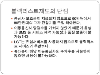 블랙리스트제도의 단점
 통신사 보조금이 지급되지 않으므로 60만원에서
  80만원대의 고가 단말기를 구입 해야한다.
 이동통신사 망검수를 거치지 않았기 때문에 음성
  과 SMS 등 서비스 제약 가능성과 품질 보증이 불
  가능하다.
 LGT는 유심서비스를 사용하지 않으므로 블랙리스
  트 서비스와 무관하다.
 휴대폰이 해당 이동통신사의 주파수를 사용하지
  않으면 사용이 불가능하다.
 
