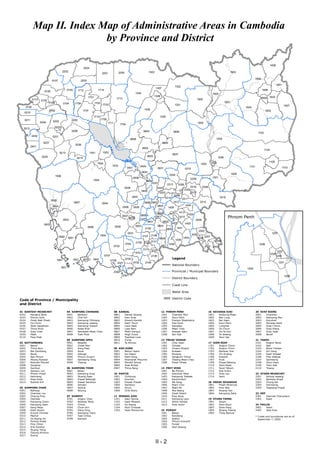 Map II. Index Map of Administrative Areas in Cambodia
                          by Province and District

                                                                                                                                                                                                                                                           1608
                                                            2204
                                         2202                                                   2205                              1303                                                                                 1903
                                                                               2201

                                                                                                                                                                                                                                          1609
                            0107                          2203
                                                                                                                                                                                                                                                                  1601
                                                                                                                                                              1302
                                                                                                                                         1307
                     0108                   0103       1712               1714                                                                                                                                                                   1606
                                                                                                                    1304                                                                              1904
                                                                                                                                        1308
                                                                 1701                          1713                                                                                     1905                                                     1602 1603
           0110   0105
                          0106                      1706                1702                                                                                                                                        1901
                                         0104                                   1703                                                                          1301
    0109                                                                                                                                                                                                                                                                  1607
                                                                                                                                                                                                                                  1604
                           0102                            1707                                                             1306                                                                                                                    1605
   0210
                                                                     1710                                                                     1305
   0211                                         0205                           1709
                  0204       0202
                                                                                      1711                                                                                              1902
                                                                                                    1704
  0212                        0203
                                                0208                                                                        0604                             0606                                                                            1102
           2402              0201
                                                                                                              0608                                                                                       1004
                    0207                                                                                                                        0605
                                                    0206
          2401
                                                                                                                           0602
                                                                                                                                                                                                                                                    1104
                                    0213                           1501         1502
                                                                                                                                                            0607
                   0209                                                                                                         0603                                                                         1006
                                                     0214
                                                                                                                                                                                                      1002                                              1105
                                                                          1505                                                                                                            1003
                                                                                         1503                            0404                                                                                                       1101
                                                                                                           0401                            0601                           0315                                                                                           1103
                                                                                                                           0403
                                                                                                                                                       0302                                                                1005
                                  1506
                                                                                                                  0406                                                                                1001
                                                                     1504                                                                                                        0309
                                                                                                                                0402
                                                                                                                                       0301           0313         0306
                                                                                                       0408                                0303                                  0316      0304
                                                                                                                           0405                                           0305
                                                                                                                                              0307                               0317
                                                                                                                                                             0308
                                                                                                               0407                                  0314                                                     0310
                                                                                                                                                                     0311
                            0905
                                                   0907                                                                      0809 0807                       1412                         0312
                                                                               0504
                             0904                                                                                                     0803                                1404
                                                                                                      0508        0505                                1408
                                                                                                                                                                   1413
                                                                                                                                                                                                                      Phnom Penh
                                                                                                                                          0806         1411                 1402
                                                                                                     0507                0808            0811
                                                                                                             0502                                                  1410
                                         0903                                                                                                                                       2004
                                                                                                                                0801            0802
                    0903                                                                                                                                    1407          1405
                                                                 0906                        0506                   0503                   0810
                                                                                                                             2102                    0805      1401
                                                                                                                                                                                         2003
                                                                                                           0501                                                                                                                                             1207
                                                                            1804                                                    2106                                         2005
                                    0902                                                                                   2107                                                                2007
                                            0901                                                                                              0804                    1403              2006
                                                                                                                                                              1409                                      2008
                                                                                                                    2109 2108 2101
                                                                                                       0704                                            1406                                                                                  1208
                                                                                             0703                                                                                               2002 2001
                                                                                                                            2110 2103
                                                                                                                                                                                                                                                                  1202
                                                                                                                    0701                                                                                                                                   1204
                                                                                                                                                            Legend
                                                                                 0707                                               2105                                                                                                                          1203
                                  1801             1801    1803      1802                              0705
                                                                                        0708
                                                                                                                                                            National Boundary
                                                                                               2301               0702       2104                                                                                                                                  1201
                                     1801                                                                  0706                                                                                                                    1205
                                                                                             2302                                                           Provincial / Municipal Boundary
                                                                                                      2301
                                                                                                                                                            District Boundary
                                                                                                                                                                                                                                                                          1206


                                                                                                                                                            Coast Line

                                                                                                                                                            Water Area

                                                                                                                                                  0000 District Code
Code of Province / Municipality
and District

01 BANTEAY MEANCHEY                         04 KAMPONG CHHNANG                               08 KANDAL                                         12 PHNOM PENH                                      16 RATANAK KIRI                          20 SVAY RIENG
0102  Mongkol Borei                         0401  Baribour                                   0801  Kandal Stueng                               1201  Chamkar Mon                                  1601  Andoung Meas                       2001  Chantrea
0103  Phnum Srok                            0402  Chol Kiri                                  0802  Kien Svay                                   1202  Doun Penh                                    1602  Ban Lung                           2002  Kampong Rou
0104  Preah Netr Preah                      0403  Kampong Chhnang                            0803  Khsach Kandal                               1203  Prampir Meakkakra                            1603  Bar Kaev                           2003  Rumduol
0105  Ou Chrov                              0404  Kampong Leaeng                             0804  Kaoh Thum                                   1204  Tuol Kouk                                    1604  Koun Mom                           2004  Romeas Haek
0106  Serei Saophoan                        0405  Kampong Tralach                            0805  Leuk Daek                                   1205  Dangkao                                      1605  Lumphat                            2005  Svay Chrum
0107  Thma Puok                             0406  Rolea B'ier                                0806  Lvea Aem                                    1206  Mean Chey                                    1606  Ou Chum                            2006  Svay Rieng
0108  Svay Chek                             0407  Sameakki Mean Chey                         0807  Mukh Kampul                                 1207  Ruessei Kaev                                 1607  Ou Ya Dav                          2007  Svay Teab
0109  Malai                                 0408  Tuek Phos                                  0808  Angk Snuol                                  1208  Sen Sok                                      1608  Ta Veaeng                          2008  Bavet
0110  Paoy Paet                                                                              0809  Popnhea Lueu                                                                                   1609  Veun Sai
                                            05 KAMPONG SPEU                                  0810  S'ang                                       13 PREAH VIHEAR                                                                             21 TAKEO
02 BATTAMBANG                               0501  Basedth                                    0811  Ta Khmau                                    1301  Chey Saen                                    17 SIEM REAP                             2101  Angkor Borei
0201  Banan                                 0502  Chbar Mon                                                                                    1302  Chhaeb                                       1701   Angkor Chum                       2102  Bati
0202  Thma Koul                             0503  Kong Pisei                                 09 KOH KONG                                       1303  Choam Khsant                                 1702   Angkor Thum                       2103  Borei Cholsar
0203  Bat Dambang                           0504  Aoral                                      0901  Botum Sakor                                 1304  Kuleaen                                      1703   Banteay Srei                      2104  Kiri Vong
0204  Bavel                                 0505  Odongk                                     0902  Kiri Sakor                                  1305  Rovieng                                      1704   Chi Kraeng                        2105  Kaoh Andaet
0205  Aek Phnum                             0506  Phnum Sruoch                               0903  Kaoh Kong                                   1306  Sangkum Thmei                                1706   Kralanh                           2106  Prey Kabbas
0206  Moung Ruessei                         0507  Samraong Tong                              0904  Khemarak Phoumin                            1307  Tbaeng Mean Chey                             1707   Puok                              2107  Samraong
0207  Rotonak Mondol                        0508  Thpong                                     0905  Mondol Seima                                1308  Preah Vihear                                 1709   Prasat Bakong                     2108  Doun Kaev
0208  Sangkae                                                                                0906  Srae Ambel                                                                                     1710   Siem Reab                         2109  Tram Kak
0209  Samlout                               06 KAMPONG THOM                                  0907  Thma Bang                                   14 PREY VENG                                       1711   Soutr Nikom                       2110  Treang
0210  Sampov Lun                            0601  Baray                                                                                        1401  Ba Phnum                                     1712   Srei Snam
0211  Phnom Proek                           0602  Kampong Svay                               10 KRATIE                                         1402  Kamchay Mear                                 1713   Svay Leu                          22 OTDAR MEANCHEY
0212  Kamrieng                              0603  Stueng Saen                                1001  Chhloung                                    1403  Kampong Trabaek                              1714   Varin                             2201  Anlong Veaeng
0213  Koas Krala                            0604  Prasat Ballangk                            1002  Kracheh                                     1404  Kanhchriech                                                                           2202  Banteay Ampil
0214  Rukhak Kiri                           0605  Prasat Sambour                             1003  Preaek Prasab                               1405  Me Sang                                      18 PREAH SIHANOUK                        2203  Chong Kal
                                            0606  Sandan                                     1004  Sambour                                     1406  Peam Chor                                    1801  Preah Sihanouk                     2204  Samraong
03 KAMPONG CHAM                             0607  Santuk                                     1005  Snuol                                       1407  Peam Ro                                      1802  Prey Nob                           2205  Trapeang Prasat
0301  Batheay                               0608  Stoung                                     1006  Chitr Borie                                 1408  Pea Reang                                    1803  Stueng Hav
0302  Chamkar Leu                                                                                                                              1409  Preah Sdach                                  1804  Kampong Seila                      23 KEP
0303  Cheung Prey                           07 KAMPOT                                        11 MONDUL KIRI                                    1410  Prey Veng                                                                             2301   Damnak Chang'aeur
0304  Dambae                                0701  Angkor Chey                                1101  Kaev Seima                                  1411  Kampong Leav                                 19 STUNG TRENG                           2302   Kaeb
0305  Kampong Cham                          0702  Banteay Meas                               1102  Kaoh Nheaek                                 1412  Sithor Kandal                                1901  Sesan
0306  Kampong Siem                          0703  Chhuk                                      1103  Ou Reang                                    1413  Svay Antor                                   1902  Siem Bouk                          24 PAILIN
0307  Kang Meas                             0704  Chum Kiri                                  1104  Pech Chreada                                                                                   1903  Siem Pang                          2401   Pailin
0308  Kaoh Soutin                           0705  Dang Tong                                  1105  Saen Monourom                               15 PURSAT                                          1904  Stueng Traeng                      2402   Sala Krau
0309  Krouch Chhmar                         0706  Kampong Trach                                                                                1501  Bakan                                        1905  Thala Barivat
0310  Memot                                 0707  Tuek Chhou                                                                                   1502  Kandieng                                                                              * Codes and boundaries are as of
0311  Ou Reang Ov                           0708  Kampot                                                                                       1503  Krakor                                                                                  September 7, 2009.
0312  Ponhea Kraek                                                                                                                             1504  Phnum Kravanh
0313  Prey Chhor                                                                                                                               1505  Pursat
0314  Srei Santhor                                                                                                                             1506  Veal Veaeng
0315  Stueng Trang
0316  Tboung Khmum
0317  Suong


                                                                                                                                         II - 2
 