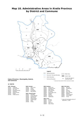 Map 10. Administrative Areas in Kratie Province
                 by District and Commune




                                                                                   05
                                                                                                       06


                                     01
                                                                             1004



                                                               04                                                          09
                                    02                                                            03


                                                              07
                                                                         08
                                          10                                                07

                                                                                             02

                                         02
                                                                             1006
                                                                                                       10
                                                              09        05
                                                              08                  03
                               07        1003            07       10
                                                              091002
                                                                11
                                                                                                  04
                               06
                                                                        01        08
                                                         05        06
                                    01
                                               08                                                      05
                                                                         05
                                                    03
                                               04                       08                                         1005
                                         06 07 03 01                                                                            01
                                                                             02
                                                                         1001
                                                                                                                 03
                                                                                       04
                                                                                                            04                       02



               0    10    20                    40 km


                                                                                                                 Legend
                                                                                                                 National Boundary
                                                                                                                                                                    Water Area
                                                                                                                 Provincial / Municipal Boundary
                                                                                                                                                           0000     District Code
                                                                                                                 District Boundary
                                                                                                                                                                    The last two digits of
Code of Province / Municipality, District,                                                                       Commune Boundary                                   Commune Code*
                                                                                                                                                             00

and Commune                                                                                                                          * Commune Code consists of District Code and two digits.



10 KRATIE

1001 Chhloung                       1002 Kracheh                                                        1004 Sambour                                     1006 Chitr Borie
100101   Chhloung                   100207   Kaoh Trong                                                 100401  Boeng Char                               100601   Bos Leav
100102   Damrei Phong               100208   Krakor                                                     100402  Kampong Cham                             100602   Changkrang
100103   Han Chey                   100209   Kracheh                                                    100403  Kbal Damrei                              100603   Dar
100104   Kampong Damrei             100210   Ou Ruessei                                                 100404  Kaoh Khnhaer                             100604   Kantuot
100105   Kanhchor                   100211   Roka Kandal                                                100405  Ou Krieng                                100605   Kou Loab
100106   Khsach Andaet                                                                                  100406  Roluos Mean Chey                         100606   Kaoh Chraeng
100107   Pongro                     1003 Preaek Prasab                                                  100407  Sambour                                  100607   Sambok
100108   Preaek Saman               100301   Chambak                                                    100408  Sandan                                   100608   Thma Andaeuk
                                    100302   Chrouy Banteay                                             100409  Srae Chis                                100609   Thma Kreae
                                    100303   Kampong Kor                                                100410  Voadthanak                               100610   Thmei
                                    100304   Kaoh Ta Suy
                                    100305   Preaek Prasab                                              1005 Snuol
                                    100306   Ruessei Kaev                                               100501  Khsuem                                   * Codes and boundaries are as of
                                    100307   Saob                                                       100502  Pir Thnu                                   September 7, 2009.
                                    100308   Ta Mau                                                     100503  Snuol
                                                                                                        100504  Srae Char
                                                                                                        100505  Svay Chreah




                                                                                                 II - 12
 