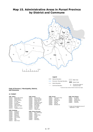 Map 15. Administrative Areas in Pursat Province
                 by District and Commune




                                                                             05          04

                                                                                                                                    05
                                                                                              01
                                                                              1501                                 06
                                                                                                                               08
                                                                      08                                           1502
                                                                                                   07
                                                                                  02                                           04
                                                                                                              07
                                                                        06                               10        03
                                                                                                                               06
                                                                                03      10                       01
                                                                                                         04 09            03
                                                                                                                                                05
                                                                                                               08
                                                                                                        07                           08 09
                                                                                              03               05
                                                                09                                 01          06                              01    07
                                               02                                                                              1503                           02
                                                                                         01               1505
                                                                                03                                        11

                                                                                        02
                                               04                                                                                                    04
                                                                                                                                    10
                     03
                                                                 07
                              1506

       05
                                                                                       1504                               04

                                     01
                                                                           05
                                                                                                    06




                          0    10         20        40 km




                                                                                     Legend
                                                                                     National Boundary
                                                                                                                                                    Water Area
                                                                                     Provincial / Municipal Boundary
                                                                                                                                         0000       District Code
                                                                                     District Boundary
                                                                                                                                                    The last two digits of
                                                                                     Commune Boundary                                               Commune Code*
                                                                                                                                          00

                                                                                                          * Commune Code consists of District Code and two digits.
Code of Province / Municipality, District,
and Commune


15 PURSAT

1501 Bakan                           1503 Krakor                      1505 Pursat                                                    1506 Veal Veaeng
150101  Boeng Bat Kandal             150301   Anlong Tnot             150501   Chamraeun Phal                                        150601   Ou Saom
150102  Boeng Khnar                  150302   Ansa Chambak            150503   Lolok Sa                                              150602   Krapeu Pir
150103  Khnar Totueng                150303   Boeng Kantuot           150504   Phteah Prey                                           150603   Anlong Reab
150104  Me Tuek                      150304   Chheu Tom               150505   Prey Nhi                                              150604   Pramaoy
150105  Ou Ta Paong                  150305   Kampong Luong           150506   Roleab                                                150605   Thma Da
150106  Rumlech                      150306   Kampong Pou             150507   Svay At
150107  Snam Preah                   150307   Kbal Trach              150508   Banteay Dei
150108  Svay Doun Kaev               150308   Ou Sandan
                                                                                                                                     * Codes and boundaries are as of
150109  Ta Lou                       150309   Sna Ansa                                                                                 September 7, 2009.
150110  Trapeang chorng              150310   Svay Sa
                                     150311   Tnaot Chum
1502 Kandieng
150201  Anlong Vil                   1504 Phnum Kravanh
150203  Kandieng                     150401  Bak Chenhchien
150204  Kanhchor                     150402  Leach
150205  Reang Til                    150403  Phteah Rung
150206  Srae Sdok                    150404  Prongil
150207  Svay Luong                   150405  Rokat
150208  Sya                          150406  Santreae
150209  Veal                         150407  Samraong
150210  Kaoh Chum




                                                              II - 17
 