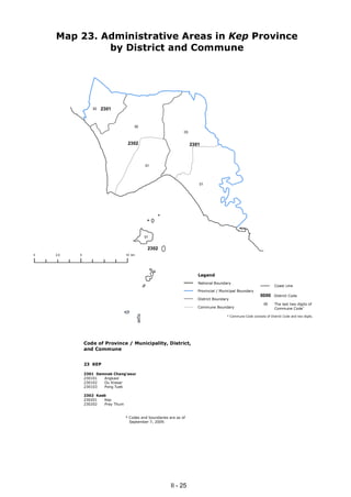 Map 23. Administrative Areas in Kep Province
             by District and Commune




                 02   2301


                                      02
                                                                 03


                                   2302                               2301



                                            01




                                                                         01




                                            01


                                             2302
0   2.5   5                       10 km




                                                                         Legend
                                                                         National Boundary
                                                                                                                       Coast Line
                                                                         Provincial / Municipal Boundary
                                                                                                              0000     District Code
                                                                         District Boundary
                                                                                                                 00    The last two digits of
                                                                         Commune Boundary                              Commune Code*

                                                                                         * Commune Code consists of District Code and two digits.




              Code of Province / Municipality, District,
              and Commune


              23 KEP

              2301 Damnak Chang'aeur
              230101  Angkaol
              230102  Ou Krasar
              230103  Pong Tuek

              2302 Kaeb
              230201  Kep
              230202  Prey Thum


                                  * Codes and boundaries are as of
                                    September 7, 2009.




                                                          II - 25
 