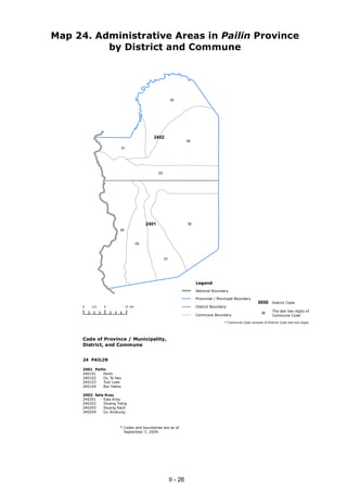 Map 24. Administrative Areas in Pailin Province
          by District and Commune




                                                           02




                                             2402
                                                                     04

                            01




                                                 03




                                          2401                       02
                        04


                                     03



                                                      01




                                                                          Legend
                                                                          National Boundary

                                                                          Provincial / Municipal Boundary
                                                                                                                0000     District Code
      0   2.5   5            10 km                                        District Boundary
                                                                                                                         The last two digits of
                                                                          Commune Boundary                               Commune Code*
                                                                                                                  00

                                                                                          * Commune Code consists of District Code and two digits.




      Code of Province / Municipality,
      District, and Commune


      24 PAILIN

      2401 Pailin
      240101    Pailin
      240102    Ou Ta Vau
      240103    Tuol Lvea
      240104    Bar Yakha

      2402 Sala Krau
      240201   Sala Krau
      240202   Stueng Trang
      240203   Stueng Kach
      240204   Ou Andoung



                        * Codes and boundaries are as of
                          September 7, 2009.




                                                           II - 26
 