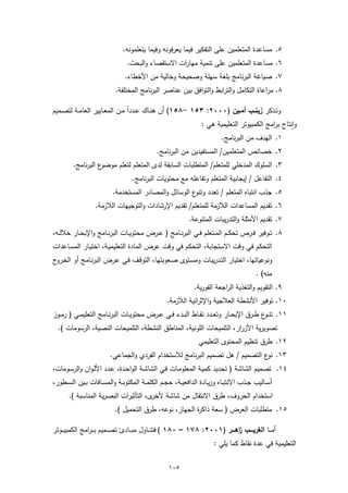 ‫٥. ﻣﺳﺎﻋدة اﻟﻣﺗﻌﻠﻣﯾن ﻋﻠﻰ اﻟﺗﻔﻛﯾر ﻓﯾﻣﺎ ﯾﻌرﻓوﻧﻪ وﻓﯾﻣﺎ ﯾﺗﻌﻠﻣوﻧﻪ.‬
                                 ‫٦. ﻣﺳﺎﻋدة اﻟﻣﺗﻌﻠﻣﯾن ﻋﻠﻰ ﺗﻧﻣﯾﺔ ﻣﻬﺎرات اﻻﺳﺗﻘﺻﺎء واﻟﺑﺣث.‬
                                ‫٧. ﺻﯾﺎﻏﺔ اﻟﺑرﻧﺎﻣﺞ ﺑﻠﻐﺔ ﺳﻬﻠﺔ وﺻﺣﯾﺣﺔ وﺧﺎﻟﯾﺔ ﻣن اﻷﺧطﺎء.‬
                            ‫٨. ﻣراﻋﺎة اﻟﺗﻛﺎﻣل واﻟﺗراﺑط واﻟﺗواﻓق ﺑﯾن ﻋﻧﺎﺻر اﻟﺑرﻧﺎﻣﺞ اﻟﻣﺧﺗﻠﻔﺔ.‬

‫وﺗــذﻛر زﯾﻧــب أﻣــﯾن )٠٠٠٢: ٣٥١ -٨٥١( أن ﻫﻧــﺎك ﻋــدداً ﻣــن اﻟﻣﻌــﺎﯾﯾر اﻟﻌﺎﻣــﺔ ﻟﺗﺻــﻣﯾم‬
                                                                   ‫وٕاﻧﺗﺎج ﺑراﻣﺞ اﻟﻛﻣﺑﯾوﺗر اﻟﺗﻌﻠﯾﻣﯾﺔ ﻫﻲ :‬
                                                                         ‫١. اﻟﻬدف ﻣن اﻟﺑرﻧﺎﻣﺞ.‬
                                              ‫٢. ﺧﺻﺎﺋص اﻟﻣﺗﻌﻠﻣﯾن/ اﻟﻣﺳﺗﻔﯾدﯾن ﻣن اﻟﺑرﻧﺎﻣﺞ.‬
         ‫ع اﻟﺑرﻧﺎﻣﺞ.‬‫٣. اﻟﺳﻠوك اﻟﻣدﺧﻠﻲ ﻟﻠﻣﺗﻌﻠم/ اﻟﻣﺗطﻠﺑﺎت اﻟﺳﺎﺑﻘﺔ ﻟدى اﻟﻣﺗﻌﻠم ﻟﺗﻌﻠم ﻣوﺿو‬
                                   ‫٤. اﻟﺗﻔﺎﻋل / إﯾﺟﺎﺑﯾﺔ اﻟﻣﺗﻌﻠم وﺗﻔﺎﻋﻠﻪ ﻣﻊ ﻣﺣﺗوﯾﺎت اﻟﺑرﻧﺎﻣﺞ.‬
                           ‫٥. ﺟذب اﻧﺗﺑﺎﻩ اﻟﻣﺗﻌﻠم / ﺗﻌدد ع اﻟوﺳﺎﺋل واﻟﻣﺻﺎدر اﻟﻣﺳﺗﺧدﻣﺔ.‬
                                                        ‫وﺗﻧو‬
                   ‫٦. ﺗﻘدﯾم اﻟﻣﺳﺎﻋدات اﻟﻼزﻣﺔ ﻟﻠﻣﺗﻌﻠم/ ﺗﻘدﯾم اﻹرﺷﺎدات واﻟﺗوﺟﯾﻬﺎت اﻟﻼزﻣﺔ.‬
                                                             ‫٧. ﺗﻘدﯾم اﻷﻣﺛﻠﺔ واﻟﺗدرﯾﺑﺎت اﻟﻣﺗﻧوﻋﺔ.‬
‫٨. ﺗــوﻓﯾر ﻓــرص ﺗﺣﻛــم اﻟﻣــﺗﻌﻠم ﻓــﻲ اﻟﺑرﻧــﺎﻣﺞ ) ﻋــرض ﻣﺣﺗوﯾــﺎت اﻟﺑرﻧــﺎﻣﺞ واﻹﺑﺣــﺎر ﺧﻼﻟــﻪ،‬
‫اﻟﺗﺣﻛم ﻓﻲ وﻗت اﻻﺳﺗﺟﺎﺑﺔ، اﻟﺗﺣﻛم ﻓﻲ وﻗت ﻋرض اﻟﻣﺎدة اﻟﺗﻌﻠﯾﻣﯾـﺔ، اﺧﺗﯾـﺎر اﻟﻣﺳـﺎﻋدات‬
‫وﻧوﻋﯾﺎﺗﻬﺎ، اﺧﺗﯾﺎر اﻟﺗـدرﯾﺑﺎت وﻣﺳـﺗوى ﺻـﻌوﺑﺗﻬﺎ، اﻟﺗوﻗـف ﻓـﻲ ﻋـرض اﻟﺑرﻧـﺎﻣﺞ أو اﻟﺧـروج‬
                                                                                           ‫ﻣﻧﻪ( .‬
                                                               ‫٩. اﻟﺗﻘوﯾم واﻟﺗﻐذﯾﺔ اﻟراﺟﻌﺔ اﻟﻔورﯾﺔ.‬
                                                   ‫٠١. ﺗوﻓﯾر اﻷﻧﺷطﺔ اﻟﻌﻼﺟﯾﺔ واﻹﺛراﺋﯾﺔ اﻟﻼزﻣﺔ.‬
‫١١. ﺗﻧـ ع طــرق اﻹﺑﺣــﺎر وﺗﻌــدد ﻧﻘــﺎط اﻟﺑــدء ﻓــﻲ ﻋــرض ﻣﺣﺗوﯾــﺎت اﻟﺑرﻧــﺎﻣﺞ اﻟﺗﻌﻠﯾﻣــﻲ ) رﻣــوز‬
                                                                                           ‫ـو‬
  ‫ﺗﺻوﯾرﯾﺔ اﻷزرار، اﻟﺗﻠﻣﯾﺣﺎت اﻟﻠوﻧﯾﺔ، اﻟﻣﻧﺎطق اﻟﻧﺷطﺔ، اﻟﺗﻠﻣﯾﺣﺎت اﻟﻧﺻﯾﺔ، اﻟرﺳوﻣﺎت (.‬
                                                                 ‫٢١. طرق ﺗﻧظﯾم اﻟﻣﺣﺗوى اﻟﺗﻌﻠﯾﻣﻲ‬
                         ‫٣١. ع اﻟﺗﺻﻣﯾم / ﻫل ﺗﺻﻣﯾم اﻟﺑرﻧﺎﻣﺞ ﻟﻼﺳﺗﺧدام اﻟﻔردي واﻟﺟﻣﺎﻋﻲ.‬
                                                                                ‫ﻧو‬
‫٤١. ﺗﺻﻣﯾم اﻟﺷﺎﺷﺔ ) ﺗﺣدﯾد ﻛﻣﯾـﺔ اﻟﻣﻌﻠوﻣـﺎت ﻓـﻲ اﻟﺷﺎﺷـﺔ اﻟواﺣـدة، ﻋـدد اﻷﻟـوان واﻟرﺳـوﻣﺎت،‬
‫أﺳــﺎﻟﯾب ﺟــذب اﻻﻧﺗﺑــﺎﻩ وزﯾــﺎدة اﻟداﻓﻌﯾــﺔ، ﺣﺟــم اﻟﻛﻠﻣــﺔ اﻟﻣﻛﺗوﺑــﺔ واﻟﻣﺳــﺎﻓﺎت ﺑــﯾن اﻟﺳــطور،‬
       ‫ى، اﻟﺗﺄﺛﯾرات اﻟﺑﺻرﯾﺔ اﻟﻣﻧﺎﺳﺑﺔ (.‬‫اﺳﺗﺧدام اﻟﺣروف، طرق اﻻﻧﺗﻘﺎل ﻣن ﺷﺎﺷﺔ ﻷﺧر‬
                            ‫٥١. ﻣﺗطﻠﺑﺎت اﻟﻌرض ) ﺳﻌﺔ ذاﻛ ة اﻟﺟﻬﺎز، ﻧوﻋﻪ، طرق اﻟﺗﺣﻣﯾل (.‬
                                                         ‫ر‬

‫أﻣـ ــﺎ اﻟﻐرﯾــــب اﻫــــر )١٠٠٢: ٨٧١ – ٠٨١ ( ﻓﺗﻧـ ــﺎول ﻣﺑـ ــﺎدئ ﺗﺻـ ــﻣﯾم ﺑ ـ ـراﻣﺞ اﻟﻛﻣﺑﯾـ ــوﺗر‬
                                                                                ‫ز‬
                                                                        ‫اﻟﺗﻌﻠﯾﻣﯾﺔ ﻓﻲ ﻋدة ﻧﻘﺎط ﻛﻣﺎ ﯾﻠﻲ :‬


                                                    ‫٥٠١‬
 