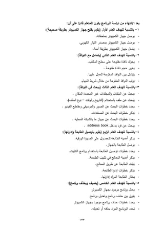 ‫ﺑﻌد اﻻﻧﺗﻬﺎء ﻣن د اﺳﺔ اﻟﺑرﻧﺎﻣﺞ ﯾﻛون اﻟﻣﺗﻌﻠم ﻗﺎد ًا ﻋﻠﻰ أن:‬
                       ‫ر‬                             ‫ر‬
‫١- ﺑﺎﻟﻧﺳﺑﺔ ﻟﻠﻬدف اﻟﻌﺎم اﻷول )ﯾﻘوم ﺑﻔﺗﺢ ﺟﻬﺎز اﻟﻛﻣﺑﯾوﺗر ﺑطرﯾﻘﺔ ﺻﺣﯾﺣﺔ(:‬
                                      ‫- ﯾوﺻل ﺟﻬﺎز اﻟﻛﻣﺑﯾوﺗر ﺑﻣﻠﺣﻘﺎﺗﻪ.‬
                         ‫- ﯾوﺻل ﺟﻬﺎز اﻟﻛﻣﺑﯾوﺗر ﺑﻣﺻدر اﻟﺗﯾﺎر اﻟﻛﻬرﺑﻲ.‬
                                   ‫- ﯾﺷﻐل ﺟﻬﺎز اﻟﻛﻣﺑﯾوﺗر ﺑطرﯾﻘﺔ أﻣﻧﺔ.‬
                       ‫٢-ﺑﺎﻟﻧﺳﺑﺔ ﻟﻠﻬدف اﻟﻌﺎم اﻟﺛﺎﻧﻲ )ﯾﺗﻌﺎﻣل ﻣﻊ اﻟﻧواﻓذ(:‬
                                ‫- ﯾﺣرك ﻧﺎﻓذة ﻣﻔﺗوﺣﺔ ﻋﻠﻰ ﺳطﺢ اﻟﻣﻛﺗب.‬
                                            ‫- ﯾﻐﯾﯾر ﺣﺟم ﻧﺎﻓذة ﻣﻔﺗوﺣﺔ .‬
                               ‫- ﯾﺗﺑﺎدل ﺑﯾن اﻟﻧواﻓذ اﻟﻣﻔﺗوﺣﺔ ﻟﻠﻌﻣل ﻋﻠﯾﻬﺎ.‬
                          ‫- ﯾرﺗب اﻟﻧواﻓذ اﻟﻣﻔﺗوﺣﺔ ﻣن ﺧﻼل ﺷرﯾط اﻟﻣﻬﺎم.‬
                        ‫٣-ﺑﺎﻟﻧﺳﺑﺔ ﻟﻠﻬدف اﻟﻌﺎم اﻟﺛﺎﻟث )ﯾﺑﺣث ﻓﻲ اﻟﻧواﻓذ(:‬
                    ‫- ﯾﺑﺣث ﻋن اﻟﻣﻠﻔﺎت واﻟﻣﺟﻠدات ﻏﯾر اﻟﻣﺣددة اﻟﻣﻛﺎن .‬
                ‫- ﯾﺑﺣث ﻋن ﻣﻠف ﺑﺎﺳﺗﺧدام )اﻟﺗﺎرﯾﺦ واﻟوﻗت - ع اﻟﻣﻠف(.‬
                         ‫ﻧو‬
            ‫- ﯾﺣدد ﺧطوات اﻟﺑﺣث ﻋن اﻟﺻور واﻟﻣوﺳﯾﻘﻰ وﻣﻘﺎطﻊ اﻟﻔﯾدﯾو .‬
                                  ‫- ﯾذﻛر ﺧطوات اﻟﺑﺣث ﻋن اﻟﻣﺳﺗﻧدات.‬
                    ‫- ﯾﺣدد ﺧطوات اﻟﺑﺣث ﻋن ﺟﻬﺎز ﻣﺎ ﺑﺎﻟﺷﺑﻛﺔ اﻟﻣﺣﻠﯾﺔ .‬
                             ‫- ﯾﺑﺣث ﻋن ﻓرد ﺑداﺧل ‪. address book‬‬
            ‫٤-ﺑﺎﻟﻧﺳﺑﺔ ﻟﻠﻬدف اﻟﻌﺎم اﻟ اﺑﻊ )ﯾﻘوم ﺑﺗوﺻﯾل اﻟطﺎﺑﻌﺔ وادارﺗﻬﺎ(:‬
                     ‫ٕ‬                        ‫ر‬
                      ‫- ﯾذﻛر أﻫﻣﯾﺔ اﻟطﺎﺑﻌﺔ ﻟﻠﺣﺻول ﻋﻠﻰ اﻟﺻو ة اﻟورﻗﯾﺔ.‬
                               ‫ر‬
                                              ‫- ﯾوﺻل اﻟطﺎﺑﻌﺔ ﺑﺎﻟﺟﻬﺎز.‬
                 ‫- ﯾﺣدد ﺧطوات ﺗوﺻﯾل اﻟطﺎﺑﻌﺔ ﺑﺎﺳﺗﺧدام ﺑرﻧﺎﻣﺞ اﻟﺗﺛﺑﯾت.‬
                                ‫- ﯾذﻛر أﻫﻣﯾﺔ اﻟﻣﻌﺎﻟﺞ ﻓﻲ ﺗﺛﺑﯾت اﻟطﺎﺑﻌﺔ.‬
                                     ‫- ﯾﺛﺑت اﻟطﺎﺑﻌﺔ ﻋن طرﯾق اﻟﻣﻌﺎﻟﺞ.‬
                                          ‫- ﯾذﻛر ﺧطوات إدا ة اﻟطﺎﺑﻌﺔ.‬
                                                   ‫ر‬
                                          ‫- ﯾﺧﺗﺎر اﻟطﺎﺑﻌﺔ اﻟﻣراد إدارﺗﻬﺎ.‬
                ‫٥-ﺑﺎﻟﻧﺳﺑﺔ ﻟﻠﻬدف اﻟﻌﺎم اﻟﺧﺎﻣس )ﯾﺿﯾف وﯾﺣذف ﺑرﻧﺎﻣﺞ(:‬
                                  ‫- ﯾﻌدل ﺑرﻧﺎﻣﺞ ﻣوﺟود ﺑﺟﻬﺎز اﻟﻛﻣﺑﯾوﺗر‬
                                 ‫- ﯾﻔرق ﺑﯾن ﺣذف ﺑرﻧﺎﻣﺞ وﺗﻌدﯾل ﺑرﻧﺎﻣﺞ‬
                     ‫- ﯾﺣدد ﺧطوات ﺣذف ﺑرﻧﺎﻣﺞ ﻣوﺟود ﺑﺟﻬﺎز اﻟﻛﻣﺑﯾوﺗر‬
                                  ‫- ﺗﺣدد اﻟﺑرﻧﺎﻣﺞ اﻟﻣراد ﺣذﻓﻪ أو ﺗﻌدﯾﻠﻪ.‬

                         ‫٣٣١‬
 