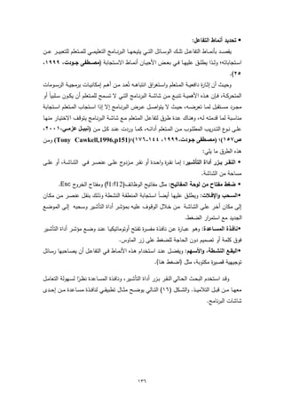 ‫‪ ‬ﺗﺣدﯾد أﻧﻣﺎط اﻟﺗﻔﺎﻋل:‬
‫ﯾﻘﺻـ ــد ﺑﺄﻧﻣـ ــﺎط اﻟﺗﻔﺎﻋـ ــل ﺗﻠـ ــك اﻟوﺳـ ــﺎﺋل اﻟﺗـ ــﻲ ﯾﺗﯾﺣﻬـ ــﺎ اﻟﺑرﻧـ ــﺎﻣﺞ اﻟﺗﻌﻠﯾﻣـ ــﻲ ﻟﻠﻣـ ــﺗﻌﻠم ﻟﻠﺗﻌﺑﯾـ ــر ﻋـ ــن‬
‫اﺳــﺗﺟﺎﺑﺎﺗﻪ؛ وﻟــذا ﯾطﻠــق ﻋﻠﯾﻬــﺎ ﻓــﻲ ﺑﻌــض اﻷﺣﯾــﺎن أﻧﻣــﺎط اﻻﺳــﺗﺟﺎﺑﺔ )ﻣﺻـــطﻔﻰ ﺟـــودت، ٩٩٩١،‬
                                                                                                                              ‫٥٢(.‬
‫وﺣﯾــث أن إﺛــﺎ ة داﻓﻌﯾــﺔ اﻟﻣــﺗﻌﻠم واﺳــﺗﻐراق اﻧﺗﺑﺎﻫــﻪ ﺗُﻌــد ﻣــن أﻫــم إﻣﻛﺎﻧﯾــﺎت ﺑرﻣﺟﯾــﺔ اﻟرﺳــوﻣﺎت‬
                                                                                         ‫ر‬
‫اﻟﻣﺗﺣرﻛــﺔ، ﻓــﺈن ﻫــذﻩ اﻷﻫﻣﯾــﺔ ﺗﻧﺑــﻊ ﻣــن ﺷﺎﺷــﺔ اﻟﺑرﻧــﺎﻣﺞ اﻟﺗــﻲ ﻻ ﺗﺳــﻣﺢ ﻟﻠﻣــﺗﻌﻠم أن ﯾﻛــون ﺳــﻠﺑﯾﺎً أو‬
‫ﻣﺟــرد ﻣﺳــﺗﻘﺑل ﻟﻣــﺎ ﺗﻌرﺿ ــﻪ، ﺣﯾــث ﻻ ﯾﺗواﺻــل ﻋــرض اﻟﺑرﻧ ــﺎﻣﺞ إﻻ إذا اﺳــﺗﺟﺎب اﻟﻣــﺗﻌﻠم اﺳ ــﺗﺟﺎﺑﺔ‬
‫ﻣﻧﺎﺳـﺑﺔ ﻟﻣـﺎ ﻗدﻣﺗـﻪ ﻟــﻪ، وﻫﻧــﺎك ﻋـدة طــرق ﻟﺗﻔﺎﻋـل اﻟﻣــﺗﻌﻠم ﻣــﻊ ﺷﺎﺷـﺔ اﻟﺑرﻧــﺎﻣﺞ ﯾﺗوﻗـف اﻻﺧﺗﯾــﺎر ﻣﻧﻬــﺎ‬
                                                                                                  ‫ـ‬
‫ﻋﻠــﻰ ﻧـ ع اﻟﺗــدرﯾب اﻟﻣطﻠــوب ﻣــن اﻟﻣــﺗﻌﻠم أداﺋــﻪ، ﻛﻣــﺎ وردت ﻋﻧــد ﻛــل ﻣــن )ﻧﺒﯿ ﻞ ﻋﺰﻣ ﻲ،١٠٠٢،‬
                                                                                           ‫ـو‬
‫ص٧٥١(؛ )ﻣﺼ ﻄﻔﻰ ﺟ ﻮدت،٩٩٩١، ٤٤١-٦٧١(؛)151‪ (Tony Cawkell,1996,p‬وﻣــن‬
                                                                                                            ‫ﻫذﻩ اﻟطرق ﻣﺎ ﯾﻠﻲ:‬
‫‪ ‬اﻟﻧﻘــر ﺑــزر أداة اﻟﺗﺄﺷــﯾر: إﻣــﺎ ﻧﻘ ـ ة واﺣــدة أو ﻧﻘــر ﻣــزدوج ﻋﻠــﻰ ﻋﻧﺻــر ﻓــﻲ اﻟﺷﺎﺷــﺔ، أو ﻋﻠــﻰ‬
                                                              ‫ر‬
                                                                                                           ‫ﻣﺳﺎﺣﺔ ﻣن اﻟﺷﺎﺷﺔ.‬
          ‫‪ ‬ﺿﻐط ﻣﻔﺗﺎح ﻣن ﻟوﺣﺔ اﻟﻣﻔﺎﺗﯾﺢ: ﻣﺛل ﻣﻔﺎﺗﯾﺢ اﻟوظﺎﺋف)21‪ (f1:f‬وﻣﻔﺗﺎح اﻟﺧروج ‪.Esc‬‬
‫‪‬اﻟﺳــﺣب واﻹﻓــﻼت: وﯾطﻠــق ﻋﻠﯾﻬــﺎ أﯾﺿـﺎً اﺳــﺗﺟﺎﺑﺔ اﻟﻣﻧطﻘــﺔ اﻟﻧﺷــطﺔ وذﻟــك ﺑﻧﻘــل ﻋﻧﺻــر ﻣــن ﻣﻛــﺎن‬
‫إﻟﻰ ﻣﻛﺎن أﺧـر ﻋﻠـﻰ اﻟﺷﺎﺷـﺔ ﻣـن ﺧـﻼل اﻟوﻗـوف ﻋﻠﯾـﻪ ﺑﻣؤﺷـر أداة اﻟﺗﺄﺷـﯾر وﺳـﺣﺑﻪ إﻟـﻰ اﻟﻣوﺿـﻊ‬
                                                                                                ‫اﻟﺟدﯾد ﻣﻊ اﺳﺗﻣرار اﻟﺿﻐط.‬
‫‪‬ﻧﺎﻓــذة اﻟﻣﺳــﺎﻋدة: وﻫــو ﻋﺑــﺎ ة ﻋــن ﻧﺎﻓــذة ﻣﻔﺳ ـ ة ﺗﻔــﺗﺢ أوﺗوﻣﺎﺗﯾﻛﯾــﺎ ﻋﻧــد وﺿــﻊ ﻣؤﺷــر أداة اﻟﺗﺄﺷــﯾر‬
                                                       ‫ر‬                    ‫ر‬
                                                   ‫ﻓوق ﻛﻠﻣﺔ أو ﺗﺻﻣﯾم دون اﻟﺣﺎﺟﺔ ﻟﻠﺿﻐط ﻋﻠﻰ زر اﻟﻣﺎوس.‬
‫‪‬اﻟﺑﻘــﻊ اﻟﻧﺷــطﺔ، واﻷﺳــﻬم: وﯾﻔﺿــل ﻋﻧــد اﺳــﺗﺧدام ﻫــذﻩ اﻷﻧﻣــﺎط ﻓــﻲ اﻟﺗﻔﺎﻋــل أن ﯾﺻــﺎﺣﺑﻬﺎ رﺳــﺎﺋل‬
                                                                           ‫ﺗوﺟﯾﻬﯾﺔ ﻗﺻﯾ ة ﻣﻛﺗوﺑﺔ، ﻣﺛل }اﺿﻐط ﻫﻧﺎ{.‬
                                                                                                   ‫ر‬

‫وﻗــد اﺳــﺗﺧدم اﻟﺑﺣــث اﻟﺣــﺎﻟﻲ اﻟﻧﻘــر ﺑــزر أداة اﻟﺗﺄﺷــﯾر، وﻧﺎﻓــذة اﻟﻣﺳــﺎﻋدة ﻧظ ـرا ﻟﺳــﻬوﻟﺔ اﻟﺗﻌﺎﻣــل‬
                     ‫ً‬
‫ﻣﻌﻬ ــﺎ ﻣ ــن ﻗﺑ ــل اﻟﺗﻼﻣﯾ ــذ. واﻟﺷ ــﻛل )٦١( اﻟﺗ ــﺎﻟﻲ ﯾوﺿ ــﺢ ﻣﺛ ــﺎل ﺗطﺑﯾﻘ ــﻲ ﻟﻧﺎﻓ ــذة ﻣﺳ ــﺎﻋدة ﻣ ــن إﺣ ــدى‬
                                                                                                               ‫ﺷﺎﺷﺎت اﻟﺑرﻧﺎﻣﺞ.‬




                                                                ‫٦٣١‬
 