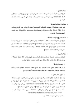 ‫- ﻣﻠﻔﺎت اﻟﻔﯾدﯾو :‬
‫‪Adobe‬‬             ‫ﺗ ــم إﻧﺗـ ــﺎج وﻣﻌﺎﻟﺟ ــﺔ ﻣﻘـ ــﺎطﻊ اﻟﻔﯾ ــدﯾو اﻟﻣﺳـ ــﺗﺧدﻣﺔ داﺧ ــل اﻟﺑرﻧـ ــﺎﻣﺞ ﻋ ــن طرﯾـ ــق ﺑرﻧ ــﺎﻣﺞ‬
‫0.6 ‪ ، Premiere‬ووﺿ ــﻌﻬﺎ داﺧ ــل ﻣﺟﻠ ــد ﺧ ــﺎص ﺑ ــذﻟك، وذﻟ ــك ﺣﺗ ــﻰ ﯾﺗﺳ ــﻧﻰ اﺳ ــﺗﺧداﻣﻬﺎ داﺧ ــل‬
                                                                                                                              ‫اﻟﺑرﻧﺎﻣﺞ.‬

                                                                                                   ‫- ﻣﻠﻔﺎت اﻟرﺳوﻣﺎت اﻟﻣﺗﺣرﻛﺔ :‬
‫ﺗـ ـ ــم إﻧﺗـ ـ ــﺎج وﻣﻌﺎﻟﺟـ ـ ــﺔ اﻟرﺳـ ـ ــوﻣﺎت اﻟﻣﺗﺣرﻛـ ـ ــﺔ اﻟﻣﺳـ ـ ــﺗﺧدﻣﺔ داﺧـ ـ ــل اﻟﺑرﻧـ ـ ــﺎﻣﺞ ﻋـ ـ ــن طرﯾـ ـ ــق ﺑرﻧـ ـ ــﺎﻣﺞ‬
‫0.8 ‪ ،Macromedia Flash MX‬ووﺿــﻌﻬﺎ داﺧــل ﻣﺟﻠــد ﺧــﺎص ﺑــذﻟك، وذﻟــك ﺣﺗــﻰ ﯾﺗﺳــﻧﻰ‬
                                                                                                     ‫اﺳﺗﺧداﻣﻬﺎ داﺧل اﻟﺑرﻧﺎﻣﺞ.‬

                                                                                              ‫- ﻣﻠﻔﺎت اﻟﺷرح واﻟﻣﻬﺎ ات اﻟﻌﻣﻠﯾﺔ:‬
                                                                                                        ‫ر‬
‫ﺗ ــم إﻧﺗ ــﺎج اﻟﺗ ــدرﯾﺑﺎت اﻟﺧﺎﺻ ــﺔ ﺑﻛﯾﻔﯾ ــﺔ ﻣﻌﺎﻟﺟ ــﺔ اﻟﻧﺻ ــوص اﻟﻣﻛﺗوﺑ ــﺔ، وﻣﻌﺎﻟﺟ ــﺔ اﻟﺻ ــور واﻟرﺳ ــوﻣﺎت‬
‫اﻟﺛﺎﺑﺗﺔ، وﻣﻌﺎﻟﺟﺔ اﻟرﺳوﻣﺎت اﻟﻣﺗﺣرﻛﺔ، وﻣﻌﺎﻟﺟـﺔ ﻣﻘـﺎطﻊ اﻟﻔﯾـدﯾو، وﻣﻌﺎﻟﺟـﺔ اﻟﺻـوت، وﻛﯾﻔﯾـﺔ ﺗﺻـﻣﯾم‬
‫اﻟﺷﺎﺷـﺎت، ﻋـن طرﯾـق ﺑرﻧـﺎﻣﺞ 0.6 ‪ ، Instant Demo‬ووﺿـﻌﻬﺎ داﺧـل ﻣﺟﻠـد ﺧـﺎص ﺑـذﻟك، وذﻟـك‬
                                                                                    ‫ﺣﺗﻰ ﯾﺗﺳﻧﻰ اﺳﺗﺧداﻣﻬﺎ داﺧل اﻟﺑرﻧﺎﻣﺞ.‬

                                                                                                                     ‫- ﻣﻠﻔﺎت اﻟﺻوت :‬
‫ﺗــم إﻧﺗــﺎج وﻣﻌﺎﻟﺟــﺔ اﻟﺻــوت اﻟﻣﺳــﺗﺧدم داﺧــل اﻟﺑرﻧــﺎﻣﺞ ﻋــن طرﯾــق ﺑرﻧــﺎﻣﺞ 0.5 ‪، Wave Lab‬‬
                          ‫ووﺿﻌﻬﺎ داﺧل ﻣﺟﻠد ﺧﺎص ﺑذﻟك، وذﻟك ﺣﺗﻰ ﯾﺗﺳﻧﻰ اﺳﺗﺧداﻣﻪ داﺧل اﻟﺑرﻧﺎﻣﺞ.‬

                                                                                                             ‫‪ ‬اﻟﻣﻌﺎﻟﺟﺔ اﻟرﻗﻣﯾﺔ:‬
‫ﺗم ﻓﻰ ﻫذﻩ اﻟﺧطوة ﺗﺟﻣﯾﻊ ﻣﻠﻔـﺎت اﻟﻌﻧﺎﺻـر وﻓـق اﻟﺗﺗـﺎﺑﻊ اﻟﻣﺣـدد ﺑﺎﻟﺳـﯾﻧﺎرﯾو اﻟﺗﻧﻔﯾـذي اﻟﻧﻬـﺎﺋﻲ، وذﻟـك‬
                             ‫ﻟﻣﻌﺎﻟﺟﺗﻬﺎ ﺑطرﯾﻘﺔ رﻗﻣﯾﺔ ﻟﺣﻔظﻬﺎ داﺧل ﻣﻠﻔﺎت ﺧﺎﺻﺔ اﺳﺗﻌداداً ﻟﺗﻧﻔﯾذ اﻟﺑرﻧﺎﻣﺞ.‬

                                                                                                        ‫‪ ‬اﺧﺗﯾﺎر ﻧظﺎم اﻟﺗﺄﻟﯾف:‬
‫ﺑﻌد ﻋﻣل اﻟﻣﻌﺎﻟﺟﺎت اﻟرﻗﻣﯾﺔ ﻟﻠﻌﻧﺎﺻر اﻟﻣﻛوﻧﺔ ﻟﻠﺑرﻧﺎﻣﺞ ، ﯾـﺄﺗﻰ دور ﻧظـﺎم اﻟﺗـﺄﻟﯾف اﻟـذى ﯾﺟﻣـﻊ ﺗﻠـك‬
‫اﻟﻌﻧﺎﺻ ــر ﻣﻌ ــﺎ ﻟﺗﺷ ــﻛﯾل اﻟﺗﻔﺎﻋﻠﯾ ــﺔ ﺑﯾﻧﻬ ــﺎ وﺑ ــﯾن اﻟﻣﺗﻌﻠﻣ ــﯾن وﺗﺣدﯾ ــد اﻻﺳ ــﺗﺟﺎﺑﺎت ﻋ ــن طرﯾ ــق ﺑرﻧ ــﺎﻣﺞ‬
                                                                                                        ‫ً‬
‫اﻟﺗﺄﻟﯾف وﻗد ﺗم اﺳﺗﺧدام ﺑرﻧﺎﻣﺞ 0.01 ‪ Macromedia Director Mx‬ﻓﻰ ﺗﻧﻔﯾـذ ﺑرﻧـﺎﻣﺞ اﻟوﺳـﺎﺋط‬
               ‫اﻟﻣﺗﻌددة، وﯾرﺟﻊ اﺧﺗﯾﺎر ﻫذا اﻟﺑرﻧﺎﻣﺞ ﻟﻸﺳﺑﺎب اﻵﺗﯾﺔ )ﻫﺷﺎم ﻋﺑد اﻟﺧﺎﻟق،٠٠٠٢، ٥(:‬
‫١ـ ـ أﻧــﻪ ﯾﻌــد ﻣــن أﻓﺿــل اﻟﺑ ـراﻣﺞ اﻟﻘﯾﺎﺳــﯾﺔ واﻷﻛﺛــر اﺳــﺗﺧداﻣﺎ ﻟﺗﺻــﻣﯾم وﺻــﻧﺎﻋﺔ ﺗطﺑﯾﻘــﺎت اﻟوﺳــﺎﺋط‬
                                       ‫ً‬
                              ‫اﻟﻣﺗﻌددة اﻟﺗﻔﺎﻋﻠﯾﺔ‪.Interactive Multimedia Production‬‬
                                                                                  ‫٢ـ أﻧﻪ ﯾﻌﻣل ﻋﻠﻰ ﺟﻣﯾﻊ أﻧظﻣﺔ اﻟﺗﺷﻐﯾل.‬


                                                                  ‫١٤١‬
 