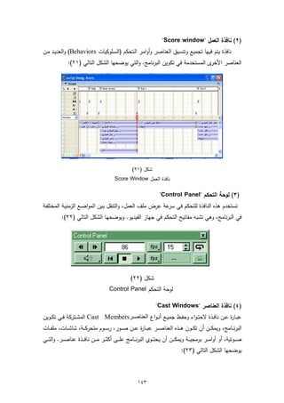 ‫)٢( ﻧﺎﻓذة اﻟﻌﻣل "‪"Score window‬‬
‫ﻧﺎﻓذة ﯾﺗم ﻓﯾﻬﺎ ﺗﺟﻣﯾﻊ وﺗﻧﺳﯾق اﻟﻌﻧﺎﺻر وأواﻣـر اﻟـﺗﺣﻛم )اﻟﺳـﻠوﻛﯾﺎت ‪ (Behaviors‬واﻟﻌدﯾـد ﻣـن‬
               ‫ى اﻟﻣﺳﺗﺧدﻣﺔ ﻓﻲ ﺗﻛوﯾن اﻟﺑرﻧﺎﻣﺞ. واﻟﺗﻲ ﯾوﺿﺣﻬﺎ اﻟﺷﻛل اﻟﺗﺎﻟﻲ )١٢(:‬‫اﻟﻌﻧﺎﺻر اﻷﺧر‬




                                                        ‫ﺷﻛل )١٢(‬
                                             ‫ﻧﺎﻓذة اﻟﻌﻣل ‪Score Window‬‬

                                                                         ‫)٣( ﻟوﺣﺔ اﻟﺗﺣﻛم "‪"Control Panel‬‬
‫ﺗﺳﺗﺧدم ﻫذﻩ اﻟﻧﺎﻓذة ﻟﻠﺗﺣﻛم ﻓﻲ ﻋﺔ ﻋرض ﻣﻠف اﻟﻌﻣل، واﻟﺗﻧﻘل ﺑـﯾن اﻟﻣواﺿـﻊ اﻟزﻣﻧﯾـﺔ اﻟﻣﺧﺗﻠﻔـﺔ‬
                                                          ‫ﺳر‬
           ‫ﻓﻲ اﻟﺑرﻧﺎﻣﺞ، وﻫﻲ ﺗﺷﺑﻪ ﻣﻔﺎﺗﯾﺢ اﻟﺗﺣﻛم ﻓﻲ ﺟﻬﺎز اﻟﻔﯾدﯾو. وﯾوﺿﺣﻬﺎ اﻟﺷﻛل اﻟﺗﺎﻟﻲ )٢٢(:‬




                                                       ‫ﺷﻛل )٢٢(‬
                                         ‫ﻟوﺣﺔ اﻟﺗﺣﻛم ‪Control Panel‬‬

                                                                       ‫)٤( ﻧﺎﻓذة اﻟﻌﻧﺎﺻر "‪"Cast Windows‬‬
‫ﻋﺑــﺎ ة ﻋــن ﻧﺎﻓــذة ﻻﺣﺗ ـواء وﺣﻔــظ ﺟﻣﯾــﻊ أﻧ ـواع اﻟﻌﻨﺎﺻ ﺮ‪ Cast Members‬اﻟﻣﺷــﺗرﻛﺔ ﻓــﻲ ﺗﻛــوﯾن‬
                                                                                         ‫ر‬
‫اﻟﺑرﻧ ــﺎﻣﺞ، وﯾﻣﻛ ــن أن ﺗﻛـ ــون ﻫ ــذﻩ اﻟﻌﻧﺎﺻـ ــر ﻋﺑ ــﺎ ة ﻋ ــن ﺻـ ــور، رﺳ ــوم ﻣﺗﺣرﻛـ ــﺔ، ﺷﺎﺷ ــﺎت، ﻣﻠﻔـ ــﺎت‬
                                                       ‫ر‬
‫ﺻـ ــوﺗﯾﺔ، أو أواﻣـ ــر ﺑرﻣﺟﯾـ ــﺔ وﯾﻣﻛـ ــن أن ﯾﺣﺗـ ــوي اﻟﺑرﻧـ ــﺎﻣﺞ ﻋﻠـ ــﻰ أﻛﺛـ ــر ﻣـ ــن ﻧﺎﻓـ ــذة ﻋﻧﺎﺻـ ــر. واﻟﺗـ ــﻲ‬
                                                                                       ‫ﯾوﺿﺣﻬﺎ اﻟﺷﻛل اﻟﺗﺎﻟﻲ )٣٢(:‬



                                                           ‫٣٤١‬
 
