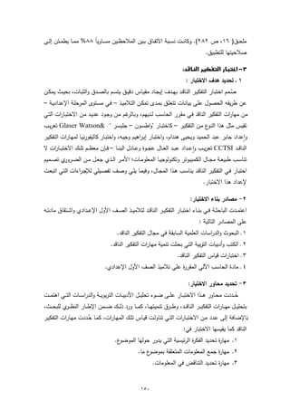 ‫ﻣﻠﺣــق) ٦١، ص ٢٨٢(. وﻛﺎﻧــت ﻧﺳــﺑﺔ اﻻﺗﻔــﺎق ﺑــﯾن اﻟﻣﻼﺣظــﯾن ﻣﺳـ ً ٨٨% ﻣﻣــﺎ ﯾطﻣــﺋن إﻟــﻰ‬
                        ‫ـﺎوﯾﺎ‬
                                                                                                   ‫ﺻﻼﺣﯾﺗﻬﺎ ﻟﻠﺗطﺑﯾق.‬

                                                                                  ‫‪ ‬‬
                                                                                      ‫١ ـ ﺗﺣدﯾد ﻫدف اﻻﺧﺗﺑﺎر :‬
‫ﺻــﻣم اﺧﺗﺑــﺎر اﻟﺗﻔﻛﯾــر اﻟﻧﺎﻗــد ﺑﻬــدف إﯾﺟــﺎد ﻣﻘﯾــﺎس دﻗﯾــق ﯾﺗﺳــم ﺑﺎﻟﺻــدق واﻟﺛﺑــﺎت، ﺑﺣﯾــث ﯾﻣﻛــن‬
                                                                                                       ‫ُ‬
‫ﻋن طرﯾﻘﻪ اﻟﺣﺻول ﻋﻠـﻰ ﺑﯾﺎﻧـﺎت ﺗﺗﻌﻠـق ﺑﻣـدى ﺗﻣﻛـن اﻟﺗﻼﻣﯾـذ – ﻓـﻲ ﻣﺳـﺗوى اﻟﻣرﺣﻠـﺔ اﻹﻋدادﯾـﺔ –‬
‫ﻣن ﻣﻬﺎرات اﻟﺗﻔﻛﯾر اﻟﻧﺎﻗد ﻓـﻲ ﻣﻘـرر اﻟﺣﺎﺳـب ﻟـدﯾﻬم، وﺑ ﻏم ﻣـن وﺟـود ﻋدﯾـد ﻣـن اﻻﺧﺗﺑـﺎرات اﻟﺗـﻲ‬
                                       ‫ـﺎﻟر‬
‫ﺗﻘﯾس ﻣﺛل ﻫذا اﻟﻧ ع ﻣـن اﻟﺗﻔﻛﯾـر – ﻛﺎﺧﺗﺑـﺎر "واطﺳـون – ﺟﻠﯾﺳـر " &‪ Glaser Watson‬ﺗﻌرﯾـب‬
                                                                   ‫ـو‬
‫وٕاﻋداد ﺟﺎﺑر ﻋﺑد اﻟﺣﻣﯾد وﯾﺣﯾﻰ ﻫﻧدام، واﺧﺗﺑـﺎر إﺑـراﻫﯾم وﺟﯾـﻪ، واﺧﺗﺑـﺎر ﻛﺎﻟﯾﻔورﻧﯾـﺎ ﻟﻣﻬـﺎرات اﻟﺗﻔﻛﯾـر‬
‫اﻟﻧﺎﻗــد ‪ CCTSI‬ﺗﻌرﯾ ــب واﻋ ــداد ﻋﺑ ــد اﻟﻌ ــﺎل ﻋﺟ ــوة وﻋــﺎدل اﻟﺑﻧ ــﺎ – ﻓ ــﺈن ﻣﻌظ ــم ﺗﻠ ــك اﻻﺧﺗﺑ ــﺎرات ﻻ‬
                                                                                        ‫ٕ‬
‫ﺗﻧﺎﺳــب طﺑﯾﻌــﺔ ﻣﺟــﺎل اﻟﻛﻣﺑﯾــوﺗر وﺗﻛﻧوﻟوﺟﯾــﺎ اﻟﻣﻌﻠوﻣــﺎت؛ اﻷﻣــر اﻟــذي ﺟﻌــل ﻣــن اﻟﺿـ ي ﺗﺻــﻣﯾم‬
         ‫ـرور‬
‫اﺧﺗﺑـﺎر ﻓــﻲ اﻟﺗﻔﻛﯾـر اﻟﻧﺎﻗــد ﯾﻧﺎﺳـب ﻫــذا اﻟﻣﺟــﺎل، وﻓﯾﻣـﺎ ﯾﻠــﻲ وﺻـف ﺗﻔﺻــﯾﻠﻲ ﻟﻺﺟـراءات اﻟﺗــﻲ اﺗﺑﻌــت‬
                                                                                                 ‫ﻹﻋداد ﻫذا اﻻﺧﺗﺑﺎر.‬

                                                                                         ‫٢- ﻣﺻﺎدر ﺑﻧﺎء اﻻﺧﺗﺑﺎر:‬
‫اﻋﺗﻣــدت اﻟﺑﺎﺣﺛــﺔ ﻓــﻲ ﺑﻧــﺎء اﺧﺗﺑــﺎر اﻟﺗﻔﻛﯾــر اﻟﻧﺎﻗــد ﻟﺗﻼﻣﯾــذ اﻟﺻــف اﻷول اﻹﻋــدادي واﺷــﺗﻘﺎق ﻣﺎدﺗــﻪ‬
                                                                                              ‫ﻋﻠﻰ اﻟﻣﺻﺎدر اﻟﺗﺎﻟﯾﺔ :‬
                                            ‫١ ـ اﻟﺑﺣوث واﻟدراﺳﺎت اﻟﻌﻠﻣﯾﺔ اﻟﺳﺎﺑﻘﺔ ﻓﻲ ﻣﺟﺎل اﻟﺗﻔﻛﯾر اﻟﻧﺎﻗد.‬
                                        ‫٢ ـ اﻟﻛﺗب وأدﺑﯾﺎت اﻟﺗرﺑﯾﺔ اﻟﺗﻲ ﺑﺣﺛت ﺗﻧﻣﯾﺔ ﻣﻬﺎرات اﻟﺗﻔﻛﯾر اﻟﻧﺎﻗد.‬
                                                                                 ‫٣ ـ اﺧﺗﺑﺎرات ﻗﯾﺎس اﻟﺗﻔﻛﯾر اﻟﻧﺎﻗد.‬
                                     ‫٤ ـ ﻣﺎدة اﻟﺣﺎﺳب اﻵﻟﻲ اﻟﻣﻘر ة ﻋﻠﻰ ﺗﻼﻣﯾذ اﻟﺻف اﻷول اﻹﻋدادي.‬
                                                                  ‫ر‬

                                                                                        ‫٣- ﺗﺣدﯾد ﻣﺣﺎور اﻻﺧﺗﺑﺎر:‬
‫ﺣ ــددت ﻣﺣــﺎور ﻫ ــذا اﻻﺧﺗﺑ ــﺎر ﻋﻠ ــﻰ ﺿ ــوء ﺗﺣﻠﯾ ــل اﻷدﺑﯾ ــﺎت اﻟﺗرﺑوﯾ ــﺔ واﻟدراﺳ ــﺎت اﻟﺗ ــﻲ اﻫﺗﻣ ــت‬       ‫ُ‬
‫ﺑﺗﺣﻠﯾ ــل ﻣﻬـ ــﺎرات اﻟﺗﻔﻛﯾ ــر اﻟﻧﺎﻗـ ــد، وطـ ــرق ﺗﻧﻣﯾﺗﻬـ ــﺎ، ﻛﻣـ ــﺎ ورد ذﻟـ ــك ﺿـ ــﻣن اﻹطـ ــﺎر اﻟﻧظـ ـ ي ﻟﻠﺑﺣـ ــث،‬
            ‫ـر‬                                                                                   ‫ـ‬
‫ﺑﺎﻹﺿﺎﻓﺔ إﻟﻰ ﻋـدد ﻣـن اﻻﺧﺗﺑـﺎرات اﻟﺗـﻲ ﺗﻧﺎوﻟـت ﻗﯾـﺎس ﺗﻠـك اﻟﻣﻬـﺎرات، ﻛﻣـﺎ ﺣـددت ﻣﻬـﺎرات اﻟﺗﻔﻛﯾـر‬
                     ‫ُ‬
                                                                   ‫اﻟﻧﺎﻗد ﻛﻣﺎ ﯾﻘﯾﺳﻬﺎ اﻻﺧﺗﺑﺎر ﻓﻲ:‬
                                           ‫ع.‬‫١. ﻣﻬﺎ ة ﺗﺣدﯾد اﻟﻔﻛ ة اﻟرﺋﯾﺳﯾﺔ اﻟﺗﻲ ﯾدور ﺣوﻟﻬﺎ اﻟﻣوﺿو‬
                                                                             ‫ر‬            ‫ر‬
                                                         ‫ع ﻣﺎ.‬‫٢. ﻣﻬﺎ ة ﺟﻣﻊ اﻟﻣﻌﻠوﻣﺎت اﻟﻣﺗﻌﻠﻘﺔ ﺑﻣوﺿو‬
                                                                                           ‫ر‬
                                                                  ‫٣. ﻣﻬﺎ ة ﺗﺣدﯾد اﻟﺗﻧﺎﻗض ﻓﻲ اﻟﻣﻌﻠوﻣﺎت.‬
                                                                                              ‫ر‬


                                                           ‫٠٥١‬
 