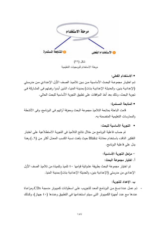 ‫ﺷﻛل )٦٢(‬
                                        ‫ﺣﻠﺔ اﻻﺳﺗﺧدام ﻟﻠﺑرﻣﺟﯾﺎت اﻟﺗﻌﻠﯾﻣﯾﺔ‬‫ﻣر‬

                                                                                             ‫‪ ‬اﻻﺳﺗﺧدام اﻟﻔﻌﻠﻲ:‬
‫ﺗـ ــم اﺧﺗﯾـ ــﺎر ﻣﺟﻣوﻋـ ــﺔ اﻟﺑﺣـ ــث اﻷﺳﺎﺳـ ــﯾﺔ ﻣـ ــن ﺑـ ــﯾن ﺗﻼﻣﯾـ ــذ اﻟﺻـ ــف اﻷول اﻹﻋـ ــدادي ﻣـ ــن ﻣدرﺳـ ــﺗﻲ‬
‫)اﻹﻋدادﯾــﺔ ﺑﻧــﯾن، واﻟﺣدﯾﺛــﺔ اﻹﻋدادﯾــﺔ ﺑﻧــﺎت( ﺑﻣدﯾﻧــﺔ اﻟﻣﻧﯾــﺎ، اﻟــذﯾن أﺑــدوا ﻏﺑــﺗﻬم ﻓــﻰ اﻟﻣﺷــﺎرﻛﺔ ﻓــﻰ‬
                            ‫ر‬
               ‫ﺗﺟرﺑﺔ اﻟﺑﺣث، وذﻟك ﺑﻌد أﺧذ اﻟﻣواﻓﻘﺎت ﻋﻠﻰ ﺗطﺑﯾق اﻟﺗﺟرﺑﺔ اﻷﺳﺎﺳﯾﺔ ﻟﻠﺑﺣث اﻟﺣﺎﻟﻲ.‬

                                                                                            ‫ة:‬
                                                                                             ‫‪ ‬اﻟﻣﺗﺎﺑﻌﺔ اﻟﻣﺳﺗﻣر‬
‫ﻗﺎﻣت اﻟﺑﺎﺣﺛﺔ ﺑﻣﺗﺎﺑﻌﺔ اﻟﺗﻼﻣﯾذ ﻣﺟﻣوﻋﺔ اﻟﺑﺣث وﻣﻌرﻓﺔ آراﺋﻬـم ﻓـﻰ اﻟﺑرﻧـﺎﻣﺞ، وﻓـﻰ اﻷﻧﺷـطﺔ‬
                                                                           ‫واﻟﻣﻣﺎرﺳﺎت اﻟﺗﻌﻠﯾﻣﯾﺔ اﻟﻣﺗﺿﻣﻧﺔ ﺑﻪ.‬

                                                                                  ‫‪ ‬اﻟﺗﺟرﺑﺔ اﻷﺳﺎﺳﯾﺔ ﻟﻠﺑﺣث:‬
‫ﺗم ﺣﺳﺎب ﻓﺎﻋﻠﯾﺔ اﻟﺑرﻧﺎﻣﺞ ﻣن ﺧﻼل ﻧﺗﺎﺋﺞ اﻟﺗﻼﻣﯾذ ﻓﻰ اﻟﺗﺟرﺑـﺔ اﻻﺳـﺗطﻼﻋﯾﺔ ﻋﻠـﻰ اﺧﺗﺑـﺎر‬
‫اﻟﺗﻔﻛﯾ ـر اﻟﻧﺎﻗــد، ﺑﺎﺳــﺗﺧدام ﻣﻌﺎدﻟــﺔ ‪ Blake‬ﺣﯾــث ﺑﻠﻐــت ﻧﺳــﺑﺔ اﻟﻛﺳــب اﻟﻣﻌــدل أﻛﺛــر ﻣــن )٦,.( وﻫــذا‬
                                                                                       ‫ﯾدل ﻋﻠﻰ ﻓﺎﻋﻠﯾﺔ اﻟﺑرﻧﺎﻣﺞ.‬

                                                                                    ‫- ﻣ اﺣل اﻟﺗﺟرﺑﺔ اﻷﺳﺎﺳﯾﺔ:‬
                                                                                                       ‫ر‬
                                                                                      ‫أ. اﺧﺗﯾﺎر ﻣﺟﻣوﻋﺔ اﻟﺑﺣث:‬
‫ﺗم اﺧﺗﯾﺎر ﻣﺟﻣوﻋﺔ اﻟﺑﺣث ﺑطرﯾﻘﺔ ﻋﺷواﺋﯾﺔ ﻗواﻣﻬﺎ ٠٤ ﺗﻠﻣﯾـذ وﺗﻠﻣﯾـذة ﻣـن ﺗﻼﻣﯾـذ اﻟﺻـف اﻷول‬
                      ‫اﻹﻋدادي ﻣن ﻣدرﺳﺗﻲ )اﻹﻋدادﯾﺔ ﺑﻧﯾن، واﻟﺣدﯾﺛﺔ اﻹﻋدادﯾﺔ ﺑﻧﺎت( ﺑﻣدﯾﻧﺔ اﻟﻣﻧﯾﺎ.‬

                                                                                             ‫ب. اﻹﻋداد ﻟﻠﺗﺟرﺑﺔ:‬
‫- ﺗــم ﻋﻣــل ﻋــدة ﻧﺳــﺦ ﻣــن اﻟﺑرﻧــﺎﻣﺞ اﻟﻣﻌــد ﻟﻠﺗﺟرﯾــب ﻋﻠــﻰ اﺳــطواﻧﺎت ﻛﻣﺑﯾــوﺗر ﻣدﻣﺟــﺔ ‪ CDs‬وﻣراﻋــﺎة‬
‫ﻋــددﻫﺎ ﻣــﻊ ﻋــدد أﺟﻬ ـ ة اﻟﻛﻣﺑﯾــوﺗر اﻟﺗــﻰ ﺳــﯾﺗم اﺳــﺗﺧداﻣﻬﺎ ﻓــﻰ اﻟﺗطﺑﯾــق وﻋــددﻫﺎ )٠٤ ﺟﻬــﺎز(، وﻛــذﻟك‬
                                                                                   ‫ز‬




                                                        ‫٧٥١‬
 