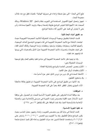 ‫طﺑﻊ أداﺗﻲ اﻟﺑﺣث- اﻟﺗﻰ ﺳﺑق ﺿﺑطﻪ واﻋدادﻩ ﻓﻰ ﺻـورﺗﻬﺎ اﻟﻧﻬﺎﺋﯾـﺔ- ﺑﻛﻣﯾـﺎت ﺗﺗﻔـق ﻣـﻊ ﻋـدد طـﻼب‬
                                                        ‫ٕ‬
                                                                         ‫ﻣﺟﻣوﻋﺔ اﻟﺑﺣث.‬
‫- ﺗﺟﻬﯾـز وﺗﺣﻣﯾـل أﺟﻬـ ة اﻟﻛﻣﺑﯾـوﺗر اﻟﻣﺳـﺗﺧدﻣﺔ ﻓـﻰ اﻟﺗﺟرﯾـب ﺑﻧظـﺎم ﺗﺷـﻐﯾل ‪ ،Windows XP‬وﺑـذﻟك‬
                                                                    ‫ز‬
‫أﺻﺑﺣت ﻫذﻩ اﻷﺟﻬ ة ﻗﺎﺑﻠﺔ ﻟﻌرض اﻟﺑرﻧﺎﻣﺞ ﺑطرﯾﻘﺔ واﺿـﺣﺔ وﺳـﻬﻠﺔ، وﺗزوﯾـد اﻷﺟﻬـ ة ﺑﺳـﻣﺎﻋﺎت رأس‬
             ‫ز‬                                                         ‫ز‬
                                                ‫ﺣﺗﻰ ﻻ ﯾﺷوش أي ﺗﻠﻣﯾذ ﻋﻠﻰ اﻵﺧرﯾن أﺛﻧﺎء ﻣﺗﺎﺑﻌﺔ اﻟﺑرﻧﺎﻣﺞ.‬

                                                                                  ‫ﺟـ. ﺗطﺑﯾق أدوات اﻟﺑﺣث ﻗﺑﻠﯾﺎً:‬
‫ﻗﺎﻣـ ــت اﻟﺑﺎﺣﺛـ ــﺔ ﺑﺗطﺑﯾـ ــق ﺑرﻣﺟﯾـ ــﺔ اﻟرﺳـ ــوﻣﺎت اﻟﻣﺗﺣرﻛـ ــﺔ ﻟﺗﻼﻣﯾـ ــذ اﻟﻣﺟﻣوﻋـ ــﺔ اﻟﺗﺟرﯾﺑﯾـ ــﺔ؛ ﺣﯾ ـ ــث‬
‫اﺟﺗﻣﻌــت اﻟﺑﺎﺣﺛــﺔ ﻣــﻊ ﺗﻼﻣﯾ ــذ اﻟﻣﺟﻣوﻋــﺔ اﻟﺗﺟرﯾﺑﯾــﺔ ﻓــﻲ ﻟﻘ ــﺎء ﺗﻣﻬﯾــدي؛ ﻟﺗوﺿــﯾﺢ أﻫــداف اﻟﺑرﻣﺟﯾـ ـﺔ،‬
‫وأﻫﻣﯾﺗﻬـﺎ ﻟﻠﺗﻼﻣﯾـذ، وﻣﺣﺗواﻫـﺎ، وﺧطـوات دراﺳـﺗﻬﺎ، وﻣﺗطﻠﺑــﺎت دراﺳـﺔ اﻟﺑرﻣﺟﯾـﺔ، وﻛـذﻟك أﺷـﺗﻣل اﻟﻠﻘــﺎء‬
‫ﻋﻠﻰ ﺗﻌرف ﻣﻘﺗرﺣـﺎت وﺗﺻـورات ﺗﻼﻣﯾـذ اﻟﻣﺟﻣوﻋـﺔ اﻟﺗﺟرﯾﺑﯾـﺔ ﺣـول اﻟـدﻟﯾل واﻟﺻـﻌوﺑﺎت اﻟﺗـﻲ ﯾروﻧﻬـﺎ‬
                                                                                            ‫ﻗد ﺗواﺟﻬﻬم ﻋﻧد ﺗﻧﻔﯾذﻩ.‬

‫وﻗد ﺗم ﺗوﺟﯾﻪ ﻧظر ﺗﻼﻣﯾذ اﻟﻣﺟﻣوﻋﺔ اﻟﺗﺟرﯾﺑﯾـﺔ إﻟـﻰ ﻣﺑـﺎدئ ﺗﻧﻔﯾـذ وﺗﻧظـﯾم اﻟﻌﻣـل وﻓـق ﻟﺑرﻣﺟﯾـﺔ‬
                                                                                         ‫اﻟرﺳوﻣﺎت اﻟﻣﺗﺣرﻛﺔ وﻫﻲ:‬
                                            ‫- اﻻﻟﺗزام ﺑﺣﺿور اﻟﺣﺻص اﻟﺧﺎﺻﺔ ﺑﺎﻟﺑرﻧﺎﻣﺞ واﻟﻣﺷﺎرﻛﺔ اﻟﻔﻌﺎﻟﺔ.‬
                                                                              ‫- اﻻﻟﺗزام ﺑﺗﻌﻠﯾﻣﺎت أوراق ﻋﻣل اﻟﺗﻠﻣﯾذ.‬
                                 ‫ً ﻣﻧﻪ.‬
                                      ‫- اﻷﻧﺷطﺔ اﻟﻣﺣددة ﻓﻲ ﻛل درس ﻣن دروس اﻟدﻟﯾل ﺗﻌﺗﺑر ء أﺳﺎﺳﯾﺎ‬
                                             ‫ﺟزً‬
                                                                          ‫- وﻗد واﺳﺗﻐرق اﻟﺗطﺑﯾق.‬
‫ﺑﻌد اﻻﻧﺗﻬﺎء ﻣن ﺗطﺑﯾـق اﻟﺑرﻧـﺎﻣﺞ ﻋﻠـﻰ ﺗﻼﻣﯾـذ اﻟﻣﺟﻣوﻋـﺔ اﻟﺗﺟرﯾﺑﯾـﺔ، ﺗـم ﺗطﺑﯾـق ﺑطﺎﻗـﺔ ﻣﻼﺣظـﺔ‬
                             ‫ي واﺧﺗﺑﺎر اﻟﺗﻔﻛﯾر اﻟﻧﺎﻗد ﺑﻌدﯾﺎً ﻋﻠﻰ أﻓراد اﻟﻣﺟﻣوﻋﺔ اﻟﺗﺟرﯾﺑﯾﺔ.‬‫اﻷداء اﻟﻣﻬﺎر‬

                                                                                                       ‫د. اﻟﻣواﻓﻘﺎت:‬
‫ﺑﻌـد ﻣواﻓﻘـﺔ اﻟﺳــﺎدة اﻟﻣﺷـرﻓﯾن ﻋﻠــﻰ ﺗطﺑﯾـق اﻟﺗﺟرﺑــﺔ اﻷﺳﺎﺳـﯾﺔ ﻟﻠﺑﺣــث، ﺗـم اﻟﺣﺻــول ﻋﻠـﻰ ﻣواﻓﻘــﺔ‬
‫اﻟﺳ ــﯾد اﻷﺳ ــﺗﺎذ/ ﻋﻣﯾ ــد اﻟﻛﻠﯾ ــﺔ ﺑﺧﺻ ــوص إﺟـ ـراء اﻟﺗﺟرﺑ ــﺔ ﻓ ــﻲ ﻣدرﺳ ــﺗﻲ )اﻹﻋدادﯾ ــﺔ ﺑﻧ ــﯾن، واﻟﺣدﯾﺛ ــﺔ‬
               ‫اﻹﻋدادﯾﺔ ﺑﻧﺎت( ﺑﻣدﯾﻧﺔ اﻟﻣﻧﯾﺎ، وﻗد ﺗﻣت اﻟﻣواﻓﻘﺔ ﻋﻠﻰ ذﻟك )ﻣﻠﺣق ٧١، ص ٤٩٢ (.‬

                                                                                     ‫ﻫـ. ﺗﻧﻔﯾذ اﻟﺗﺟرﺑﺔ اﻷﺳﺎﺳﯾﺔ:‬
‫ﻗﺎﻣــت اﻟﺑﺎﺣﺛــﺔ ﻓــﻰ ﺑداﯾــﺔ ﻛــل ﯾــوم ﻣﺧﺻــص ﻟﻠﺗﺟرﯾــب، ﺑﺈﻋــداد وﺗﺟﻬﯾــز ﻣﻌﻣــل اﻟﺣﺎﺳــب ﺑﺣﯾــث‬
‫ﯾﻛــون اﻟﺑرﻧــﺎﻣﺞ ﺟــﺎﻫزا ﻟﻠﺗطﺑﯾــق. وﻗــد ﺑــدأ اﻟﺗﺟرﯾــب ﯾــوم اﻟﺧﻣــﯾس ١ / ٢١ / ٠١٠٢. واﺳــﺗﻣر ﺣﺗــﻰ‬
                                                                                     ‫ً‬
‫٥/١/١١٠٢، واﺳـﺗﺧدﻣت اﻟﺑﺎﺣﺛــﺔ ﻟﺗــدوﯾن ﻋـدد ﻣـرات اﻟﺗطﺑﯾــق وﺳــﺎﻋﺎﺗﻪ ﻟﻛـل ﺗﻠﻣﯾــذ اﺳــﺗﻣﺎ ة ﻣﺗﺎﺑﻌــﺔ‬
         ‫ر‬
                                                                                                ‫)ﻣﻠﺣق٥١، ١٨٢(.‬


                                                         ‫٨٥١‬
 