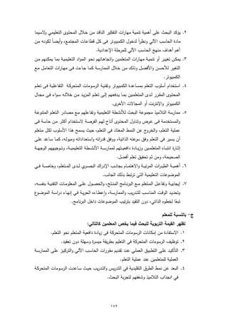 ‫٢. ﯾؤﻛد اﻟﺑﺣث ﻋﻠﻰ أﻫﻣﯾﺔ ﺗﻧﻣﯾﺔ ﻣﻬﺎرات اﻟﺗﻔﻛﯾر اﻟﻧﺎﻗـد ﻣـن ﺧـﻼل اﻟﻣﺣﺗـوى اﻟﺗﻌﻠﯾﻣـﻲ ﻻﺳـﯾﻣﺎ‬
      ‫و‬
‫ﻣﺎدة اﻟﺣﺎﺳب اﻵﻟﻲ وﻧظراً ﻟدﺧول اﻟﻛﻣﺑﯾـوﺗر ﻓـﻰ ﻛـل ﻗطﺎﻋـﺎت اﻟﻣﺟﺗﻣـﻊ، وأﯾﺿـﺎً ﻟﻛوﻧـﻪ ﻣـن‬
                                                 ‫أﻫم أﻫداف ﻣﻧﻬﺞ اﻟﺣﺎﺳب اﻵﻟﻲ ﻟﻠﻣرﺣﻠﺔ اﻹﻋدادﯾﺔ.‬
‫٣. ﯾﻣﻛـن ﺗﻐﯾﯾـر أو ﺗﻧﻣﯾــﺔ ﻣﻬـﺎرات اﻟﻣﺗﻌﻠﻣـﯾن واﺗﺟﺎﻫــﺎﺗﻬم ﻧﺣـو اﻟﻣـواد اﻟﺗﻌﻠﯾﻣﯾــﺔ ﺑﻣـﺎ ﯾﻣﻛـﻧﻬم ﻣــن‬
‫اﻟﺗﻐﯾـر ﻟﻸﺣﺳـن واﻷﻓﺿــل وذﻟـك ﻣــن ﺧـﻼل اﻟﻣﻣﺎرﺳــﺔ ﻛﻣـﺎ ﺟــﺎءت ﻓـﻰ ﻣﻬــﺎرات اﻟﺗﻌﺎﻣـل ﻣــﻊ‬
                                                                                                        ‫اﻟﻛﻣﺑﯾوﺗر.‬
‫٤. اﺳﺗﺧدام أﺳﻠوب اﻟﺗﻌﻠم ﺑﻣﺳـﺎﻋدة اﻟﻛﻣﺑﯾـوﺗر وﺗﻘﻧﯾـﺔ اﻟرﺳـوﻣﺎت اﻟﻣﺗﺣرﻛـﺔ اﻟﺗﻔﺎﻋﻠﯾـﺔ ﻓـﻰ ﺗﻌﻠـم‬
‫اﻟﻣﺣﺗــوى اﻟﻣﻘــرر ﻟــدى اﻟﻣﺗﻌﻠﻣــﯾن ﺑﻣــﺎ ﯾــدﻓﻌﻬم إﻟــﻰ ﺗﻌﻠــم اﻟﻣزﯾــد ﻣــن ﺧﻼﻟــﻪ ﺳ ـواء ﻓــﻰ ﻣﺟــﺎل‬
                                                              ‫ى.‬‫اﻟﻛﻣﺑﯾوﺗر واﻹﻧﺗرﻧت أو اﻟﻣﺟﺎﻻت اﻷﺧر‬
‫٥. ﻣﻣﺎرﺳﺔ اﻟﺗﻼﻣﯾذ ﻣﺟﻣوﻋﺔ اﻟﺑﺣث ﻟﻸﻧﺷطﺔ اﻟﺗﻌﻠﯾﻣﯾﺔ وﺗﻔـﺎﻋﻠﻬم ﻣـﻊ ﻣﺻـﺎدر اﻟـﺗﻌﻠم اﻟﻣﺗﻧوﻋـﺔ‬
‫واﻟﻣﺳﺗﺧدﻣﺔ ﻓـﻰ ﻋـرض وﺗﻧـﺎول اﻟﻣﺣﺗـوى أﺗـﺎح ﻟﻬـم اﻟﻔرﺻـﺔ ﻻﺳـﺗﺧدام أﻛﺛـر ﻣـن ﺣﺎﺳـﺔ ﻓـﻰ‬
‫ﻋﻣﻠﯾﺔ اﻟﺗﻌﻠم، واﻟﺧروج ﻋن اﻟﻧﻣط اﻟﻣﻌﺗﺎد ﻓﻰ اﻟﺗﻌﻠم، ﺣﯾث ﯾﺳﻣﺢ ﻫذا اﻷﺳﻠوب ﻟﻛـل ﻣـﺗﻌﻠم‬
‫أن ﯾﺳﯾر ﻓﻰ اﻟﺗﻌﻠم وﻓق ﺳ ﻋﺗﻪ اﻟذاﺗﯾﺔ، ووﻓق ﻗدراﺗﻪ واﺳﺗﻌداداﺗﻪ وﻣﯾوﻟـﻪ، ﻛﻣـﺎ ﺳـﺎﻋد ﻋﻠـﻰ‬
                                                             ‫ر‬
‫إﺛ ــﺎ ة اﻧﺗﺑـ ــﺎﻩ اﻟﻣﺗﻌﻠﻣـ ــﯾن وزﯾـ ــﺎدة داﻓﻌﯾـ ــﺗﻬم ﻟﻣﻣﺎرﺳ ــﺔ اﻷﻧﺷـ ــطﺔ اﻟﺗﻌﻠﯾﻣﯾـ ــﺔ، وﺗـ ــوﺟﯾﻬﻬم اﻟوﺟﻬـ ــﺔ‬
                                                                                                              ‫ر‬
                                                                  ‫اﻟﺻﺣﯾﺣﺔ، وﻣن ﺛم ﺗﺣﻘﯾق ﺗﻌﻠم أﻓﺿل.‬
‫٦. أﻫﻣﯾ ــﺔ اﻟﻣﺛﯾـ ـرات اﻟﻣرﺋﯾـ ــﺔ واﻻﻫﺗﻣـ ــﺎم ﺑﺟﺎﻧـ ــب اﻹدراك اﻟﺑﺻ ـ ي ﻟـ ــدى اﻟﻣـ ــﺗﻌﻠم، وﺧﺎﺻـ ــﺔ ﻓـ ــﻲ‬
                                       ‫ـر‬
                                                       ‫اﻟﻣوﺿوﻋﺎت اﻟﺗﻌﻠﯾﻣﯾﺔ اﻟﺗﻲ ﺗرﺗﺑط ﺑذﻟك اﻟﺟﺎﻧب.‬
‫٧. إﯾﺟﺎﺑﯾــﺔ وﺗﻔﺎﻋــل اﻟﻣــﺗﻌﻠم ﻣــﻊ اﻟﺑرﻧــﺎﻣﺞ اﻟﻣﻧــﺗﺞ، واﻟﺣﺻــول ﻋﻠــﻰ اﻟﻣﻌﻠوﻣــﺎت اﻟﺗﻘﻧﯾــﺔ ﺑﻧﻔﺳــﻪ،‬
‫وﺗﺣدﯾــد اﻟوﻗــت اﻟﻣﻧﺎﺳــب ﻟﻠﺗــدرﯾب واﻟﻣﻣﺎرﺳــﺔ، وٕاﻋطــﺎءﻩ اﻟﺣرﯾــﺔ ﻓــﻲ إﻧﻬــﺎء دراﺳــﺔ اﻟﻣوﺿـ ع‬
 ‫ـو‬
                             ‫ﺗﺑﻌﺎ ﻟﺧطوﻩ اﻟذاﺗﻲ، دون اﻟﺗﻘﯾد ﺑﺗرﺗﯾب اﻟﻣوﺿوﻋﺎت داﺧل اﻟﺑرﻧﺎﻣﺞ.‬
                                                                                       ‫ً‬

                                                                                                       ‫ج- ﺑﺎﻟﻧﺳﺑﺔ ﻟﻠﻣﻌﻠم‬
                                          ‫ﺗظﻬر اﻟﻘﯾﻣﺔ اﻟﺗرﺑوﯾﺔ ﻟﻠﺑﺣث ﻓﯾﻣﺎ ﯾﺧص اﻟﻣﻌﻠﻣﯾن ﻛﺎﻟﺗﺎﻟﻲ:‬
             ‫١. اﻻﺳﺗﻔﺎدة ﻣن إﻣﻛﺎﻧﺎت اﻟرﺳوﻣﺎت اﻟﻣﺗﺣرﻛﺔ ﻓﻰ زﯾﺎدة داﻓﻌﯾﺔ اﻟﻣﺗﻌﻠم ﻧﺣو اﻟﺗﻌﻠم.‬
                     ‫٢. ﺗوظﯾف اﻟرﺳوﻣﺎت اﻟﻣﺗﺣرﻛﺔ ﻓﻰ اﻟﺗﻌﻠﯾم ﺑطرﯾﻘﺔ ﻣﯾﺳ ة وﺳﻬﻠﺔ دون ﺗﻌﻘﯾد.‬
                                      ‫ر‬
‫٣. اﻟﺗﺄﻛﯾـد ﻋﻠــﻰ اﻟﺗطﺑﯾـق اﻟﻌﻣﻠــﻲ ﻋﻧـد ﺗﻘـدﯾم ﻣﻘـررات اﻟﺣﺎﺳــب اﻵﻟـﻲ واﻟﺗرﻛﯾــز ﻋﻠـﻰ اﻟﻣﻣﺎرﺳــﺔ‬
                                                                     ‫اﻟﻌﻣﻠﯾﺔ ﻟﻠﻣﺗﻌﻠﻣﯾن ﻋﻧد ﻋﻣﻠﯾﺔ اﻟﺗﻌﻠم.‬
‫٤. اﻟﺑﻌد ﻋن ﻧﻣط اﻟطرق اﻟﺗﻘﻠﯾدﯾﺔ ﻓﻲ اﻟﺗدرﯾس واﻟﺗـدرﯾب ﺣﯾـث ﺳـﺎﻋدت اﻟرﺳـوﻣﺎت اﻟﻣﺗﺣرﻛـﺔ‬
                                                          ‫ﻓﻲ اﻧﺟذاب اﻟﺗﻼﻣﯾذ وﺷﻐﻔﻬم ﻟﺗﺟرﺑﺔ اﻟﺑﺣث.‬




                                                             ‫٢٧١‬
 