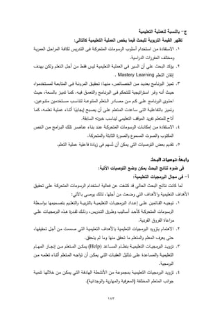 ‫ج- ﺑﺎﻟﻧﺳﺑﺔ ﻟﻠﻌﻣﻠﯾﺔ اﻟﺗﻌﻠﯾﻣﯾﺔ‬
                               ‫ﺗظﻬر اﻟﻘﯾﻣﺔ اﻟﺗرﺑوﯾﺔ ﻟﻠﺑﺣث ﻓﯾﻣﺎ ﯾﺧص اﻟﻌﻣﻠﯾﺔ اﻟﺗﻌﻠﯾﻣﯾﺔ ﻛﺎﻟﺗﺎﻟﻲ:‬
‫١. اﻻﺳــﺗﻔﺎدة ﻣــن اﺳــﺗﺧدام أﺳــﻠوب اﻟرﺳــوﻣﺎت اﻟﻣﺗﺣرﻛــﺔ ﻓــﻰ اﻟﺗــدرﯾس ﻟﻛﺎﻓــﺔ اﻟﻣراﺣــل اﻟﻌﻣرﯾــﺔ‬
                                                                          ‫وﻣﺧﺗﻠف اﻟﻣﻘررات اﻟدراﺳﯾﺔ.‬
‫٢. ﯾؤﻛد اﻟﺑﺣث ﻋﻠﻰ أن اﻟﺳﯾر ﻓـﻰ اﻟﻌﻣﻠﯾـﺔ اﻟﺗﻌﻠﯾﻣﯾـﺔ ﻟـﯾس ﻓﻘـط ﻣـن أﺟـل اﻟـﺗﻌﻠم وﻟﻛـن ﺑﻬـدف‬
                                                               ‫إﺗﻘﺎن اﻟﺗﻌﻠم ‪. Mastery Learning‬‬
‫٣. ﺗﻣﯾــز اﻟﺑرﻧــﺎﻣﺞ ﺑﻌدﯾــد ﻣــن اﻟﺧﺻــﺎﺋص، ﻣﻧﻬــﺎ: ﺗﺣﻘﯾــق اﻟﻣروﻧــﺔ ﻓــﻰ اﻟﻣﺗﺎﺑﻌــﺔ ﻟﻣﺳــﺗﺧدﻣوا،‬
‫ﺣﯾــث أﻧــﻪ وﻓــر اﺳــﺗراﺗﯾﺟﯾﺔ ﻟﻠــﺗﺣﻛم ﻓــﻰ اﻟﺑرﻧــﺎﻣﺞ واﻟﺗﻌﻣــق ﻓﯾــﻪ. ﻛﻣــﺎ ﺗﻣﯾــز ﺑﺎﻟﺳــﻌﺔ، ﺣﯾــث‬
‫اﺣﺗــوى اﻟﺑرﻧ ــﺎﻣﺞ ﻋﻠ ــﻰ ﻛ ــم ﻣ ــن ﻣﺻ ــﺎدر اﻟ ــﺗﻌﻠم اﻟﻣﺗﻧوﻋ ــﺔ ﻟﺗﻧﺎﺳ ــب ﻣﺳ ــﺗﺧدﻣﯾن ﻣﺗﻧ ــوﻋﯾن.‬
‫وﺗﻣﯾــز ﺑﺎﻟﺗﻔﺎﻋﻠﯾــﺔ اﻟﺗــﻰ ﺳــﺎﻋدت اﻟﻣــﺗﻌﻠم ﻋﻠــﻰ أن ﯾﺻــﺑﺢ إﯾﺟﺎﺑﯾــﺎ أﺛﻧــﺎء ﻋﻣﻠﯾــﺔ ﺗﻌﻠﻣــﻪ، ﻛﻣــﺎ‬
                                  ‫ً‬
                                      ‫أﺗﺎح ﻟﻠﻣﺗﻌﻠم ﺗﻔرﯾد اﻟﻣوﻗف اﻟﺗﻌﻠﯾﻣﻲ ﻟﯾﻧﺎﺳب ﺧﺑرﺗﻪ اﻟﺳﺎﺑﻘﺔ.‬
‫٤. اﻻﺳــﺗﻔﺎدة ﻣــن إﻣﻛﺎﻧــﺎت اﻟرﺳــوﻣﺎت اﻟﻣﺗﺣرﻛــﺔ ﻋﻧــد ﺑﻧــﺎء ﻋﻧﺎﺻــر ﺗﻠــك اﻟﺑ ـراﻣﺞ ﻣــن اﻟــﻧص‬
                                         ‫ع واﻟﺻو ة اﻟﺛﺎﺑﺗﺔ واﻟﻣﺗﺣرﻛﺔ.‬
                                                            ‫ر‬        ‫اﻟﻣﻛﺗوب واﻟﺻوت اﻟﻣﺳﻣو‬
                 ‫٥. ﺗﻘدﯾم ﺑﻌض اﻟﺗوﺻﯾﺎت اﻟﺗﻲ ﯾﻣﻛن أن ﺗﺳﻬم ﻓﻰ زﯾﺎدة ﻓﺎﻋﻠﯾﺔ ﻋﻣﻠﯾﺔ اﻟﺗﻌﻠم.‬
                                                  ‫ُ‬

                                                                                       ‫‪ ‬‬
                                                                                                       ‫‪‬‬
                                                  ‫ﻓﻰ ﺿوء ﻧﺗﺎﺋﺞ اﻟﺑﺣث ﯾﻣﻛن وﺿﻊ اﻟﺗوﺻﯾﺎت اﻵﺗﯾﺔ:‬
                                                                             ‫أ- ﻓﻲ ﻣﺟﺎل اﻟﺑرﻣﺟﯾﺎت اﻟﺗﻌﻠﯾﻣﯾﺔ:‬
‫ﻟﻣﺎ ﻛﺎﻧت ﻧﺗﺎﺋﺞ اﻟﺑﺣث اﻟﺣﺎﻟﻲ ﻗد ﻛﺷﻔت ﻋن ﻓﻌﺎﻟﯾﺔ اﺳﺗﺧدام اﻟرﺳـوﻣﺎت اﻟﻣﺗﺣرﻛـﺔ ﻋﻠـﻲ ﺗﺣﻘﯾـق‬
                             ‫اﻷﻫداف اﻟﺗﻌﻠﯾﻣﯾﺔ واﻷﻫداف اﻟﺗﻲ وﺿﻌت ﻣن أﺟﻠﻬﺎ، ﻟذﻟك ﯾوﺻﻰ ﺑﺎﻵﺗﻲ:‬
‫١. ﺗوﺟﯾ ــﻪ اﻟﻘ ــﺎﺋﻣﯾن ﻋﻠ ــﻰ إﻋـ ــداد اﻟﺑرﻣﺟﯾ ــﺎت اﻟﺗﻌﻠﯾﻣﯾ ــﺔ ﺑﺎﻟﺗرﺑﯾـ ــﺔ واﻟﺗﻌﻠ ــﯾم ﺑﺗﺻ ــﻣﯾﻣﻬﺎ ﺑواﺳـ ــطﺔ‬
‫اﻟرﺳــوﻣﺎت اﻟﻣﺗﺣرﻛــﺔ ﻛﺄﺣــد أﺳــﺎﻟﯾب وطــرق اﻟﺗ ــدرﯾس، وذﻟــك ﻟﻘــد ة ﻫــذﻩ اﻟﺑرﻣﺟﯾــﺎت ﻋﻠ ــﻲ‬
                         ‫ر‬
                                                                                 ‫ﻣراﻋﺎة اﻟﻔروق اﻟﻔردﯾﺔ.‬
‫٢. اﻻﻫﺗﻣﺎم ﺑﺗزوﯾد اﻟﺑرﻣﺟﯾﺎت اﻟﺗﻌﻠﯾﻣﯾﺔ ﺑﺎﻷﻫداف اﻟﺗﻌﻠﯾﻣﯾـﺔ اﻟﺗـﻲ ﺻـﻣﻣت ﻣـن أﺟـل ﺗﺣﻘﯾﻘﻬـﺎ،‬
                                       ‫ﺣﺗﻰ ﯾﻌرف اﻟﻣﻌﻠم واﻟﻣﺗﻌﻠم ﻣﺎ ﺗﺣﻘق ﻣﻧﻬﺎ وﻣﺎ ﻟم ﯾﺗﺣﻘق.‬
‫٣. ﺗزوﯾ ــد اﻟﺑرﻣﺟﯾ ــﺎت اﻟﺗﻌﻠﯾﻣﯾ ــﺔ ﺑﻧظ ــﺎم اﻟﻣﺳ ــﺎﻋد )‪ (Help‬ﯾﻣﻛ ــن اﻟﻣ ــﺗﻌﻠم ﻣ ــن إﻧﺟـ ـﺎز اﻟﻣﻬ ــﺎم‬
‫اﻟﺗﻌﻠﯾﻣﯾــﺔ واﻟﻣﺳــﺎﻋدة ﻋﻠــﻰ ﺗــذﻟﯾل اﻟﻌﻘﺑــﺎت اﻟﺗــﻲ ﯾﻣﻛــن أن ﺗواﺟــﻪ اﻟﻣــﺗﻌﻠم أﺛﻧــﺎء ﺗﻌﻠﻣــﻪ ﻣــن‬
                                                                                                 ‫اﻟﺑرﻣﺟﯾﺔ.‬
‫٤. ﺗزوﯾـد اﻟﺑرﻣﺟﯾـﺎت اﻟﺗﻌﻠﯾﻣﯾــﺔ ﺑﻣﺟﻣوﻋـﺔ ﻣـن اﻷﻧﺷــطﺔ اﻟﻬﺎدﻓـﺔ اﻟﺗـﻲ ﯾﻣﻛــن ﻣـن ﺧﻼﻟﻬـﺎ ﺗﻧﻣﯾــﺔ‬
                                        ‫ﺟواﻧب اﻟﻣﺗﻌﻠم اﻟﻣﺧﺗﻠﻔﺔ )اﻟﻣﻌرﻓﯾﺔ واﻟﻣﻬﺎرﯾﺔ واﻟوﺟداﻧﯾﺔ(.‬


                                                         ‫٣٧١‬
 