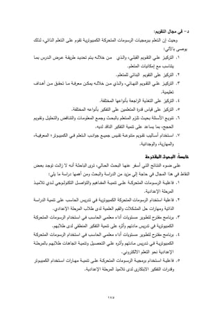 ‫د- ﻓﻲ ﻣﺟﺎل اﻟﺗﻘوﯾم:‬
‫وﺣﯾث إن اﻟـﺗﻌﻠم ﺑﺑرﻣﺟﯾـﺎت اﻟرﺳـوﻣﺎت اﻟﻣﺗﺣرﻛـﺔ اﻟﻛﻣﺑﯾوﺗرﯾـﺔ ﺗﻘـوم ﻋﻠـﻰ اﻟـﺗﻌﻠم اﻟـذاﺗﻲ، ﻟـذﻟك‬
                                                                                                      ‫ﯾوﺻﻰ ﺑﺎﻵﺗﻲ:‬
‫١. اﻟﺗرﻛﯾــز ﻋﻠــﻲ اﻟﺗﻘــوﯾم اﻟﻘﺑﻠــﻲ، واﻟــذي ﻣــن ﺧﻼﻟــﻪ ﯾــﺗم ﺗﺣدﯾــد طرﯾﻘــﺔ ﻋــرض اﻟــدرس ﺑﻣــﺎ‬
                                                                          ‫ﯾﺗﻧﺎﺳب ﻣﻊ إﻣﻛﺎﻧﯾﺎت اﻟﻣﺗﻌﻠم.‬
                                                                 ‫٢. اﻟﺗرﻛﯾز ﻋﻠﻰ اﻟﺗﻘوﯾم اﻟﺑﻧﺎﺋﻲ ﻟﻠﻣﺗﻌﻠم.‬
‫٣. اﻟﺗرﻛﯾ ــز ﻋﻠ ــﻲ اﻟﺗﻘ ــوﯾم اﻟﻧﻬ ــﺎﺋﻲ، واﻟ ــذي ﻣ ــن ﺧﻼﻟ ــﻪ ﯾﻣﻛ ــن ﻣﻌرﻓ ــﺔ ﻣ ــﺎ ﺗﺣﻘ ــق ﻣ ــن أﻫ ــداف‬
                                                                                                    ‫ﺗﻌﻠﯾﻣﯾﺔ.‬
                                                    ‫٤. اﻟﺗرﻛﯾز ﻋﻠﻰ اﻟﺗﻐذﯾﺔ اﻟراﺟﻌﺔ ﺑﺄﻧواﻋﻬﺎ اﻟﻣﺧﺗﻠﻔﺔ.‬
                             ‫٥. اﻟﺗرﻛﯾز ﻋﻠﻰ ﻗﯾﺎس ﻗد ة اﻟﻣﺗﻌﻠﻣﯾن ﻋﻠﻰ اﻟﺗﻔﻛﯾر ﺑﺄﻧواﻋﻪ اﻟﻣﺧﺗﻠﻔﺔ.‬
                                                                     ‫ر‬
‫٦. ﺗﻧوﯾــﻊ اﻷﺳــﺋﻠﺔ ﺑﺣﯾــث ﺗﻠــزم اﻟﻣــﺗﻌﻠم ﺑﺎﻟﺑﺣــث وﺟﻣــﻊ اﻟﻣﻌﻠوﻣــﺎت واﻟﺗﻧــﺎﻗض واﻟﺗﺣﻠﯾــل وﺗﻘــوﯾم‬
                                                ‫اﻟﺣﺟﺞ، ﺑﻣﺎ ﯾﺳﺎﻋد ﻋﻠﻰ ﺗﻧﻣﯾﺔ اﻟﺗﻔﻛﯾر اﻟﻧﺎﻗد ﻟدﯾﻪ.‬
‫٧. اﺳ ــﺗﺧدام أﺳ ــﺎﻟﯾب ﺗﻘ ــوﯾم ﻣﺗﻧوﻋ ــﺔ ﺗﻘ ــﯾس ﺟﻣﯾـ ــﻊ ﺟواﻧ ــب اﻟ ــﺗﻌﻠم ﻓ ــﻲ اﻟﻛﻣﺑﯾ ــوﺗر؛ اﻟﻣﻌرﻓﯾـ ــﺔ،‬
                                                                                   ‫واﻟﻣﻬﺎرﯾﺔ، واﻟوﺟداﻧﯾﺔ.‬

                                                                                     ‫‪ ‬‬
                                                                                                         ‫‪‬‬
‫ﻋﻠــﻰ ﺿــوء اﻟﻧﺗــﺎﺋﺞ اﻟﺗــﻲ أﺳــﻔر ﻋﻧﻬــﺎ اﻟﺑﺣــث اﻟﺣــﺎﻟﻲ، ﺗـ ى اﻟﺑﺎﺣﺛــﺔ أﻧــﻪ ﻻ زاﻟــت ﺗوﺟــد ﺑﻌــض‬
                                       ‫ـر‬
           ‫اﻟﻧﻘﺎط ﻓﻲ ﻫذا اﻟﻣﺟﺎل ﻓﻲ ﺣﺎﺟﺔ إﻟﻲ ﻣزﯾد ﻣن اﻟدراﺳﺔ واﻟﺑﺣث وﻣن أﻫﻣﻬﺎ دراﺳﺔ ﻣﺎ ﯾﻠﻲ:‬
‫١. ﻓﺎﻋﻠﯾـ ــﺔ اﻟرﺳـ ــوﻣﺎت اﻟﻣﺗﺣرﻛـ ــﺔ ﻋﻠـ ــﻰ ﺗﻧﻣﯾـ ــﺔ اﻟﻣﻔـ ــﺎﻫﯾم واﻟﺗواﺻـ ــل اﻟﺗﻛﻧوﻟـ ــوﺟﻲ ﻟـ ــدي ﺗﻼﻣﯾـ ــذ‬
                                                                                       ‫اﻟﻣرﺣﻠﺔ اﻹﻋدادﯾﺔ.‬
‫٢. ﻓﺎﻋﻠﯾﺔ اﺳﺗﺧدام اﻟرﺳوﻣﺎت اﻟﻣﺗﺣرﻛﺔ اﻟﻛﻣﺑﯾوﺗرﯾـﺔ ﻓـﻲ ﺗـدرﯾس اﻟﺣﺎﺳـب ﻋﻠـﻰ ﺗﻧﻣﯾـﺔ اﻟدراﺳـﺔ‬
               ‫اﻟذاﺗﯾﺔ وﻣﻬﺎرات ﺣل اﻟﻣﺷﻛﻼت واﻟﻘﯾم اﻟﻌﻠﻣﯾﺔ ﻟدى طﻼب اﻟﻣرﺣﻠﺔ اﻹﻋدادي.‬
‫٣. ﺑرﻧــﺎﻣﺞ ﻣﻘﺗـ ح ﻟﺗطــوﯾر ﻣﺳــﺗوﯾﺎت أداء ﻣﻌﻠﻣــﻲ اﻟﺣﺎﺳــب ﻓــﻲ اﺳــﺗﺧدام اﻟرﺳــوﻣﺎت اﻟﻣﺗﺣرﻛــﺔ‬
                                                                               ‫ـر‬
              ‫اﻟﻛﻣﺑﯾوﺗرﯾﺔ ﻓﻲ ﺗدرﯾس ﻣﺎدﺗﻬم وأﺛ ﻩ ﻋﻠﻰ ﺗﻧﻣﯾﺔ اﻟﺗﻔﻛﯾر اﻟﻣﻧطﻘﻲ ﻟدى طﻼﺑﻬم.‬
                                                   ‫ر‬
‫٤. ﺑرﻧــﺎﻣﺞ ﻣﻘﺗـ ح ﻟﺗطــوﯾر ﻣﺳــﺗوﯾﺎت أداء ﻣﻌﻠﻣ ـﻲ اﻟﺣﺎﺳــب ﻓــﻲ اﺳــﺗﺧدام اﻟرﺳــوﻣﺎت اﻟﻣﺗﺣرﻛــﺔ‬
                                                                               ‫ـر‬
‫اﻟﻛﻣﺑﯾوﺗرﯾــﺔ ﻓــﻲ ﺗــدرﯾس ﻣــﺎدﺗﻬم وأﺛ ـ ﻩ ﻋﻠــﻲ اﻟﺗﺣﺻــﯾل وﺗﻧﻣﯾــﺔ اﺗﺟﺎﻫــﺎت طﻼﺑﻬــم ﺑﺎﻟﻣرﺣﻠــﺔ‬
                                                      ‫ر‬
                                                                     ‫اﻹﻋدادﯾﺔ ﻧﺣو اﻟﺗﻌﻠم اﻻﻟﻛﺗروﻧﻲ.‬
‫٥. ﻓﺎﻋﻠﯾ ــﺔ اﺳ ــﺗﺧدام ﺑرﻣﺟﯾ ــﺔ اﻟرﺳ ــوﻣﺎت اﻟﻣﺗﺣرﻛ ــﺔ ﻋﻠ ــﻰ ﺗﻧﻣﯾ ــﺔ ﻣﻬ ــﺎرات اﺳ ــﺗﺧدام اﻟﻛﻣﺑﯾ ــوﺗر‬
                                        ‫ى ﻟدى ﺗﻼﻣﯾذ اﻟﻣرﺣﻠﺔ اﻹﻋدادﯾﺔ.‬‫وﻗدرات اﻟﺗﻔﻛﯾر اﻻﺑﺗﻛﺎر‬




                                                          ‫٥٧١‬
 