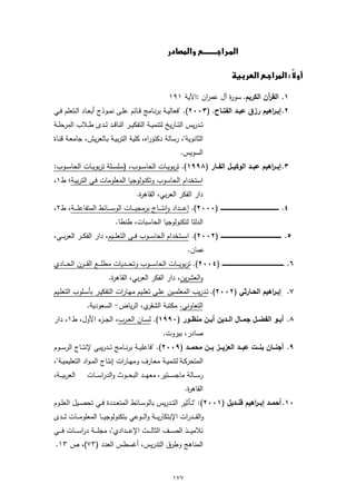 ‫‪ ‬‬

                                                                                                               ‫‪  ‬‬
                                                                                                                                    ‫‪‬‬
                                                                                                                                                            ‫‪‬‬

                                                                          ‫١. اﻟﻘ آن اﻟﻛرﯾم. ﺳو ة آل ﻋﻣران :اﻵﯾﺔ ١٩١‬
                                                                                             ‫ر‬             ‫ر‬
‫٢. إﺑــ اﻫﯾم رزق ﻋﺑــد اﻟﻔﺗــﺎح. )٣٠٠٢(. "ﻓﻌﺎﻟﯾــﺔ ﺑرﻧــﺎﻣﺞ ﻗــﺎﺋم ﻋﻠــﻰ ﻧﻣــوذج أﺑﻌــﺎد اﻟــﺗﻌﻠم ﻓــﻲ‬
                                                                                             ‫ر‬
‫ﺗــدرﯾس اﻟﺗــﺎرﯾﺦ ﻟﺗﻧﻣﯾــﺔ اﻟﺗﻔﻛﯾــر اﻟﻧﺎﻗــد ﻟــدى طــﻼب اﻟﻣرﺣﻠــﺔ‬
‫اﻟﺛﺎﻧوﯾﺔ"، رﺳﺎﻟﺔ دﻛﺗوراﻩ، ﻛﻠﯾﺔ اﻟﺗرﺑﯾـﺔ ﺑـﺎﻟﻌرﯾش، ﺟﺎﻣﻌـﺔ ﻗﻧـﺎة‬
                                                                                  ‫اﻟﺳوﯾس.‬
‫٣. إﺑـــ اﻫﯾم ﻋﺑـــد اﻟوﻛﯾـــل اﻟﻔـــﺎر )٨٩٩١(. ﺗرﺑوﯾــﺎت اﻟﺣﺎﺳــوب، )ﺳﻠﺳــﻠﺔ ﺗرﺑوﯾــﺎت اﻟﺣﺎﺳــوب:‬
                                                                                        ‫ر‬
‫اﺳﺗﺧدام اﻟﺣﺎﺳوب وﺗﻛﻧوﻟوﺟﯾﺎ اﻟﻣﻌﻠوﻣﺎت ﻓـﻲ اﻟﺗرﺑﯾـﺔ؛ ط١،‬
                                                     ‫دار اﻟﻔﻛر اﻟﻌرﺑﻲ، اﻟﻘﺎﻫ ة.‬
                                                      ‫ر‬
‫٤. ــــــــــــــــــــــــــــــــــــــــــــــــــــــــــــــــــــ )٠٠٠٢(. إﻋـ ـ ــداد واﻧﺗـ ـ ــﺎج ﺑرﻣﺟﯾـ ـ ــﺎت اﻟوﺳـ ـ ــﺎﺋط اﻟﻣﺗﻔﺎﻋﻠـ ـ ــﺔ، ط٢،‬
                                                            ‫ٕ‬
                               ‫اﻟدﻟﺗﺎ ﻟﺗﻛﻧوﻟوﺟﯾﺎ اﻟﺣﺎﺳﺑﺎت، طﻧطﺎ.‬
‫٥. ــــــــــــــــــــــــــــــــــــــــــــــــــــــــــــــــــــــ )٢٠٠٢(. اﺳـ ــﺗﺧدام اﻟﺣﺎﺳ ــوب ﻓ ــﻲ اﻟﺗﻌﻠـ ــﯾم، دار اﻟﻔﻛ ــر اﻟﻌرﺑـ ـﻲ،‬
                                                                                       ‫ﻋﻣﺎن.‬
‫٦. ــــــــــــــــــــــــــــــــــــــــــــــــــــــــــــــــــــــــ )٤٠٠٢(. ﺗرﺑوﯾـ ــﺎت اﻟﺣﺎﺳـ ــوب وﺗﺣـ ــدﯾﺎت ﻣطﻠـ ــﻊ اﻟﻘـ ــرن اﻟﺣـ ــﺎدي‬
                                   ‫واﻟﻌﺷرﯾن، دار اﻟﻔﻛر اﻟﻌرﺑﻲ، اﻟﻘﺎﻫ ة.‬
                                    ‫ر‬
‫٧. إﺑــ اﻫﯾم اﻟﺣــﺎرﺛﻲ )٢٠٠٢(. ﺗــدرﯾب اﻟﻣﻌﻠﻣــﯾن ﻋﻠــﻰ ﺗﻌﻠــﯾم ﻣﻬــﺎرات اﻟﺗﻔﻛﯾــر ﺑﺄﺳــﻠوب اﻟﺗﻌﻠــﯾم‬
                                                                                            ‫ر‬
                     ‫ي، اﻟرﯾﺎض- اﻟﺳﻌودﯾﺔ.‬‫اﻟﺗﻌﺎوﻧﻲ. ﻣﻛﺗﺑﺔ اﻟﺷﻘر‬
‫٨. أﺑــو اﻟﻔﺿــل ﺟﻣــﺎل اﻟـــدﯾن أﺑــن ﻣﻧظــور )٠٩٩١(. ﻟﺳــﺎن اﻟﻌــرب، اﻟﺟـ ء اﻷول، ط١، دار‬
              ‫ـز‬
                                                                       ‫ﺻﺎدر، ﺑﯾروت.‬
‫٩. أﺟﻧـــﺎن ﺑﻧـــت ﻋﺑـــد اﻟﻌزﯾـــز ﺑـــن ﻣﺣﻣـــد )٩٠٠٢(. "ﻓﺎﻋﻠﯾ ــﺔ ﺑرﻧ ــﺎﻣﺞ ﺗ ــدرﯾﺑﻲ ﻹﻧﺗ ــﺎج اﻟرﺳ ــوم‬
‫اﻟﻣﺗﺣرﻛــﺔ ﻟﺗﻧﻣﯾــﺔ ﻣﻌــﺎرف وﻣﻬــﺎرات إﻧﺗــﺎج اﻟﻣ ـواد اﻟﺗﻌﻠﯾﻣﯾــﺔ"،‬
‫اﻟﻌرﺑﯾـ ــﺔ،‬         ‫رﺳـ ــﺎﻟﺔ ﻣﺎﺟﺳـ ــﺗﯾر، ﻣﻌﻬـ ــد اﻟﺑﺣـ ــوث واﻟدراﺳـ ــﺎت‬
                                                                                     ‫اﻟﻘﺎﻫ ة.‬
                                                                                      ‫ر‬
‫٠١. أﺣﻣـــد إﺑـــ اﻫﯾم ﻗﻧـــدﯾل )١٠٠٢(: "ﺗــﺄﺛﯾر اﻟﺗــدرﯾس ﺑﺎﻟوﺳــﺎﺋط اﻟﻣﺗﻌــددة ﻓــﻲ ﺗﺣﺻــﯾل اﻟﻌﻠــوم‬
                                                                                   ‫ر‬
‫واﻟﻘـ ــدرات اﻹﺑﺗﻛﺎرﯾـ ــﺔ واﻟـ ــوﻋﻲ ﺑﺗﻛﻧوﻟوﺟﯾـ ــﺎ اﻟﻣﻌﻠوﻣـ ــﺎت ﻟـ ــدى‬
‫ﺗﻼﻣﯾ ـ ــذ اﻟﺻ ـ ــف اﻟﺛﺎﻟ ـ ــث اﻹﻋ ـ ــدادي"، ﻣﺟﻠ ـ ــﺔ دراﺳ ـ ــﺎت ﻓ ـ ــﻲ‬
 ‫اﻟﻣﻧﺎﻫﺞ وطرق اﻟﺗدرﯾس، أﻏﺳطس اﻟﻌدد )٣٧(، ص ٣١.‬



                                                                             ‫٧٧١‬
 