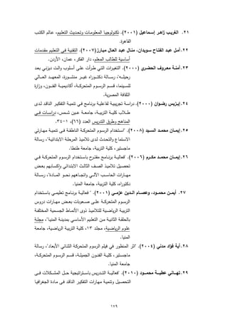 ‫١٢. اﻟﻐرﯾــب اﻫــر إﺳــﻣﺎﻋﯾل )١٠٠٢(. ﺗﻛﻧوﻟوﺟﯾــﺎ اﻟﻣﻌﻠوﻣــﺎت وﺗﺣــدﯾث اﻟﺗﻌﻠــﯾم، ﻋــﺎﻟم اﻟﻛﺗــب‬
                                                                                 ‫ز‬
                                                                               ‫اﻟﻘﺎﻫ ة.‬
                                                                                ‫ر‬
‫٢٢. أﻣـل ﻋﺑــد اﻟﻔﺗــﺎح ﺳــوﯾدان، ﻣﻧـﺎل ﻋﺑــد اﻟﻌــﺎل ﻣﺑــﺎرز)٧٠٠٢(. اﻟﺗﻘﻧﯾـﺔ ﻓــﻲ اﻟﺗﻌﻠـﯾم ﻣﻘــدﻣﺎت‬
            ‫أﺳﺎﺳﯾﺔ ﻟﻠطﺎﻟب اﻟﻣﻌﻠم، دار اﻟﻔﻛر، ﻋﻣﺎن، اﻷردن.‬
‫٣٢. أﻣﻧــﺔ ﻣﻌــروف اﻟﺣﺿ ي )٠٠٠٢(. "اﻟﺗﻐﯾ ـرات اﻟﺗــﻲ ط ـرأت ﻋﻠــﻰ أﺳــﻠوب واﻟــت دﯾزﻧــﻲ ﺑﻌــد‬
                                                                      ‫ــر‬
‫رﺣﯾﻠـ ـ ــﻪ"، رﺳـ ـ ــﺎﻟﺔ دﻛﺗـ ـ ــوراﻩ ﻏﯾـ ـ ــر ﻣﻧﺷـ ـ ــو ة، اﻟﻣﻌﻬـ ـ ــد اﻟﻌـ ـ ــﺎﻟﻲ‬
                           ‫ر‬
‫ﻟﻠﺳـ ــﯾﻧﻣﺎ، ﻗﺳـ ــم اﻟرﺳـ ــوم اﻟﻣﺗﺣرﻛـ ــﺔ، أﻛﺎدﯾﻣﯾـ ــﺔ اﻟﻔﻧـ ــون، وزا ة‬
‫ر‬
                                                                ‫اﻟﺛﻘﺎﻓﺔ اﻟﻣﺻرﯾﺔ.‬
‫٤٢. إﯾــزﯾس رﺿــوان )٠٠٠٢(. دراﺳــﺔ ﺗﺟرﯾﺑﯾــﺔ ﻟﻔﺎﻋﻠﯾــﺔ ﺑرﻧــﺎﻣﺞ ﻓــﻲ ﺗﻧﻣﯾــﺔ اﻟﺗﻔﻛﯾــر اﻟﻧﺎﻗــد ﻟــدى‬
‫طـ ــﻼب ﻛﻠﯾـ ــﺔ اﻟﺗرﺑﯾـ ــﺔ، ﺟﺎﻣﻌـ ــﺔ ﻋـ ــﯾن ﺷـ ــﻣس، دراﺳـ ــﺎت ﻓـ ــﻲ‬
                   ‫اﻟﻣﻧﺎﻫﺞ وطرق اﻟﺗدرﯾس اﻟﻌدد )٦٦(، ١-٤٣.‬
‫٥٢. إﯾﻣـــﺎن ﻣﺣﻣـــد اﻟﺳـــﯾد )٨٠٠٢(. "اﺳ ــﺗﺧدام اﻟرﺳ ــوم اﻟﻣﺗﺣرﻛ ــﺔ اﻟﻧﺎطﻘ ــﺔ ﻓ ــﻰ ﺗﻧﻣﯾ ــﺔ ﻣﻬ ــﺎرﺗﻲ‬
‫اﻻﺳــﺗﻣﺎع واﻟﺗﺣــدث ﻟــدى ﺗﻼﻣﯾــذ اﻟﻣرﺣﻠــﺔ اﻻﺑﺗداﺋﯾــﺔ"، رﺳــﺎﻟﺔ‬
                               ‫ﻣﺎﺟﺳﺗﯾر، ﻛﻠﯾﺔ اﻟﺗرﺑﯾﺔ، ﺟﺎﻣﻌﺔ طﻧطﺎ.‬
‫٦٢. إﯾﻣـــﺎن ﻣﺣﻣـــد ﻣﻛـــرم )٦٠٠٢(. "ﻓﻌﺎﻟﯾ ــﺔ ﺑرﻧ ــﺎﻣﺞ ﻣﻘﺗ ـ ح ﺑﺎﺳ ــﺗﺧدام اﻟرﺳ ــوم اﻟﻣﺗﺣرﻛ ــﺔ ﻓـ ــﻲ‬
                                          ‫ـر‬
‫ﺗﺣﺻــﯾل ﺗﻼﻣﯾــذ اﻟﺻــف اﻟﺛﺎﻟــث اﻻﺑﺗــداﺋﻲ واﻛﺳــﺎﺑﻬم ﺑﻌــض‬
               ‫ٕ‬
‫ﻣﻬـ ــﺎرات اﻟﺣﺎﺳ ـ ــب اﻵﻟ ـ ــﻲ واﺗﺟـ ــﺎﻫﻬم ﻧﺣ ـ ــو اﻟﻣ ـ ــﺎدة"، رﺳ ـ ــﺎﻟﺔ‬
                                   ‫دﻛﺗوراﻩ، ﻛﻠﯾﺔ اﻟﺗرﺑﯾﺔ، ﺟﺎﻣﻌﺔ اﻟﻣﻧﯾﺎ.‬
‫٧٢. أﯾﻣـــن ﻣﺣﻣـــود، وﻋﺻـــﺎم اﻟـــدﯾن ﻋزﻣـــﻲ )١٠٠٢(. " ﻓﻌﺎﻟﯾ ــﺔ ﺑرﻧ ــﺎﻣﺞ ﺗﻌﻠﯾﻣ ــﻲ ﺑﺎﺳ ــﺗﺧدام‬
‫اﻟرﺳـ ــوم اﻟﻣﺗﺣرﻛـ ــﺔ ﻋﻠـ ــﻰ ﺻـ ــﻌوﺑﺎت ﺑﻌـ ــض ﻣﻬـ ــﺎرات دروس‬
‫اﻟﺗرﺑﯾــﺔ اﻟرﯾﺎﺿــﯾﺔ ﻟﻠﺗﻼﻣﯾــذ ذوى اﻷﻧﻣــﺎط اﻟﺟﺳــﻣﯾﺔ اﻟﻣﺧﺗﻠﻔــﺔ‬
‫ﺑﺎﻟﺣﻠﻘــﺔ اﻟﺛﺎﻧﯾــﺔ ﻣــن اﻟﺗﻌﻠــﯾم اﻷﺳﺎﺳــﻲ ﺑﻣدﯾﻧــﺔ اﻟﻣﻧﯾــﺎ"، ﻣﺟﻠــﺔ‬
‫ﻋﻠـوم اﻟرﯾﺎﺿـﯾﺔ، ﻣﺟﻠـد ٣١، ﻛﻠﯾـﺔ اﻟﺗرﺑﯾـﺔ اﻟرﯾﺎﺿـﯾﺔ، ﺟﺎﻣﻌـﺔ‬
                                                                               ‫اﻟﻣﻧﯾﺎ.‬
‫٨٢. أﯾﺔ ﻓؤاد ﻣدﻧﻲ )٤٠٠٢(. "اﺛر اﻟﻣﻧظور ﻓﻲ ﻓﯾﻠم اﻟرﺳوم اﻟﻣﺗﺣرﻛـﺔ اﻟﺛﻧـﺎﺋﻲ اﻷﺑﻌـﺎد"، رﺳـﺎﻟﺔ‬
‫ﻣﺎﺟﺳ ــﺗﯾر، ﻛﻠﯾ ــﺔ اﻟﻔﻧ ــون اﻟﺟﻣﯾﻠ ــﺔ، ﻗﺳ ــم اﻟرﺳ ــوم اﻟﻣﺗﺣرﻛ ــﺔ،‬
                                                                    ‫ﺟﺎﻣﻌﺔ اﻟﻣﻧﯾﺎ.‬
‫٩٢. ﺗﻬـــــﺎﻧﻲ ﻋطﯾـــــﺔ ﻣﺣﻣـــــود )٠١٠٢(. "ﻓﻌﺎﻟﯾـ ــﺔ اﻟﺗـ ــدرﯾس ﺑﺎﺳـ ــﺗراﺗﯾﺟﯾﺔ ﺣـ ــل اﻟﻣﺷـ ــﻛﻼت ﻓـ ــﻰ‬
‫اﻟﺗﺣﺻــﯾل وﺗﻧﻣﯾــﺔ ﻣﻬــﺎرات اﻟﺗﻔﻛﯾــر اﻟﻧﺎﻗــد ﻓــﻰ ﻣــﺎدة اﻟﺟﻐراﻓﯾــﺎ‬



                                                                      ‫٩٧١‬
 