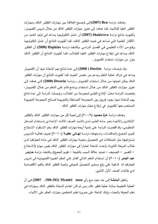 ‫وﻫــدﻓت دراﺳــﺔ ‪ (2007) Ben‬إﻟــﻰ ﺗوﺿــﯾﺢ اﻟﻌﻼﻗــﺔ ﺑــﯾن ﻣﻬــﺎرات اﻟﺗﻔﻛﯾــر اﻟﻧﺎﻗــد وﻣﻬــﺎرات‬
‫اﻟﺗﻔﻛﯾـر اﻟﻌﻠﯾـﺎ ﻟﻠﺗﻼﻣﯾـذ، ﻛﻣـﺎ ﻫـدﻓت إﻟـﻰ ﺗﻌزﯾـز ﻣﻬـﺎرات اﻟﺗﻔﻛﯾـر اﻟﻧﺎﻗـد ﻣـن ﺧـﻼل ﺗـدرﯾس اﻟﻛﻣﺑﯾـوﺗر،‬
‫وأظﻬــرت ﻧﺗــﺎﺋﺞ دراﺳــﺔ ‪ (2007) Shakirova‬أن ﻋﺎﻣــل اﻟﺗﻛﻧوﻟوﺟﯾــﺎ ﯾﺳــﺎﻋد ﻓــﻲ ﺗوﻟﯾــد اﻟﻌدﯾــد ﻣــن‬
‫اﻷﻓﻛــﺎر اﻟﻌﻠﻣﯾــﺔ اﻟﺗــﻲ ﺗﺳــﺎﻋد ﻓــﻲ ﺗﻧﻣﯾــﻪ اﻟﺗﻔﻛﯾــر اﻟﻧﺎﻗــد، ﻛﻣــﺎ أظﻬــرت اﻟﻧﺗــﺎﺋﺞ أن ﻋﺎﻣــل اﻟﺗﻛﻧوﻟوﺟﯾــﺎ‬
‫ﯾرﻓــﻊ ﻣــن اﻷداء اﻟﺗﻌﻠﯾﻣــﻲ ﻓــﻲ اﻟﻔﺻــل اﻟدراﺳــﻲ ،وﻛﺷــﻔت دراﺳــﺔ ‪ (2008) Hopkins‬أن اﻟﺗﻔﻛﯾــر‬
‫اﻟﻧﺎﻗــد ﯾﺳــﺎﻋد ﻓــﻲ ارﻔ ــﺎع ﻣﻬــﺎرات اﻟﺗﻔﻛﯾــر اﻟﻌﻠﯾ ــﺎ ﻟﻠطــﻼب، ﻛﻣــﺎ أظﻬ ــرت اﻟﻧﺗــﺎﺋﺞ أن اﻟﺗﻔﻛﯾــر اﻟﻧﺎﻗ ــد‬
                                                                                            ‫ﺗ‬
                                                                          ‫ﯾﻌزز ﻣن ﻣﻬﺎرات اﺳﺗﺧدام اﻟﻛﻣﺑﯾوﺗر.‬

‫وﻗــد ﺗوﺻــﻠت دراﺳــﺔ ‪ (2008 ) Durkin‬إﻟــﻰ ﻋــدة ﻧﺗــﺎﺋﺞ ﺗﻬــم اﻟﺑﺎﺣﺛــﺔ ﻣﻧﻬــﺎ أن اﻟﻛﻣﺑﯾــوﺗر‬
‫ﯾﺳﺎﻋد ﻓـﻲ إدراك ﻋﻣﻠﯾـﺔ اﻟـﺗﻌﻠم وﯾـدﻋم ﻣـن ﻋﻧﺻـر اﻟﺧﺑـ ة، ﻛﻣـﺎ أظﻬـرت اﻟﻧﺗـﺎﺋﺞ أن ﻣﻬـﺎرات اﻟﺗﻔﻛﯾـر‬
                                          ‫ر‬
‫اﻟﻧﺎﻗــد ﯾﻣﻛــن ﺗﻧﻣﯾﺗﻬــﺎ ﻣــن ﺧــﻼل اﺳــﺗﺧدام اﻟﻛﻣﺑﯾــوﺗر، ودراﺳــﺔ ‪ (2008) Dworin‬اﻟﺗــﻲ ﻫــدﻓت إﻟــﻰ‬
‫ﺗﻌزﯾــز ﻣﻬــﺎرات اﻟﺗﻔﻛﯾــر اﻟﻧﺎﻗــد ﻣــن ﺧــﻼل اﺳــﺗﺧدام ﺑرﻧــﺎﻣﺞ ﻗــﺎﺋم ﻋﻠــﻰ اﻟــﺗﻌﻠم ﻣــن ﺧــﻼل اﻟﻛﻣﺑﯾــوﺗر،‬
‫وﻓﺣﺻـت اﻟدراﺳـﺔ ﻣﻌـدل اﻹﻧﺗـﺎج اﻟﻧﻘــدي ﻟﻣﺟﻣوﻋـﺔ ﻣـن اﻟطـﻼب، وﺗوﺻــﻠت اﻟدراﺳـﺔ إﻟـﻰ ﻋـدة ﻧﺗــﺎﺋﺞ‬
‫ﯾﻬــم اﻟﺑﺎﺣﺛــﺔ ﻣﻧﻬــﺎ وﺟــود ﻓــروق ﺑــﯾن اﻟﻣﺟﻣوﻋــﺔ اﻟﺿــﺎﺑطﺔ واﻟﺗﺟرﯾﺑﯾــﺔ ﻟﺻــﺎﻟﺢ اﻟﻣﺟﻣوﻋــﺔ اﻟﺗﺟرﯾﺑﯾ ــﺔ‬
                                        ‫اﻟﻣﺳﺗﺧدم ﻣﻌﻬﺎ اﻟﻛﻣﺑﯾوﺗر ﻓﻲ ارﺗﻔﺎع ﻣﻌدل ﻣﻬﺎرات اﻟﺗﻔﻛﯾر اﻟﻧﺎﻗد.‬

‫وﻫــدﻓت دراﺳــﺔ ﻋ ة ﻣﺣﻣــود )٩٠٠٢( إﻟــﻰ ﺗﻧﻣﯾــﺔ ﻛــل ﻣــن ﻣﻬــﺎرات اﻟﺗﻔﻛﯾــر اﻟﻧﺎﻗــد واﻟﺗﻔﻛﯾــر‬
                                                                              ‫ــز‬
‫اﻻﺑﺗﻛ ـ ى واﻻﺗﺟـ ــﺎﻩ ﻧﺣـ ــو ﻣـ ــﺎدة اﻟﻌﻠ ــوم ﻟـ ــدى ﺗﻼﻣﯾـ ــذ اﻟﺻـ ــف اﻟﺛﺎﻟ ــث اﻹﻋـ ــدادي ﺑﺎﺳـ ــﺗﺧدام اﻟﻣـ ــدﺧل‬
                                                                                                                 ‫ـﺎر‬
‫اﻟﻣﻧظوﻣﻰ، وﻗد اﻗﺗﺻرت اﻟدراﺳﺔ ﻋﻠـﻰ ﺗﻧﻣﯾـﺔ أرﺑﻌـﺔ ﻣﻬـﺎرات ﻟﻠﺗﻔﻛﯾـر اﻟﻧﺎﻗـد وﻫـم اﻻﺳ اء اﻻﺳـﺗﻧﺗﺎج‬
           ‫ـﺗﻘر‬
‫ﺗﻘـ ــوﯾم اﻟﺣﺟـ ــﺞ واﻟﻣﻧﺎﻗﺷـ ــﺎت، واﺳـ ــﺗﻬدﻓت دراﺳـ ــﺔ ﺗﻬــــﺎﻧﻲ ﻋطﯾــــﺔ )٠١٠٢( ﺗﻌـ ــرف ﻓﻌﺎﻟﯾـ ــﺔ اﻟﺗـ ــدرﯾس‬
‫ﺑﺎﺳــﺗراﺗﯾﺟﯾﺔ ﺣــل اﻟﻣﺷــﻛﻼت ﻓــﻰ اﻟﺗﺣﺻــﯾل وﺗﻧﻣﯾــﺔ ﻣﻬــﺎرات اﻟﺗﻔﻛﯾــر اﻟﻧﺎﻗــد ﻓــﻰ ﻣــﺎدة اﻟﺟﻐراﻓﯾــﺎ ﻟــدى‬
‫طﻼب اﻟﻣرﺣﻠﺔ اﻟﺛﺎﻧوﯾـﺔ، وﻋـدت اﻟﺑﺎﺣﺛـﺔ اﺧﺗﺑـﺎراً ﻓـﻰ ﻣﻬـﺎرات اﻟﺗﻔﻛﯾـر اﻟﻧﺎﻗـد ﯾﻘـﯾس ﻣﻬ ة )اﻻﺳـﺗﻧﺗﺎج‬
           ‫ـﺎر‬                                                            ‫أ‬
 ‫– اﻟﺗﻔﺳﯾر – اﻟﺗﺻﻧﯾف – ﺗﺣدﯾد ﻋﻼﻗﺔ اﻟﺳﺑب ﺑﺎﻟﻧﺗﯾﺟﺔ – ﺗﻘوﯾم اﻟﺣﺟـﺞ(، وﻛﺷـﻔت دراﺳـﺔ ﺣـﺎرص‬
‫ﻋﺑـد اﻟﺟـﺎﺑر )٠١٠٢( أن اﺳـﺗﺧدام اﻟـﺗﻌﻠم اﻟـذاﺗﻲ اﻟﻘـﺎﺋم ﻋﻠـﻲ اﻟـﻧظم اﻟﺧﺑﯾـ ة اﻟﻛﻣﺑﯾوﺗرﯾـﺔ ﻓـﻲ ﺗـدرﯾس‬
                        ‫ر‬
‫اﻟﺟﻐراﻓﯾـﺎ ﻟـﻪ ﻓﺎﻋﻠﯾـﺔ ﻋﻠـﻲ رﻓــﻊ ﻣﺳـﺗوى اﻟﺗﺣﺻـﯾل اﻟﻣﻌرﻓــﻲ وﺗﻧﻣﯾـﺔ اﻟﺗﻔﻛﯾـر اﻟﻧﺎﻗــد واﻟﻘـﯾم اﻻﻗﺗﺻــﺎدﯾﺔ‬
                                                                             ‫ﻟدي طﺎﻟﺑﺎت اﻟﺻف اﻷول اﻟﺛﺎﻧوي.‬

‫وﺗﺗﻔــق اﻟﺑﺎﺣﺛـــﺔ إﻟــﻰ ﺣ ــد ﺑﻌﯾــد ﻣ ــﻊ رأي ‪ (2007 :300-302) Mendel man‬ﻓ ــﻲ أن‬
‫اﻟﻌﻣﻠﯾﺔ اﻟﺗﻌﻠﯾﻣﯾﺔ ﺑﻣﺛﺎﺑﺔ ﻋﻣﻠﯾﺔ ﺗﻔﻛﯾر ﻧﺎﻗد، وﻣن ﺛم ﻛﺎن اﻫﺗﻣـﺎم اﻟﺑﺎﺣﺛـﺔ ﺑـﺎﻟﺗﻔﻛﯾر اﻟﻧﺎﻗـد وﻣﻬﺎراﺗـﻪ ﻓـﻲ‬
    ‫ﺗﻌﻠم اﻟﻣﻌرﻓﺔ واﻟﺑﺣث، وﺗؤﻛد اﻟﺑﺎﺣﺛﺔ ﻋﻠﻰ ﺿرو ة ﺗﻌﻠﯾم اﻟﻣﺗﻌﻠﻣﯾن ﻣﻬﺎرات اﻟﺣﻛم ﻋﻠﻰ اﻷﺷﯾﺎء.‬
                                             ‫ر‬




                                                          ‫١٢‬
 