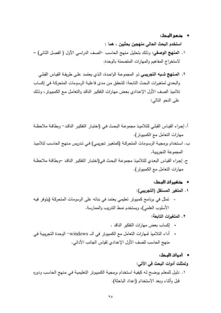 ‫‪  ‬‬
                                                    ‫اﺳﺗﺧدم اﻟﺑﺣث اﻟﺣﺎﻟﻲ ﻣﻧﻬﺟﯾن ﺑﺣﺛﯾﯾن ، ﻫﻣﺎ :‬
‫١. اﻟﻣﻧﻬﺞ اﻟوﺻﻔﻲ: وذﻟـك ﺑﺗﺣﻠﯾـل ﻣـﻧﻬﺞ اﻟﺣﺎﺳـب -اﻟﺻـف اﻟدراﺳـﻲ اﻷول ) اﻟﻔﺻـل اﻟﺛـﺎﻧﻲ( –‬
                                                   ‫ﻻﺳﺗﺧراج اﻟﻣﻔﺎﻫﯾم واﻟﻣﻬﺎرات اﻟﻣﺗﺿﻣﻧﺔ ﺑﺎﻟوﺣدة.‬

   ‫٢. اﻟﻣــﻧﻬﺞ ﺷــﺑﻪ اﻟﺗﺟرﯾﺑـــﻲ ذو اﻟﻣﺟﻣوﻋــﺔ اﻟواﺣــدة، اﻟ ـذي ﯾﻌﺗﻣــد ﻋﻠ ـﻰ طرﯾﻘــﺔ اﻟﻘﯾــﺎس اﻟﻘﺑﻠــﻲ‬
‫واﻟﺑﻌـدي ﻟﻣﺗﻐﯾـرات اﻟﺑﺣــث اﻟﺗﺎﺑﻌـﺔ: ﻟﻠﺗﺣﻘــق ﻣــن ﻣـدى ﻓﺎﻋﻠﯾــﺔ اﻟرﺳــوﻣﺎت اﻟﻣﺗﺣرﻛـﺔ ﻓــﻲ إﻛﺳــﺎب‬
‫ﺗﻼﻣﯾــذ اﻟﺻــف اﻷول اﻹﻋــدادي ﺑﻌــض ﻣﻬــﺎرات اﻟﺗﻔﻛﯾــر اﻟﻧﺎﻗــد واﻟﺗﻌﺎﻣــل ﻣــﻊ اﻟﻛﻣﺑﯾــوﺗر، وذﻟــك‬
                                                                                      ‫ﻋﻠﻰ اﻟﻧﺣو اﻟﺗﺎﻟﻲ:‬



‫أ. إﺟـ ـراء اﻟﻘﯾ ــﺎس اﻟﻘﺑﻠــﻲ ﻟﻠﺗﻼﻣﯾ ــذ ﻣﺟﻣوﻋــﺔ اﻟﺑﺣ ــث ﻓــﻲ )اﺧﺗﺑ ــﺎر اﻟﺗﻔﻛﯾــر اﻟﻧﺎﻗ ــد- وﺑطﺎﻗــﺔ ﻣﻼﺣظ ــﺔ‬
                                                                         ‫ﻣﻬﺎرات اﻟﺗﻌﺎﻣل ﻣﻊ اﻟﻛﻣﺑﯾوﺗر(.‬
‫ب. اﺳــﺗﺧدام ﺑرﻣﺟﯾ ــﺔ اﻟرﺳ ــوﻣﺎت اﻟﻣﺗﺣرﻛ ــﺔ )ﻛﻣﺗﻐﯾ ــر ﺗﺟرﯾﺑــﻲ( ﻓ ــﻲ ﺗ ــدرﯾس ﻣ ــﻧﻬﺞ اﻟﺣﺎﺳ ــب ﻟﺗﻼﻣﯾ ــذ‬
                                                                                      ‫اﻟﻣﺟﻣوﻋﺔ اﻟﺗﺟرﯾﺑﯾﺔ.‬
‫ج. إﺟ ـراء اﻟﻘﯾــﺎس اﻟﺑﻌــدي ﻟﻠﺗﻼﻣﯾــذ ﻣﺟﻣوﻋــﺔ اﻟﺑﺣــث ﻓــﻲ)اﺧﺗﺑــﺎر اﻟﺗﻔﻛﯾــر اﻟﻧﺎﻗــد –وﺑطﺎﻗــﺔ ﻣﻼﺣظــﺔ‬
                                                                         ‫ﻣﻬﺎرات اﻟﺗﻌﺎﻣل ﻣﻊ اﻟﻛﻣﺑﯾوﺗر(.‬

                                                                                       ‫‪ ‬‬
                                                                           ‫١. اﻟﻣﺗﻐﯾر اﻟﻣﺳﺗﻘل )اﻟﺗﺟرﯾﺑﻲ(:‬
‫- ﺗﻣﺛل ﻓﻲ ﺑرﻧﺎﻣﺞ ﻛﻣﺑﯾوﺗر ﺗﻌﻠﯾﻣﻲ ﯾﻌﺗﻣد ﻓﻲ ﺑﻧﺎﺋﻪ ﻋﻠﻰ اﻟرﺳوﻣﺎت اﻟﻣﺗﺣرﻛـﺔ )ﯾﺗـوﻓر ﻓﯾـﻪ‬
                                      ‫اﻷﺳﻠوب اﻟﻌﻠﻣﻲ(، وﯾﺳﺗﺧدم ﻧﻣـط اﻟﺗدرﯾب واﻟﻣﻣﺎرﺳﺔ.‬
                                                                                      ‫٢. اﻟﻣﺗﻐﯾ ات اﻟﺗﺎﺑﻌﺔ:‬
                                                                                                ‫ر‬
                                                        ‫- إﻛﺳﺎب ﺑﻌض ﻣﻬﺎرات اﻟﺗﻔﻛﯾر اﻟﻧﺎﻗد .‬
‫- أداء اﻟﺗﻼﻣﯾذ ﻟﻣﻬﺎرات اﻟﺗﻌﺎﻣل ﻣﻊ اﻟﻛﻣﺑﯾوﺗر ﻓﻲ اﻟـ ـ ـ ‪ -windows‬اﻟوﺣـدة اﻟﺗﺟرﯾﺑﯾـﺔ ﻓـﻲ‬
                           ‫ﻣﻧﻬﺞ اﻟﺣﺎﺳب ﻟﻠﺻف اﻷول اﻹﻋدادي ﻟﻘﯾﺎس اﻟﺟﺎﻧب اﻷداﺋﻲ.‬

                                                                                          ‫‪  ‬‬
                                                                           ‫وﺗﻣﺛﻠت أدوات اﻟﺑﺣث ﻓﻲ اﻵﺗﻲ:‬
‫١. دﻟﯾــل ﻟﻠﻣﻌﻠــم ﯾوﺿــﺢ ﻟــﻪ ﻛﯾﻔﯾــﺔ اﺳــﺗﺧدام ﺑرﻣﺟﯾــﺔ اﻟﻛﻣﺑﯾــوﺗر اﻟﺗﻌﻠﯾﻣﯾــﺔ ﻓــﻲ ﻣــﻧﻬﺞ اﻟﺣﺎﺳــب ودو ﻩ‬
‫ر‬
                                                         ‫ﻗﺑل وأﺛﻧﺎء وﺑﻌد اﻻﺳﺗﺧدام )إﻋداد اﻟﺑﺎﺣﺛﺔ(.‬


                                                       ‫٥٢‬
 