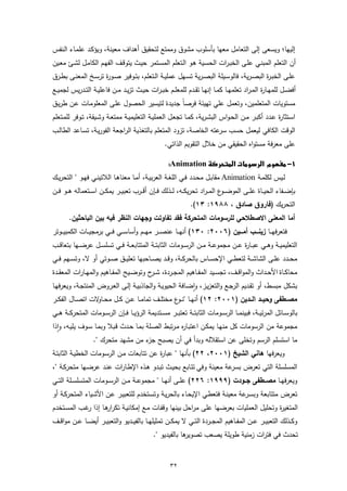 ‫إﻟﯾﻬﺎ؛ وﯾﺳﻌﻰ إﻟﻰ اﻟﺗﻌﺎﻣل ﻣﻌﻬﺎ ﺑﺄﺳﻠوب ﻣﺷوق وﻣﻣﺗﻊ ﻟﺗﺣﻘﯾق أﻫداف ﻣﻌﯾﻧﺔ، وﯾؤﻛـد ﻋﻠﻣـﺎء اﻟـﻧﻔس‬
‫أن اﻟﺗﻌﻠم اﻟﻣﺑﻧـﻲ ﻋﻠـﻰ اﻟﺧﺑـرات اﻟﺣﺳـﯾﺔ ﻫـو اﻟـﺗﻌﻠم اﻟﻣﺳـﺗﻣر ﺣﯾـث ﯾﺗوﻗـف اﻟﻔﻬـم اﻟﻛﺎﻣـل ﻟﺷـﺊ ﻣﻌـﯾن‬
‫ﻋﻠــﻰ اﻟﺧﺑـ ة اﻟﺑﺻ ـرﯾﺔ، ﻓﺎﻟوﺳــﯾﻠﺔ اﻟﺑﺻ ـرﯾﺔ ﺗﺳــﻬل ﻋﻣﻠﯾــﺔ اﻟــﺗﻌﻠم، ﺑﺗــوﻓﯾر ﺻــو ة ﺗرﺳــﺦ اﻟﻣﻌﻧــﻰ ﺑطــرق‬
                       ‫ر‬                                                                        ‫ر‬
‫أﻓﺿــل ﻟﻠﻣﻬــﺎ ة اﻟﻣ ـراد ﺗﻌﻠﻣﻬــﺎ ﻛﻣــﺎ إﻧﻬــﺎ ﺗﻘــدم ﻟﻠﻣﻌﻠــم ﺧﺑ ـرات ﺣﯾــث ﺗزﯾــد ﻣــن ﻓﺎﻋﻠﯾــﺔ اﻟﺗــدرﯾس ﻟﺟﻣﯾــﻊ‬
                                                                                                    ‫ر‬
‫ﻣﺳﺗوﯾﺎت اﻟﻣﺗﻌﻠﻣﯾن، وﺗﻌﻣل ﻋﻠﻲ ﺗﻬﯾﺋﺔ ﻓرﺻﺎً ﺟدﯾدة ﻟﺗﯾﺳﯾر اﻟﺣﺻول ﻋﻠـﻰ اﻟﻣﻌﻠوﻣـﺎت ﻋـن طرﯾـق‬
‫اﺳـﺗﺛﺎ ة ﻋــدد أﻛﺑــر ﻣــن اﻟﺣـواس اﻟﺑﺷـرﯾﺔ، ﻛﻣــﺎ ﺗﺟﻌـل اﻟﻌﻣﻠﯾــﺔ اﻟﺗﻌﻠﯾﻣﯾــﺔ ﻣﻣﺗﻌــﺔ وﺷــﯾﻘﺔ، ﺗــوﻓر ﻟﻠﻣــﺗﻌﻠم‬
                                                                                                        ‫ر‬
‫اﻟوﻗت اﻟﻛﺎﻓﻲ ﻟﯾﻌﻣل ﺣﺳب ﻋﺗﻪ اﻟﺧﺎﺻﺔ، ﺗزود اﻟﻣﺗﻌﻠم ﺑﺎﻟﺗﻐذﯾﺔ اﻟراﺟﻌﺔ اﻟﻔورﯾـﺔ، ﺗﺳـﺎﻋد اﻟطﺎﻟـب‬
                                                                  ‫ﺳر‬
                                                        ‫ﻋﻠﻰ ﻣﻌرﻓﺔ ﻣﺳﺗواﻩ اﻟﺣﻘﯾﻘﻲ ﻣن ﺧﻼل اﻟﺗﻘوﯾم اﻟذاﺗﻲ.‬

                                                       ‫‪ Animation‬‬
‫ﻟــﯾس ﻟﻛﻠﻣــﺔ ‪ Animation‬ﻣﻘﺎﺑــل ﻣﺣــدد ﻓــﻲ اﻟﻠﻐــﺔ اﻟﻌرﺑﯾــﺔ، أﻣــﺎ ﻣﻌﻧﺎﻫــﺎ اﻟﻼﺗﯾﻧــﻲ ﻓﻬــو " اﻟﺗﺣرﯾــك‬
‫ﺑﺈﺿ ــﻔﺎء اﻟﺣﯾ ــﺎة ﻋﻠ ــﻰ اﻟﻣوﺿ ـ ع اﻟﻣـ ـراد ﺗﺣرﯾﻛ ــﻪ، ﻟ ــذﻟك ﻓ ــﺈن أﻗ ــرب ﺗﻌﺑﯾ ــر ﯾﻣﻛ ــن اﺳ ــﺗﻌﻣﺎﻟﻪ ﻫ ــو ﻓ ــن‬
                                                                                      ‫ـو‬
                                                                     ‫اﻟﺗﺣرﯾك )ﻓﺎروق ﺻﺎدق ، ٨٨٩١: ٣١(.‬
        ‫أﻣﺎ اﻟﻣﻌﻧﻰ اﻻﺻطﻼﺣﻲ ﻟﻠرﺳوﻣﺎت اﻟﻣﺗﺣرﻛﺔ ﻓﻘد ﺗﻔﺎوﺗت وﺟﻬﺎت اﻟﻧظر ﻓﯾﻪ ﺑﯾن اﻟﺑﺎﺣﺛﯾن.‬
‫ﻓﺗﻌرﻓﻬ ــﺎ زﯾﻧــــب أﻣــــﯾن )٦٠٠٢: ٠٣١( أﻧﻬـ ــﺎ ﻋﻧﺻـ ــر ﻣﻬـ ــم وأﺳﺎﺳـ ــﻲ ﻓـ ــﻲ ﺑرﻣﺟﯾـ ــﺎت اﻟﻛﻣﺑﯾـ ــوﺗر‬
‫اﻟﺗﻌﻠﯾﻣﯾــﺔ وﻫــﻲ ﻋﺑــﺎ ة ﻋــن ﻣﺟﻣوﻋــﺔ ﻣــن اﻟرﺳــوﻣﺎت اﻟﺛﺎﺑﺗــﺔ اﻟﻣﺗﺗﺎﺑﻌــﺔ ﻓــﻲ ﺗﺳﻠﺳــل ﻋرﺿــﻬﺎ ﺑﺗﻌﺎﻗــب‬
                                                                                  ‫ر‬
‫ﻣﺣــدد ﻋﻠــﻰ اﻟﺷﺎﺷــﺔ ﻟﺗﻌط ــﻲ اﻹﺣﺳــﺎس ﺑﺎﻟﺣرﻛــﺔ، وﻗــد ﯾﺻ ــﺎﺣﺑﻬﺎ ﺗﻌﻠﯾــق ﺻــوﺗﻲ أو ﻻ، وﺗﺳــﻬم ﻓ ــﻲ‬
‫ﻣﺣﺎﻛــﺎة اﻷﺣــداث واﻟﻣواﻗــف، ﺗﺟﺳــﯾد اﻟﻣﻔــﺎﻫﯾم اﻟﻣﺟــردة، ﺷـ ح وﺗوﺿــﯾﺢ اﻟﻣﻔــﺎﻫﯾم واﻟﻣﻬــﺎرات اﻟﻣﻌﻘــدة‬
                                           ‫ـر‬
‫ﺑﺷﻛل ﻣﺑﺳط، أو ﺗﻘـدﯾم اﻟرﺟـﻊ واﻟﺗﻌزﯾـز، واﺿـﺎﻓﺔ اﻟﺣﯾوﯾـﺔ واﻟﺟﺎذﺑﯾـﺔ إﻟـﻰ اﻟﻌـروض اﻟﻣﻧﺗﺟـﺔ، وﯾﻌرﻓﻬـﺎ‬
                                                           ‫ٕ‬
‫ﻣﺻــطﻔﻰ وﺣﯾـــد اﻟـــدﯾن )١٠٠٢: ٢١( أﻧﻬــﺎ "ﻧـ ع ﻣﺧﺗﻠــف ﺗﻣﺎﻣــﺎ ﻋــن ﻛــل ﻣﺣـ ﻻت اﺗﺻــﺎل اﻟﻔﻛــر‬
                   ‫ـﺎو‬                             ‫ـو‬
‫ﺑﺎﻟوﺳ ــﺎﺋل اﻟﻣرﺋﯾ ــﺔ، ﻓﺑﯾﻧﻣ ــﺎ اﻟرﺳ ــوﻣﺎت اﻟﺛﺎﺑﺗ ــﺔ ﺗﻌﺗﺑ ــر ﻣﺳ ــﺗدﯾﻣﺔ اﻟرؤﯾ ــﺎ ﻓ ــﺈن اﻟرﺳ ــوﻣﺎت اﻟﻣﺗﺣرﻛ ــﺔ ﻫ ــﻲ‬
‫ﻣﺟﻣوﻋﺔ ﻣن اﻟرﺳوﻣﺎت ﻛل ﻣﻧﻬـﺎ ﯾﻣﻛـن اﻋﺗﺑـﺎ ﻩ ﻣـرﺗﺑط اﻟﺻـﻠﺔ ﺑﻣـﺎ ﺣـدث ﻗـﺑﻼ وﺑﻣـﺎ ﺳـوف ﯾﻠﯾـﻪ، واذا‬
   ‫ٕ‬                                                ‫ر‬
                ‫ﻣﺎ اﺳﺗﺳﻠم اﻟرﺳم وﺗﺧﻠﻰ ﻋن اﺳﺗﻘﻼﻟﻪ وﺑدأ ﻓﻲ أن ﯾﺻﺑﺢ ء ﻣن ﻣﺷﻬد ﻣﺗﺣرك ".‬
                                      ‫ﺟز‬
‫وﯾﻌرﻓﻬﺎ ﻫﺎﻧﻲ اﻟﺷﯾﺦ )١٠٠٢، ٢٢( ﺑﺄﻧﻬﺎ " ﻋﺑﺎ ة ﻋن ﺗﺗﺎﺑﻌﺎت ﻣـن اﻟرﺳـوﻣﺎت اﻟﺧطﯾـﺔ اﻟﺛﺎﺑﺗـﺔ‬
                                          ‫ر‬
‫اﻟﻣﺳﻠﺳﻠﺔ اﻟﺗﻲ ﺗﻌرض ﻋﺔ ﻣﻌﯾﻧﺔ وﻓﻲ ﺗﺗـﺎﺑﻊ ﺑﺣﯾـث ﺗﺑـدو ﻫـذﻩ اﻹطـﺎرات ﻋﻧـد ﻋرﺿـﻬﺎ ﻣﺗﺣرﻛـﺔ "،‬
                                                                    ‫ﺑﺳر‬
‫وﯾﻌرﻓﻬــﺎ ﻣﺻـــطﻔﻰ ﺟــودت )٩٩٩١: ٦٢٢( ﻋﻠــﻰ أﻧﻬــﺎ " ﻣﺟﻣوﻋــﺔ ﻣــن اﻟرﺳــوﻣﺎت اﻟﻣﺗﺳﻠﺳــﻠﺔ اﻟﺗــﻲ‬
‫ﺗﻌرض ﻣﺗﺗﺎﺑﻌﺔ وﺑﺳ ﻋﺔ ﻣﻌﯾﻧـﺔ ﻓﺗﻌطـﻲ اﻹﯾﺣـﺎء ﺑﺎﻟﺣرﯾـﺔ وﺗﺳـﺗﺧدم ﻟﻠﺗﻌﺑﯾـر ﻋـن اﻷﺷـﯾﺎء اﻟﻣﺗﺣرﻛـﺔ أو‬
                                                                            ‫ـر‬
‫اﻟﻣﺗﻐﯾ ة وﺗﺣﻠﯾل اﻟﻌﻣﻠﯾﺎت ﺑﻌرﺿﻬﺎ ﻋﻠﻰ ﻣراﺣل ﺑﯾﻧﻬﺎ وﻗﻔـﺎت ﻣـﻊ إﻣﻛﺎﻧﯾـﺔ ﺗﻛر ﻫـﺎ إذا ﻏـب اﻟﻣﺳـﺗﺧدم‬
             ‫ر‬      ‫ار‬                                                               ‫ر‬
‫وﻛــذﻟك اﻟﺗﻌﺑﯾــر ﻋ ــن اﻟﻣﻔــﺎﻫﯾم اﻟﻣﺟ ــردة اﻟﺗــﻲ ﻻ ﯾﻣﻛ ــن ﺗﻣﺛﯾﻠﻬــﺎ ﺑﺎﻟﻔﯾ ــدﯾو واﻟﺗﻌﺑﯾــر أﯾﺿ ــﺎ ﻋــن ﻣواﻗ ــف‬
                                                  ‫ﻫﺎ ﺑﺎﻟﻔﯾدﯾو ".‬
                                                               ‫ﺗﺣدث ﻓﻲ ﻓﺗرات زﻣﻧﯾﺔ طوﯾﻠﺔ ﯾﺻﻌب ﺗﺻوﯾر‬


                                                           ‫٢٣‬
 