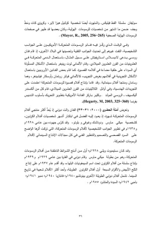 ‫ﺳـوﻟﯾﻔﺎن ﺳﻠﺳـﻠﺔ اﻟﻘـط ﻓﯾﻠـﯾﻛس. واﺷـﺗﻬرت أﯾﺿـﺎ ﺷﺧﺻـﯾﺔ ﻛوﻟﻧﯾـل ﻫﯾـزا ﻻﯾـر، وﻛرﯾ ي ﻛـﺎت وﻣـط‬
‫َ ْ‬        ‫ـز‬                                 ‫ً‬
‫وﺟـف ﺿـﻣن ﻣـﺎ اﺷـﺗﻬر ﻣـن ﺷﺧﺻـﯾﺎت ﻟﻠرﺳـوﻣﺎت اﻟﻬزﻟﯾـﺔ، وﻛـﺎن ﺑﻌﺿـﻬﺎ ﻗـد ظﻬـر ﻓـﻲ ﺻـﻔﺣﺎت‬
                                            ‫اﻟرﺳوﻣﺎت اﻟﻬزﻟﯾﺔ اﻟﺻﺣﻔﯾﺔ )562−652 ,5002 ,.‪. (Mayer, R‬‬

‫وﻓـ ـ ــﻲ اﻟوﻗـ ـ ــت اﻟـ ـ ــذي رﻛـ ـ ــز ﻓﯾـ ـ ــﻪ ﻓﻧـ ـ ــﺎﻧو اﻟرﺳـ ـ ــوﻣﺎت اﻟﻣﺗﺣرﻛـ ـ ــﺔ اﻷﻣرﯾﻛﯾـ ـ ــون ﻋﻠـ ـ ــﻰ اﻟﺟواﻧـ ـ ــب‬
                                                                                                   ‫ّ‬
‫اﻟﺗﺷﺧﯾﺻـﯾﺔ، اﻟﺗﻔـت ﻏﯾ ﻫم إﻟـﻰ ﺗﺣـدﯾث اﻟﺟواﻧـب اﻟﺗﻘﻧﯾـﺔ وﺗﺣﺳـﯾﻧﻬﺎ ﻓـﻲ اﻟـﺑﻼد اﻷﺧ ى، إذ ﻗـﺎم ﻓﻧـﺎن‬
                ‫ـر‬                                                       ‫ـر‬
‫روﺳ ـ ــﻲ ﯾ ـ ــدﻋﻰ ﻻدﯾﺳ ـ ــﻼس اﺳ ـ ــﺗﺎرﯾﻔﯾﺗش ﻋﻠ ـ ــﻰ ﺳ ـ ــﺑﯾل اﻟﻣﺛ ـ ــﺎل، ﺑﺎﺳ ـ ــﺗﻌﻣﺎل اﻟ ـ ــدﻣﻰ اﻟﻣﺗﺣرﻛ ـ ــﺔ ﻓ ـ ــﻲ‬
‫اﻟﻌﺷرﯾﻧﯾﺎت ﻣـن اﻟﻘـرن اﻟﻌﺷـرﯾن اﻟﻣـﯾﻼدي. وﻗـﺎم اﻷﻟﻣـﺎﻧﻲ ﻟـوت رﯾﻧﯾﻐـر ﺑﺎﺳـﺗﻌﻣﺎل اﻷﺷـﻛﺎل اﻟﻣﺳـﻠوﺗﺔ‬
  ‫َْ‬
‫أي اﻟﺳوداء ﻋﻠﻰ ﺧﻠﻔﯾﺔ ﻣﺿﺎءة ﻓـﻲ أﻓﻼﻣـﻪ اﻟﻘﺻـﯾ ة. ﻛﻣـﺎ ﻗـﺎم ﺑﻌـض اﻟﻔﻧـﺎﻧﯾن اﻷوروﺑﯾـﯾن ﺑﺎﺳـﺗﻌﻣﺎل‬
                                               ‫ر‬
‫اﻷﺷﻛﺎل اﻟﺗﺟرﯾدﯾﺔ ﻓﻲ أﻓﻼﻣﻬم ﺑﻐرض اﻟﺗﺟرﯾب، ﻛﺎﻷﻟﻣﺎﻧﻲ ﻓوﻟﺗر روﺗﻣـﺎن وأوﺳـﻛﺎر ﻓﯾﺷـﯾﻧﻐر، وﻫﻣـﺎ‬
‫رﺳـﺎﻣﺎن وﻣﻧﺗﺟـﺎ أﻓـﻼم ﺳـﯾﻧﻣﺎﺋﯾﺔ. وﻗـد ﻗﺎﻣـﺎ ﺑﺈﻧﺗـﺎج أﻓـﻼم ﻗﺻـﯾ ة ﻟﻠرﺳـوﻣﺎت اﻟﻣﺗﺣرﻛـﺔ اﻋﺗﻣـدت ﻋﻠـﻰ‬
                                 ‫ر‬
‫اﻟﺗﺟرﯾــدات اﻟﻬﻧدﺳــﯾﺔ، وﻓــﻲ أواﺋــل اﻟﺛﻼﺛﯾﻧﯾــﺎت ﻣــن اﻟﻘــرن اﻟﻌﺷـرﯾن اﻟﻣــﯾﻼدي، ﻗــﺎم ﻛــل ﻣــن أﻟﻛﺳــﻧدر‬
‫أﻟﯾﻛﺳــﯾﯾف ـ ـ اﻟروﺳــﻲ اﻟﻣوﻟــد ـ وﻛﻠﯾــر ﺑــﺎرﻛر اﻟﻔﻧﺎﻧــﺔ اﻷﻣرﯾﻛﯾــﺔ ﺑﺗطــوﯾر اﻟﺗﺣرﯾــك ﺑﺄﺳــﻠوب اﻟﺗــدﺑﯾس‬
                                                                         ‫ﺑﻔرﻧﺳﺎ )063−523 ,3002 ,‪.(Hegarty, M‬‬

                      ‫ُ ﱡ‬
‫ي )٠٠٠٢: ١٣-٣٣( اﻟﻔﻧﺎن واﻟـت دﯾزﻧـﻲ إذ ﯾﻌـد أﻛﺛـر ﻣﻧﺗﺟـﻲ أﻓـﻼم‬                   ‫وﺗﻌرض أﻣﻧﺔ اﻟﺣﺿر‬
‫اﻟرﺳ ــوﻣﺎت اﻟﻣﺗﺣرﻛ ــﺔ ﺷ ــﻬ ة، إذ ﯾﻌ ــود إﻟﯾ ــﻪ اﻟﻔﺿ ــل ﻓ ــﻲ اﺑﺗﻛ ــﺎر أﺷ ــﻬر ﺷﺧﺻ ــﯾﺎت أﻓ ــﻼم اﻟﻛرﺗ ــون،‬
                                                                                   ‫ر‬
‫ﻛﺷﺧﺻــﯾﺔ ﻣﯾﻛــﻲ ﻣــﺎوس ودوﻧﺎﻟــدك وﻏــوﻓﻲ و ﺑﻠوﺗــو، وﻗــد ﻛــرس ﺟﻬــودﻩ ﺑــﯾن ﻋــﺎﻣﻲ ٨٢٩١م‬
                            ‫ﱠ‬
‫و٨٣٩١م ﻓﻲ ﺗطوﯾر اﻟﺟواﻧـب اﻟﺗﺷﺧﯾﺻـﯾﺔ ﻷﻓـﻼم اﻟرﺳـوﻣﺎت اﻟﻣﺗﺣرﻛـﺔ، اﻟﺗـﻲ ﺗرﻛـت ﻫـﺎ اﻟواﺿـﺢ‬
          ‫أﺛر‬
    ‫ﻋﻠــﻰ اﻟﺳــرد اﻟﻘﺻﺻــﻲ واﻟﺗﺻــﻣﯾم واﻟﺗﻧظﯾــر اﻟﻔﻧــﻲ ﻓــﻲ ﻛــل ﻣﺟــﺎﻻت اﻹﻧﺗــﺎج اﻟﺳــﯾﻧﻣﺎﺋﻲ ﻷﻓــﻼم‬
                                                                                                                  ‫اﻟرﺳوﻣﺎت اﻟﻣﺗﺣرﻛﺔ.‬

‫وﻗ ــد ﻛ ــﺎن ﺳـ ــﺗﯾﻣﺑوت وﯾﻠ ــﻲ ٨٢٩١م؛ أول ﻣـ ــن أﻧ ــﺗﺞ اﻟﺷـ ـراﺋط اﻟﻧﺎطﻘ ــﺔ ﻣـ ــن أﻓ ــﻼم اﻟرﺳـ ــوﻣﺎت‬
‫اﻟﻣﺗﺣرﻛـﺔ، وﻫــو ﻣــن ﺑطوﻟــﺔ ﻣﯾﻛــﻲ ﻣــﺎوس وﻗــﺎم دﯾزﻧــﻲ ﻓــﻲ اﻟﻔﺗـ ة ﺑــﯾن ﻋـﺎﻣﻲ ٩٢٩١م و٩٣٩١م‬
                         ‫ر‬
 ‫ﺑﺈﻧﺗﺎج ﺳﻠﺳﻠﺔ ﻣن أﻓﻼم اﻟﻛرﺗون ﺗﺣت اﺳم اﻟﺳﯾﻣﻔوﻧﯾﺎت اﻟﺑﻠﻬﺎء، وﻗد أﻗدم ﻋﺎم ٧٣٩١م ﻋﻠﻰ إﻧﺗﺎج‬
‫اﻟـﺛﻠﺞ اﻷﺑــﯾض واﻷﻗـزام اﻟﺳــﺑﻌﺔ أول أﻓــﻼم اﻟﻛرﺗــون اﻟطوﯾﻠــﺔ، وأﺣــد أﻛﺛــر اﻷﻓــﻼم ﺷــﻌﺑﯾﺔ ﻓــﻲ ﺗــﺎرﯾﺦ‬
 ‫اﻟﺳﯾﻧﻣﺎ. ﺗﺷـﻣل أﻓـﻼم دﯾزﻧـﻲ اﻟطوﯾﻠـﺔ اﻷﺧ ى ﺑﯾﻧوﺗﺷـﯾو٠٤٩١م؛ ﻓﺎﻧﺗﺎزﯾـﺎ ٠٤٩١م؛ دﻣﺑـو ١٤٩١م؛‬
                                                ‫ـر‬
                                                                                ‫ﺑﺎﻣﺑﻲ ٢٤٩١م؛ اﻟﺳﯾدة واﻟﻣﺗﺷرد ٥٥٩١م .‬




                                                                      ‫٦٣‬
 