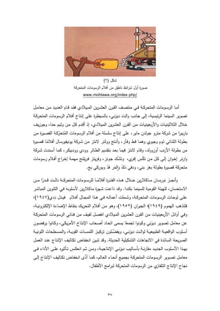 ‫ﺷﻛل )٢(‬
                               ‫ﺻو ة أول ﺷراﺋط ﻧﺎطق ﻣن أﻓﻼم اﻟرﺳوﻣﺎت اﻟﻣﺗﺣرﻛﺔ‬
                                                                        ‫ر‬
                                      ‫/‪www.mohtawa.org/index.php‬‬

‫أﻣــﺎ اﻟرﺳــوﻣﺎت اﻟﻣﺗﺣرﻛــﺔ ﻓــﻲ ﻣﻧﺗﺻــف اﻟﻘــرن اﻟﻌﺷـ ـرﯾن اﻟﻣــﯾﻼدي ﻓﻘــد ﻗــﺎم اﻟﻌدﯾــد ﻣــن ﻣﻌﺎﻣــل‬
‫ﺗﺻوﯾر اﻟﺳﯾﻧﻣﺎ اﻟرﺋﯾﺳﯾﺔ، إﻟﻰ ﺟﺎﻧـب واﻟـت دﯾزﻧـﻲ، ﺑﺎﻟﺳـﯾط ة ﻋﻠـﻰ إﻧﺗـﺎج أﻓـﻼم اﻟرﺳـوﻣﺎت اﻟﻣﺗﺣرﻛـﺔ‬
                                      ‫ر‬
‫ﺧـﻼل اﻟﺛﻼﺛﯾﻧﯾـﺎت واﻷرﺑﻌﯾﻧﯾــﺎت ﻣـن اﻟﻘــرن اﻟﻌﺷـرﯾن اﻟﻣــﯾﻼدي، إذ أﻗـدم ﻛــل ﻣـن وﻟــﯾم ﺣﻧـﺎ، وﺟوزﯾــف‬
‫ﺑﺎرﺑﯾرا ﻣن ﺷرﻛﺔ ﻣﺗرو ﺟوﻟدن ﻣﺎﯾر، ﻋﻠﻰ إﻧﺗﺎج ﺳﻠﺳﻠﺔ ﻣن أﻓﻼم اﻟرﺳـوﻣﺎت اﻟﻣﺗﺣرﻛـﺔ اﻟﻘﺻـﯾ ة ﻣـن‬
    ‫ر‬           ‫ُ ﱢ‬
‫ﺑطوﻟﺔ اﻟﺛﻧـﺎﺋﻲ ﺗـوم وﺟﯾ ي وﻫﻣـﺎ ﻗـط وﻓـﺄر، وأﻧـﺗﺞ ووﻟﺗـر ﻻﻧﺗـز ﻣـن ﺷـرﻛﺔ ﯾوﻧﯾﻔﯾرﺳـﺎل أﻓﻼﻣـﺎ ﻗﺻـﯾ ة‬
‫ر‬        ‫ً‬                                                                 ‫ـر‬
‫ﻣن ﺑطوﻟﺔ اﻷرﻧب أوزووﻟد، وﻗـﺎم ﻻﻧﺗـز ﻓﯾﻣـﺎ ﺑﻌـد ﺑﺗﻘـدﯾم اﻟطـﺎﺋر وودي وودﺑﯾﻛـر، ﻛﻣـﺎ أﺳـﻧدت ﺷـرﻛﺔ‬
‫وارﻧـر إﺧـوان إﻟـﻰ ﻛــل ﻣـن ﺗﻛــس إﻓ ي، وﺗﺷْــك ﺟـوﻧز، وﻓرﯾﺗــز ﻓـرﯾﻠﻧﺞ ﻣﻬﻣــﺔ إﺧـراج أﻓــﻼم رﺳــوﻣﺎت‬
                                                                ‫ـر‬     ‫ْ‬
                                   ‫ﻣﺗﺣرﻛﺔ ﻗﺻﯾ ة ﺑطوﻟﺔ ﺑﻐز ﺑﻧﻲ، ودﻓﻲ دك واﻟﻣر ﻓد وﺑورﻛﻲ ﺑﺞ.‬
                                                 ‫َ ْ ٕ َ َْ‬                          ‫ر‬

‫وأﻧﺟـ ــز ﻧورﻣـ ــﺎن ﻣـ ــﺎﻛﻼرﯾن ﺧـ ــﻼل ﻫـ ــذﻩ اﻟﻔﺗ ـ ـ ة أﻓﻼﻣـ ــﺎ ﻟﻠرﺳـ ــوﻣﺎت اﻟﻣﺗﺣرﻛـ ــﺔ ﻧﺎﻟـ ــت ﻗـ ــدرا ﻣـ ــن‬
        ‫ً‬                                               ‫ً‬    ‫ر‬
‫اﻻﺳﺗﺣﺳﺎن، ﻟﻠﻬﯾﺋﺔ اﻟﻘوﻣﯾﺔ ﻟﻠﺳﯾﻧﻣﺎ ﺑﻛﻧدا. وﻗـد ذاﻋـت ﺷـﻬ ة ﻣـﺎﻛﻼرﯾن ﻷﺳـﻠوﺑﻪ ﻓـﻲ اﻟﺗﻠـوﯾن اﻟﻣﺑﺎﺷـر‬
                                                    ‫ر‬
                    ‫ِ‬
‫ﻋﻠــﻰ ﻟوﺣــﺎت اﻟرﺳــوﻣﺎت اﻟﻣﺗﺣرﻛــﺔ، وﺷــﻣﻠت أﻋﻣﺎﻟــﻪ ﻓــﻲ ﻫــذا اﻟﻣﺟــﺎل أﻓــﻼم ﻓﯾــدل ددي)٧٤٩١(؛‬
‫ﻓﻠﺗذﻫب اﻟﻬﻣوم )٩٤٩١(؛ اﻟﺟﯾران )٢٥٩١(، وﻫـو ﻣـن أﻓـﻼم اﻟﺗﺣرﯾـك ﺑﻧﻘـﺎط اﻹﺿـﺎءة اﻹﻟﻛﺗروﻧﯾـﺔ،‬
‫وﻓـﻲ أواﺋـل اﻷرﺑﻌﯾﻧﯾـﺎت ﻣـن اﻟﻘـرن اﻟﻌﺷـرﯾن اﻟﻣـﯾﻼدي اﻧﻔﺻـل ﻟﻔﯾـف ﻣـن ﻓﻧـﺎﻧﻲ اﻟرﺳـوﻣﺎت اﻟﻣﺗﺣرﻛــﺔ‬
‫ﻋن ﻣﻌﺎﻣل ﺗﺻوﯾر دﯾزﻧﻲ وﻛوﻧوا ﺗﺟﻣﻌﺎ ﯾﺳﻣﻰ اﺗﺣـﺎد أﺻـﺣﺎب اﻹﻧﺗـﺎج اﻷﻣرﯾﻛـﻲ، وﻛـﺎﻧوا ﯾرﻓﺿـون‬
                                                                   ‫ً‬
                                                             ‫ﱢ‬
‫أﺳ ــﻠوب اﻟواﻗﻌﯾ ــﺔ اﻟطﺑﯾﻌﯾ ــﺔ ﻟواﻟ ــت دﯾزﻧ ــﻲ، وﯾﻔﺿ ــﻠون ﺗرﻛﯾ ــز اﻟﻠﻣﺳ ــﺎت اﻟﻘوﯾ ــﺔ، واﻟﻣﺳ ــطﺣﺎت اﻟﻠوﻧﯾ ــﺔ‬
‫اﻟﺻرﯾﺣﺔ اﻟﺳﺎﺋدة ﻓﻲ اﻻﺗﺟﺎﻫﺎت اﻟﺗﺷﻛﯾﻠﯾﺔ اﻟﺣدﯾﺛﺔ. وﻗد ﺗَﺑـﯾن اﻧﺧﻔـﺎض ﺗﻛـﺎﻟﯾف اﻹﻧﺗـﺎج ﻋﻧـد اﻟﻌﻣـل‬
‫ﺑﻬــذا اﻷﺳــﻠوب اﻟﺟدﯾــد ﻣﻘﺎرﻧــﺔ ﺑﺄﺳــﺎﻟﯾب دﯾزﻧــﻲ اﻹﻧﺗﺎﺟﯾــﺔ، وﻣــن ﺛــم اﻧﻌﻛــس ﺗــﺄﺛﯾ ﻩ ﻋﻠــﻰ اﻷداء ﻓــﻲ‬
                 ‫ر‬
                                  ‫ﱠ‬
‫ﻣﻌﺎﻣــل ﺗﺻــوﯾر اﻟرﺳــوﻣﺎت اﻟﻣﺗﺣرﻛــﺔ ﺑﺟﻣﯾــﻊ أﻧﺣــﺎء اﻟﻌــﺎﻟم، ﻛﻣــﺎ أدى اﻧﺧﻔــﺎض ﺗﻛــﺎﻟﯾف اﻹﻧﺗــﺎج إﻟــﻰ‬
                                           ‫ي ﻣن اﻟرﺳوﻣﺎت اﻟﻣﺗﺣرﻛﺔ ﻟﺑراﻣﺞ اﻷطﻔﺎل.‬‫ﻧﺟﺎح اﻹﻧﺗﺎج اﻟﺗﻠﻔﺎز‬




                                                          ‫٧٣‬
 