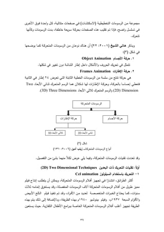‫ﻣﺟﻣوﻋــﺔ ﻣــن اﻟرﺳــوﻣﺎت اﻟﺗﺧطﯾطﯾــﺔ )اﻻﺳﻛﺗﺷــﺎت( ﻓــﻲ ﺻــﻔﺣﺎت ﻣﺗﺗﺎﻟﯾــﺔ، ﻛــل واﺣــدة ﻓــوق اﻷﺧـ ى‬
 ‫ـر‬
 ‫ﻓـﻲ ﺗﺳﻠﺳـل واﺿـﺢ، ﻓـﺈذا ﺗـم ﺗﻘﻠﯾـب ﻫـذﻩ اﻟﺻـﻔﺣﺎت ﺑﺣرﻛـﺔ ﺳـرﯾﻌﺔ ﺧﺎطﻔـﺔ، ﺑـدت اﻟرﺳـوﻣﺎت وﻛﺄﻧﻬـﺎ‬
                                                                                                   ‫ﺗﺗﺣرك.‬

‫وﯾــذﻛر ﻫــﺎﻧﻲ اﻟﺷــﯾﺦ )١٠٠٢: ٢٢( أن ﻫﻧــﺎك ﻧوﻋــﺎن ﻣــن اﻟرﺳــوﻣﺎت اﻟﻣﺗﺣرﻛــﺔ ﻛﻣــﺎ ﯾوﺿــﺣﻬﺎ‬
                                                                                           ‫ﻓﻲ ﺷﻛل )٣(:‬
                                                     ‫١. ﺣرﻛﺔ اﻷﺟﺳﺎم ‪Object Animation‬‬
            ‫ﺗﺗﻣﺛل ﻓﻲ ﺗﺣرﯾك اﻟﺣروف واﻷﺷﻛﺎل داﺧل إطﺎر اﻟﺷﺎﺷﺔ دون ﺗﻐﯾﯾر ﻓﻲ ﺷﻛﻠﻬﺎ.‬
                                                    ‫٢. ﺣرﻛﺔ اﻹطﺎ ات ‪Frames Animation‬‬
                                                                      ‫ر‬
‫ﻫﻲ ﺣرﻛﺔ ﺗﻧﺗﺞ ﻣن ﺳﻠﺳﺔ ﻣن اﻟرﺳـوﻣﺎت اﻟﺧطﯾـﺔ اﻟﺛﺎﺑﺗـﺔ اﻟﺗـﻲ ﺗﻌـرض ٤٢ إطـﺎر ﻓـﻲ اﻟﺛﺎﻧﯾـﺔ‬
 ‫ﻓﺗﻌطـﻲ إﺣﺳﺎﺳـﺎ ﺑﺎﻟﺣرﻛـﺔ، وﺣرﻛـﺔ اﻹطـﺎرات ﻟﻬـﺎ ﺷـﻛﻼن ﻫﻣـﺎ اﻟرﺳـم اﻟﻣﺗﺣـرك ﺛﻧـﺎﺋﻲ اﻷﺑﻌـﺎد ‪Two‬‬
             ‫‪ (2D) Dimension‬واﻟرﺳم اﻟﻣﺗﺣرك ﺛﻼﺛﻲ اﻷﺑﻌﺎد ‪.(3D) Three Dimensions‬‬


                                                     ‫اﻟﺮﺳﻮﻣﺎت اﻟﻤﺘﺤﺮﻛﺔ‬



                                 ‫ﺣﺮﻛﺔ اﻹطﺎرات‬                                 ‫ﺣﺮﻛﺔ اﻷﺟﺴﺎم‬



                     ‫ﺛﻼﺛﻲ اﻷﺑﻌﺎد ‪3D‬‬               ‫ﺛﻨﺎﺋﻲ اﻷﺑﻌﺎد ‪2D‬‬


                                                 ‫ﺷﻛل )٣(‬
                          ‫أﻧواع اﻟرﺳوﻣﺎت اﻟﻣﺗﺣرﻛﺔ ـ ـ ـ ـ زﯾﻧب أﻣﯾن )٦٠٠٢: ١٣١(‬

          ‫وﻗد ﺗﻌددت ﺗﻘﻧﯾﺎت اﻟرﺳوﻣﺎت اﻟﻣﺗﺣرﻛﺔ، وﻓﯾﻣﺎ ﯾﻠﻲ ﻋرض ﻟﻛﻼً ﻣﻧﻬﻣﺎ ﺑﺷﺊ ﻣن اﻟﺗﻔﺻﯾل.‬

               ‫أوﻻ: ﺗﻘﻧﯾﺎت اﻟﺗﺣرﯾك ذات اﻟﺑﻌدﯾن ‪(2D) Two Dimensional Techniques‬‬
                                                                           ‫ً‬
                                               ‫١- اﻟﺗﺣرﯾك ﺑﺎﺳﺗﺧدام اﻟﺳﯾﻠوﻟوز ‪Cel animation‬‬
‫أﻛﺛــر اﻟطراﺋــق، اﻧﺗﺷــﺎرا ﻓــﻲ ﺗﺟﻬﯾــز أﻓــﻼم اﻟرﺳــوﻣﺎت اﻟﻣﺗﺣرﻛــﺔ، وﯾﻣﻛــن أن ﯾﺗطﻠــب إﻧﺗــﺎج ﻓــﯾﻠم‬
                                                                              ‫ً‬
‫ﻣﻣﯾز طوﯾل ﻣن أﻓـﻼم اﻟرﺳـوﻣﺎت اﻟﻣﺗﺣرﻛـﺔ آﻻف اﻟرﺳـوﻣﺎت اﻟﻣﻧﻔﺻـﻠﺔ، وﻗـد ﯾﺳـﺗﻐرق إﺗﻣﺎﻣـﻪ ﺛـﻼث‬
‫ﺳــﻧوات، ﻛﻣــﺎ ﯾﺣﺗــﺎج اﻟﺧﺑ ـرات اﻟﻣﺗﺧﺻﺻــﺔ ﻟﻌدﯾــد ﻣــن اﻷﻓ ـراد، وﻗــد ﺗــم ﺗﻧﻔﯾــذ ﻓــﯾﻠم اﻟــﺛﻠﺞ اﻷﺑــﯾض‬
‫واﻷﻗـزام اﻟﺳـﺑﻌﺔ ٧٣٩١م، وﻓـﯾﻠم ﺑﯾﻧوﺷـﯾو ٠٤٩١م ﺑﻬـذﻩ اﻟطرﯾﻘـﺔ، وﺑﺎﻹﺿـﺎﻓﺔ إﻟـﻰ ذﻟـك ﯾـﺗم ﺑﻬـذﻩ‬
‫اﻟطرﯾﻘﺔ ﺗﺟﻬﯾـز أﻏﻠـب أﻓـﻼم اﻟرﺳـوﻣﺎت اﻟﻣﺗﺣرﻛـﺔ اﻟﺧﺎﺻـﺔ ﺑﺑـراﻣﺞ اﻷطﻔـﺎل اﻟﺗﻠﻔﺎزﯾـﺔ. ﺣﯾـث ﯾﺳـﺗﻌﯾن‬


                                                    ‫٩٣‬
 