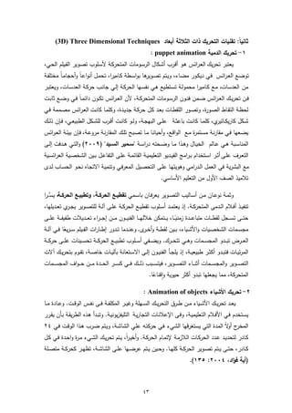 ‫ﺛﺎﻧﯾﺎً: ﺗﻘﻧﯾﺎت اﻟﺗﺣرﯾك ذات اﻟﺛﻼﺛﺔ أﺑﻌﺎد ‪(3D) Three Dimensional Techniques‬‬
                                                                   ‫١- ﺗﺣرﯾك اﻟدﻣﯾﺔ ‪: puppet animation‬‬
‫ﯾﻌﺗﺑر ﺗﺣرﯾك اﻟﻌـراﺋس ﻫـو أﻗـرب أﺷـﻛﺎل اﻟرﺳـوﻣﺎت اﻟﻣﺗﺣرﻛـﺔ ﻷﺳـﻠوب ﺗﺻـوﯾر اﻟﻔـﯾﻠم اﻟﺣـﻲ،‬
‫ﺗوﺿـﻊ اﻟﻌـراﺋس ﻓـﻲ دﯾﻛـور ﻣﺿـﺎء، وﯾـﺗم ﺗﺻ ﻫﺎ ﺑواﺳـطﺔ ﻛـﺎﻣﯾرا، ﺗﺣﻣـل أﻧواﻋـﺎً وأﺣﺟﺎﻣ ً ﻣﺧﺗﻠﻔـﺔ‬
        ‫ـﺎ‬                                        ‫ـوﯾر‬
‫ﻣن اﻟﻌدﺳﺎت، ﻣـﻊ ﻛـﺎﻣﯾرا ﻣﺣﻣوﻟـﺔ ﺗﺳـﺗطﯾﻊ ﻫـﻲ ﻧﻔﺳـﻬﺎ اﻟﺣرﻛـﺔ إﻟـﻲ ﺟﺎﻧـب ﺣرﻛـﺔ اﻟﻌدﺳـﺎت، وﯾﻌﺗﺑـر‬
‫ﻓــن ﺗﺣرﯾــك اﻟﻌ ـراﺋس ﺿــﻣن ﻓﻧــون اﻟرﺳــوﻣﺎت اﻟﻣﺗﺣرﻛــﺔ، ﻷن اﻟﻌ ـراﺋس ﺗﻛــون داﺋﻣـ ً ﻓــﻲ وﺿــﻊ ﺛﺎﺑــت‬
                  ‫ـﺎ‬
‫ﻟﺣظـﺔ اﻟﺗﻘـﺎط اﻟﺻـو ة، وﺗﺻـور اﻟﻠﻘطـﺎت ﺑﻌـد ﻛـل ﺣرﻛـﺔ ﺟدﯾـدة، وﻛﻠﻣـﺎ ﻛﺎﻧـت اﻟﻌـراﺋس ﻣﺻـﻣﻣﺔ ﻓــﻲ‬
                                                                          ‫ر‬
‫ﺷــﻛل ﻛﺎرﯾﻛـ ي، ﻛﻠﻣــﺎ ﻛﺎﻧــت ﺑﺎﻋﺛــﺔ ﻋﻠــﻰ اﻟﺑﻬﺟــﺔ، وﻟــو ﻛﺎﻧــت أﻗــرب ﻟﻠﺷــﻛل اﻟطﺑﯾﻌــﻲ، ﻓــﺈن ذﻟــك‬
                                                                                           ‫ـﺎﺗﯾر‬
‫ﯾﺿـﻌﻬﺎ ﻓـﻲ ﻣﻘﺎرﻧـﺔ ﻣﺳـﺗﻣ ة ﻣـﻊ اﻟواﻗـﻊ، وأﺣﯾﺎﻧـﺎ ﻣـﺎ ﺗﺻـﺑﺢ ﺗﻠـك اﻟﻣﻘﺎرﻧـﺔ ﻣروﻋـﺔ، ﻓـﺈن ﺑﯾﺋـﺔ اﻟﻌـراﺋس‬
                                                                           ‫ر‬
‫اﻟﻣﻧﺎﺳــﺑﺔ ﻫــﻲ ﻋــﺎﻟم اﻟﺧﯾــﺎل وﻫــذا ﻣــﺎ وﺿــﺣﺗﻪ دراﺳــﺔ "ﺳــﻣﯾر اﻟﺳــﯾد" )٩٠٠٢( واﻟﺗــﻲ ﻫــدﻓت إﻟــﻰ‬
‫اﻟﺗﻌــرف ﻋﻠــﻰ أﺛــر اﺳــﺗﺧدام ﺑـراﻣﺞ اﻟﻔﯾــدﯾو اﻟﺗﻌﻠﯾﻣﯾــﺔ اﻟﻘﺎﺋﻣــﺔ ﻋﻠــﻰ اﻟﺗﻔﺎﻋــل ﺑــﯾن اﻟﺷﺧﺻــﯾﺔ اﻟﻌراﺋﺳــﯾﺔ‬
‫ﻣﻊ اﻟﺑﺷرﯾﺔ ﻓﻲ اﻟﻌﻣل اﻟـدراﻣﻲ وﻫوﯾﺗﻬـﺎ ﻋﻠـﻰ اﻟﺗﺣﺻـﯾل اﻟﻣﻌرﻓـﻲ وﺗﻧﻣﯾـﺔ اﻻﺗﺟـﺎﻩ ﻧﺣـو اﻟﺣﺳـﺎب ﻟـدى‬
                                                                         ‫ﺗﻼﻣﯾذ اﻟﺻف اﻷول ﻣن اﻟﺗﻌﻠﯾم اﻷﺳﺎﺳﻲ.‬

‫وﺛﻣــﺔ ﻧوﻋــﺎن ﻣــن أﺳــﺎﻟﯾب اﻟﺗﺻــوﯾر ﯾﻌرﻓــﺎن ﺑﺎﺳــﻣﻲ ﺗﻘطﯾــﻊ اﻟﺣرﻛــﺔ، وﺗطﺑﯾــﻊ اﻟﺣرﻛــﺔ، ﯾﺳﱠ ـرا‬
‫ﺗﻧﻔﯾــذ أﻓــﻼم اﻟــدﻣﻰ اﻟﻣﺗﺣرﻛــﺔ. إذ ﯾﻌﺗﻣــد أﺳــﻠوب ﺗﻘطﯾــﻊ اﻟﺣرﻛــﺔ ﻋﻠــﻰ آﻟــﺔ ﻟﻠﺗﺻــوﯾر ﯾﺟـ ي ﺗﻌــدﯾﻠﻬﺎ،‬
            ‫ـر‬
‫ﺣﺗـ ــﻰ ﺗﺳـ ــﺟل ﻟﻘطـ ــﺎت ﻣﺗﺑﺎﻋـ ــدة زﻣﻧﯾـً ــﺎ، ﯾـ ــﺗﻣﻛن ﺧﻼﻟﻬـ ــﺎ اﻟﻔﻧﯾـ ــون ﻣـ ــن إﺟ ـ ـراء ﺗﻌـ ــدﯾﻼت طﻔﯾﻔـ ــﺔ ﻋﻠـ ــﻰ‬
‫ﻣﺟﺳــﻣﺎت اﻟﺷﺧﺻــﯾﺎت واﻷﺷــﯾﺎء، ﺑــﯾن ﻟﻘطــﺔ وأﺧـ ى. وﻋﻧــدﻣﺎ ﺗــدور إطــﺎرات اﻟﻔــﯾﻠم ﺳـ ـرﯾﻌﺎ ﻓــﻲ آﻟــﺔ‬
              ‫ً‬                                                 ‫ـر‬
‫اﻟﻌ ــرض ﺗﺑ ــدو اﻟﻣﺟﺳ ــﻣﺎت وﻫ ــﻲ ﺗﺗﺣ ــرك. وﯾﺿ ــﻔﻲ أﺳ ــﻠوب ﺗطﺑﯾ ــﻊ اﻟﺣرﻛ ــﺔ ﺗﺣﺳ ــﯾﻧﺎت ﻋﻠ ــﻰ ﺣرﻛ ــﺔ‬
‫اﻟﻣرﺋﯾــﺎت ﻓﺗﺑــدو أﻛﺛــر طﺑﯾﻌﯾــﺔ، إذ ﯾﻠﺟــﺄ اﻟﻔﻧﯾــون إﻟــﻰ اﻻﺳــﺗﻌﺎﻧﺔ ﺑﺂﻟﯾــﺎت ﺧﺎﺻــﺔ، ﺗﻘــوم ﺑﺗﺣرﯾــك آﻻت‬
‫اﻟﺗﺻـ ــوﯾر واﻟﻣﺟﺳـ ــﻣﺎت أﺛﻧـ ــﺎء اﻟﺗﺻـ ــوﯾر، ﻓﯾﺗﺳـ ــﺑب ذﻟـ ــك ﻓـ ــﻲ ﻛﺳـ ــر اﻟﺣـ ــدة ﻣـ ــن ﺣ ـ ـواف اﻟﻣﺟﺳـ ــﻣﺎت‬
                                                                 ‫اﻟﻣﺗﺣرﻛﺔ، ﻣﻣﺎ ﯾﺟﻌﻠﻬﺎ ﺗﺑدو أﻛﺛر ﺣﯾوﯾﺔ واﻗﻧﺎﻋﺎ.‬
                                                                   ‫ٕ ً‬

                                                              ‫٢- ﺗﺣرﯾك اﻷﺷﯾﺎء ‪: Animation of objects‬‬
‫ﯾﻌــد ﺗﺣرﯾــك اﻷﺷــﯾﺎء ﻣــن طــرق اﻟﺗﺣرﯾــك اﻟﺳــﻬﻠﺔ وﻏﯾــر اﻟﻣﻛﻠﻔــﺔ ﻓــﻰ ﻧﻔــس اﻟوﻗــت. وﻋــﺎدة ﻣــﺎ‬
‫ﯾﺳـﺗﺧدم ﻓـﻲ اﻷﻓـﻼم اﻟﺗﻌﻠﯾﻣﯾـﺔ، وﻓـﻰ اﻹﻋﻼﻧـﺎت اﻟﺗﺟﺎرﯾـﺔ اﻟﺗﻠﯾﻔزﯾوﻧﯾـﺔ. وﺗﺑـدأ ﻫـذﻩ اﻟطرﯾﻘـﺔ ﺑـﺄن ﯾﻘـرر‬
‫ج ﻻً اﻟﻣدة اﻟﺗﻲ ﯾﺳﺗﻐرﻗﻬﺎ اﻟﺷﻲء ﻓـﻲ ﺣرﻛﺗـﻪ ﻋﻠـﻲ اﻟﺷﺎﺷـﺔ، وﯾـﺗم ﺿـرب ﻫـذا اﻟوﻗـت ﻓـﻲ ٤٢‬
                                                                                   ‫اﻟﻣﺧر أو‬
‫ﻛـﺎدر ﻟﺗﺣدﯾـد ﻋـدد اﻟﺣرﻛـﺎت اﻟﻼزﻣـﺔ ﻹﺗﻣـﺎم اﻟﺣرﻛـﺔ. وأﺧﯾـرا، ﯾـﺗم ﺗﺣرﯾـك اﻟﺷـﻲء ﻣـ ة واﺣـدة ﻓـﻲ ﻛـل‬
               ‫ر‬                        ‫ً‬
‫ﻛــﺎدر، ﺣﺗــﻰ ﯾــﺗم ﺗﺻــوﯾر اﻟﺣرﻛــﺔ ﻛﻠﻬــﺎ. وﺣــﯾن ﯾــﺗم ﻋرﺿــﻬﺎ ﻋﻠــﻰ اﻟﺷﺎﺷــﺔ، ﺗظﻬــر ﻛﺣرﻛــﺔ ﻣﺗﺻــﻠﺔ‬
                                                                                           ‫)أﯾﺔ ﻓؤاد، ٤٠٠٢: ٥٣١(.‬



                                                              ‫٣٤‬
 