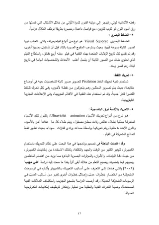 ‫رﻓﻌﺗـﻪ اﻷﻟﻣﺎﻧﯾـﺔ ﻟـوﺗﻲ راﯾﻧﯾﺟـر إﻟـﻲ ﻣرﺗﺑـﺔ اﻟﻔﻧـون ﻟﻠﻣـ ة اﻷوﻟـﻲ ﻣـن ﺧـﻼل اﻷﺷـﻛﺎل اﻟﺗـﻲ ﻗـدﻣﺗﻬﺎ ﻣـن‬
                                          ‫ر‬
     ‫ورق أﺳود اﻟﻠون ذو ﺛﻘوب ﻟﻠﺗزﯾﯾن، ﻣﻊ ﻓواﺻل ﻧﺎﻋﻣﺔ، وﻣﺻو ة ﺑطرﯾﻘﺔ ﺗوظف اﻟظﻼل دراﻣﯾﺎ.‬
      ‫ً‬                        ‫ر‬
                                                                                              ‫ي:‬‫٣- اﻟﺿﻐط اﻟﺑﺻر‬
‫اﻟﺿـﻐط اﻟﺑﺻ ي ‪ Visual Squeeze‬ﻫـو ﻧ ع ﻣـن أﻧـواع اﻟﻔﯾﻠﻣـوﺟراف واﻟﺗـﻲ ﺗﺗﻌﺎﻗـب ﻓﯾﻬـﺎ‬
                                              ‫ـو‬                     ‫ـر‬
‫ج اﻟﺻـو ة ﺑﺎﻟﻛـﺎد ﻗﺑـل أن ﺗُﺳـﺗﺑدل ﺑﺻـو ة أﺧ ى،‬
   ‫ر ـر‬                                    ‫ر‬          ‫اﻟﺻور اﻟﺛﺎﺑﺗﺔ ﻋﺔ ﻛﺑﯾ ة، ﺑﺣﯾث ﯾﺳﺗوﻋب اﻟﻣﺗﻔر‬
                                                                                  ‫ر‬    ‫ﺑﺳر‬
‫وﻗـد ﺗــم ﺗﻘـدﯾم ﻛــل ﺗـﺎرﯾﺦ ﻻﯾــﺎت اﻟﻣﺗﺣـدة ﺑﻬــذﻩ اﻟﺗﻘﻧﯾـﺔ ﻓــﻲ ﻓـﯾﻠم ﻣدﺗـﻪ أرﺑــﻊ دﻗـﺎﺋق، واﺳــﺗطﺎع اﻟﻔــﯾﻠم‬
                                                                                  ‫اﻟو‬
‫اﻟــذي اﺣﺗــوي ﻣﺋــﺎت ﻣــن اﻟﺻــور اﻟﺛﺎﺑﺗــﺔ أن ﯾﺷــﻣل أﻏﻠــب اﻷﺣــداث واﻟﺷﺧﺻــﯾﺎت اﻟﻬﺎﻣــﺔ ﻓــﻲ ﺗــﺎرﯾﺦ‬
                                                                                               ‫اﻟﺑﻼد ﻏم ﻗﺻر زﻣﻧﻪ.‬
                                                                                                           ‫ر‬

                                                                                                    ‫٤- ﺗﺣرﯾك اﻟﻧﻘط:‬
‫ﺗﺳـﺗﺧدم ﺗﻘﻧﯾـﺔ ﺗﺣرﯾـك اﻟـﻧﻘط ‪ Pixilation‬ﻟﺗﺻـوﯾر ﺻـور ﺛﺎﺑﺗـﺔ ﻟﺷﺧﺻـﯾﺎت ﺣﯾـﺔ ﻓـﻲ أوﺿـﺎع‬
‫ﻣﺗﺗﺎﺑﻌ ــﺔ، ﺣﯾ ــث ﯾ ــﺗم ﺗﺻ ــوﯾر اﻟﻣﻣﺛﻠ ــﯾن وﻫ ــم ﯾﺗﺣرﻛ ــون ﻣ ــن ﻧﻘط ــﺔ ﻷﺧ ـ ى، وﻓ ــﻲ ﻛ ــل ﺗﺣـ ـرك ﺗﻠ ــﺗﻘط‬
                                ‫ـر‬
‫اﻟﻛﺎﻣﯾرا ﻛﺎدرا ﺟدﯾدا. وﻗد ﺗـم اﺳـﺗﺧدام ﻫـذﻩ اﻟﺗﻘﻧﯾـﺔ ﻓـﻲ اﻷﻓـﻼم اﻟﺗﺟرﯾﺑﯾـﺔ، وﻓـﻰ اﻹﻋﻼﻧـﺎت اﻟﺗﺟﺎرﯾـﺔ‬
                                                                               ‫ً‬     ‫ً‬
                                                                                                            ‫اﻟﺗﻠﯾﻔزﯾوﻧﯾﺔ.‬

                                                                         ‫٥- اﻟﺗﺣرﯾك ﺑﺎﻷﺷﻌﺔ ﻓوق اﻟﺑﻧﻔﺳﺟﯾﺔ:‬
‫‪ ،Ultraviolet‬وﺗﻛـ ــون ﺗﻠـ ــك اﻷﺷـ ــﯾﺎء‬          ‫ﻫـ ــو ﻧـ ـ ع ﻣـ ــن أﻧـ ـواع ﺗﺣرﯾـ ــك اﻷﺷـ ــﯾﺎء ‪animation‬‬
                                                                                                   ‫ـو‬
‫اﻟﻣﺗﺣرﻛــﺔ ﻣطﻠﯾــﺔ ﺑطــﻼء ﻋــﺎﻛس وذات ﺳــطﺢ ﻣﺻــﻘول، وﯾــﺗم طــﻼء ﻛــل ﻣــﺎ ﻋــداﻫﺎ آﺧ ـر ﺑﺎﻷﺳــود.‬
‫وﺗﻛــون اﻹﺿــﺎءة ﺧﻠﻔﯾــﺔ وﯾــﺗم ﺗﺣرﯾﻛﻬــﺎ ﺑواﺳــطﺔ ﻣﺳــﺎﻋد ﯾرﺗــدى ﻗﻔــﺎزات ﺳــوداء، ﺑﺣﯾــث ﺗظﻬــر ﻓﻘــط‬
                                                                                        ‫اﻟﻧﻣﺎذج اﻟﻣﺗﺣرﻛﺔ ﻓﻲ اﻟﻔﯾﻠم .‬

‫وﻗد اﻋﺗﻣدت اﻟﺑﺎﺣﺛﺔ ﻓﻲ ﺗﺻﻣﯾم ﺑرﻧﺎﻣﺟﻬـﺎ ﻓـﻲ ﻫـذا اﻟﺑﺣـث ﻋﻠـﻰ ﻧظـﺎم اﻟﺗﺣرﯾـك ﺑﺎﺳـﺗﺧدام‬
‫اﻟﻛﻣﺑﯾــوﺗر، ﻟﺗــوﻓﯾر اﻟﻛﺛﯾــر ﻣــن اﻟوﻗــت واﻟﺟﻬــد واﻟﺗﻛﻠﻔــﺔ، وﻛــذﻟك اﻻﺳــﺗﻔﺎدة ﻣــن إﻣﻛﺎﻧﯾــﺎت اﻟﻛﻣﺑﯾــوﺗر،‬
‫ﻣ ــن ﺣﯾ ــث دﻗ ــﺔ اﻟﺑﯾﺎﻧ ــﺎت، واﻷﻟـ ـوان، واﻟﻣ ــؤﺛرات اﻟﺑﺻـ ـرﯾﺔ اﻟﺑ ــﺎﻫ ة ﻣﻣ ــﺎ ﯾزﯾ ــد ﻣ ــن اﻫﺗﻣ ــﺎم اﻟﻣﺗﻌﻠﻣ ــﯾن‬
                                            ‫ر‬
‫وﯾﺣﺑﺑﻬم ﻓﯾﻣﺎ ﯾﺗﻌﻠﻣوﻧﻪ وﯾﺻﺑﺢ اﻟﺗﻌﻠم ﻣن ﺧﻼﻟﻪ أﺑﻘﻰ أﺛرا وﻫذا ﻣﺎ ﺳﻌت إﻟﯾﻪ دراﺳـﺔ "ﻋﻠـﻲ ﻣﻬﯾـب"‬
                                     ‫ً‬
‫)١٠٠٢( واﻟﺗـ ــﻲ ﻫـ ــدﻓت إﻟـ ــﻰ اﻟﺗﻌـ ــرف ﻋﻠـ ــﻰ أﺳـ ــﺎﻟﯾب اﻟﺗﺣرﯾـ ــك ﺑـ ــﺎﻟﻛﻣﺑﯾوﺗر وأﺛـ ــﺎ ﻩ ﻓـ ــﻲ اﻟرﺳـ ــوﻣﺎت‬
                    ‫ر‬
‫اﻟﻣﺗﺣرﻛ ــﺔ ﻣ ــن اﺧﺗﺻـ ــﺎر ﺧطـ ـوات ﻋﻣـ ــل واﺣ ــﻼل ﺧطـ ـوات أﺧ ـ ى ﺗﻐﯾـ ــر ﻣ ــن أﺳـ ــﺎﻟﯾب اﻟﻌﻣ ــل ﻓـ ــﻲ‬
                                           ‫ـر‬                    ‫ٕ‬
‫اﻟرﺳــوﻣﺎت اﻟﻣﺗﺣرﻛــﺔ اﻟﺣدﯾﺛــﺔ، وﻗــد أوﺻــت اﻟدراﺳــﺔ ﺑﺗﺷــﺟﻊ اﻟﺗﺟرﯾــب واﺳﺗﻛﺷــﺎف اﻟﻌﻼﻗــﺎت اﻟﻔﻧﯾــﺔ‬
‫اﻟﻣﺳ ــﺗﺣدﺛﺔ، وﺗﻧﻣﯾ ــﺔ اﻟﻘ ــدرات اﻟﻔﻧﯾ ــﺔ واﻟﻌﻘﻠﯾ ــﺔ ﻣ ــن ﺗﺣﻠﯾ ــل واﺑﺗﻛ ــﺎر ﻟﺗوظﯾ ــف إﻣﻛﺎﻧﯾ ــﺎت اﻟﺗﻛﻧوﻟوﺟﯾ ــﺔ‬
                                                                                                                ‫اﻟﺣدﯾﺛﺔ.‬




                                                            ‫٦٤‬
 