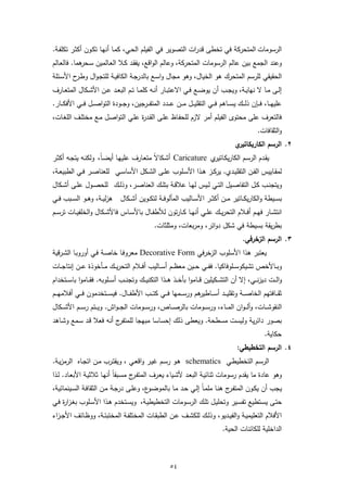 ‫اﻟرﺳوﻣﺎت اﻟﻣﺗﺣرﻛﺔ ﻓﻲ ﺗﺧطﻰ ﻗدرات اﻟﺗﺻوﯾر ﻓﻲ اﻟﻔﯾﻠم اﻟﺣـﻲ، ﻛﻣـﺎ أﻧﻬـﺎ ﺗﻛـون أﻛﺛـر ﺗﻛﻠﻔـﺔ.‬
‫وﻋﻧد اﻟﺟﻣﻊ ﺑﯾن ﻋﺎﻟم اﻟرﺳوﻣﺎت اﻟﻣﺗﺣرﻛﺔ، وﻋﺎﻟم اﻟواﻗﻊ، ﯾﻔﻘـد ﻛـﻼ اﻟﻌـﺎﻟﻣﯾن ﺳ ﻫﻣﺎ. ﻓﺎﻟﻌـﺎﻟم‬
            ‫ـﺣر‬
‫اﻟﺣﻘﯾﻘﻲ ﻟﻠرﺳم اﻟﻣﺗﺣرك ﻫو اﻟﺧﯾﺎل، وﻫو ﻣﺟﺎل واﺳـﻊ ﺑﺎﻟدرﺟـﺔ اﻟﻛﺎﻓﯾـﺔ ﻟﻠﺗﺟـوال وط ح اﻷﺳـﺋﻠﺔ‬
         ‫ـر‬
‫إﻟ ـﻰ ﻣــﺎ ﻻ ﻧﻬﺎﯾــﺔ، وﯾﺟــب أن ﯾوﺿــﻊ ﻓــﻲ اﻻﻋﺗﺑــﺎر أﻧــﻪ ﻛﻠﻣــﺎ ﺗــم اﻟﺑﻌــد ﻋــن اﻷﺷــﻛﺎل اﻟﻣﺗﻌــﺎرف‬
‫ﻋﻠﯾﻬ ــﺎ، ﻓـ ــﺈن ذﻟـ ــك ﯾﺳ ــﺎﻫم ﻓـ ــﻲ اﻟﺗﻘﻠﯾـ ــل ﻣ ــن ﻋـ ــدد اﻟﻣﺗﻔـ ــرﺟﯾن، وﺟ ــودة اﻟﺗواﺻـ ــل ﻓـ ــﻲ اﻷﻓﻛـ ــﺎر.‬
‫ﻓﺎﻟﺗﻌرف ﻋﻠﻰ ﻣﺣﺗوى اﻟﻔﯾﻠم أﻣر ﻻزم ﻟﻠﺣﻔـﺎظ ﻋﻠـﻰ اﻟﻘـد ة ﻋﻠـﻲ اﻟﺗواﺻـل ﻣـﻊ ﻣﺧﺗﻠـف اﻟﻠﻐـﺎت،‬
                                  ‫ر‬
                                                                                                             ‫واﻟﺛﻘﺎﻓﺎت.‬
                                                                                                 ‫ي‬‫٢. اﻟرﺳم اﻟﻛﺎرﯾﻛﺎﺗﯾر‬
‫ﯾﻘـدم اﻟرﺳـم اﻟﻛﺎرﯾﻛ ي ‪ Caricature‬أﺷـﻛﺎﻻً ﻣﺗﻌـﺎرف ﻋﻠﯾﻬـﺎ أﯾﺿـﺎ، وﻟﻛﻧـﻪ ﯾﺗﺟـﻪ أﻛﺛـر‬
                    ‫ً‬                                        ‫ـﺎﺗﯾر‬
‫ﻟﻣﻘــﺎﯾﯾس اﻟﻔــن اﻟﺗﻘﻠﯾــدي. ﯾرﻛــز ﻫــذا اﻷﺳــﻠوب ﻋﻠــﻰ اﻟﺷــﻛل اﻷﺳﺎﺳــﻲ ﻟﻠﻌﻧﺎﺻــر ﻓــﻲ اﻟطﺑﯾﻌــﺔ،‬
‫وﯾﺗﺟﻧــب ﻛــل اﻟﺗﻔﺎﺻــﯾل اﻟﺗــﻲ ﻟــﯾس ﻟﻬــﺎ ﻋﻼﻗــﺔ ﺑﺗﻠــك اﻟﻌﻧﺎﺻــر، وذﻟــك ﻟﻠﺣﺻــول ﻋﻠــﻰ أﺷــﻛﺎل‬
‫ﺑﺳــﯾطﺔ واﻟﻛﺎرﯾﻛــﺎﺗﯾر ﻣــن أﻛﺛــر اﻷﺳــﺎﻟﯾب اﻟﻣﺄﻟوﻓــﺔ ﻟﺗﻛــوﯾن أﺷــﻛﺎل ﻫزﻟﯾــﺔ، وﻫــو اﻟﺳــﺑب ﻓــﻲ‬
‫اﻧﺗﺷــﺎر ﻓﻬــم أﻓــﻼم اﻟﺗﺣرﯾــك ﻋﻠــﻲ أﻧﻬــﺎ ﻛــﺎرﺗون ﻟﻸطﻔــﺎل ﺑﺎﻷﺳــﺎس ﻓﺎﻷﺷــﻛﺎل واﻟﺧﻠﻔﯾــﺎت ﺗرﺳــم‬
                                                      ‫ﺑطرﯾﻘﺔ ﺑﺳﯾطﺔ ﻓﻲ ﺷﻛل دواﺋر، وﻣرﺑﻌﺎت، وﻣﺛﻠﺛﺎت.‬
                                                                                                     ‫٣. اﻟرﺳم اﻟزﺧرﻓﻲ.‬
‫ﯾﻌﺗﺑر ﻫذا اﻷﺳﻠوب اﻟزﺧرﻓﻲ ‪ Decorative Form‬ﻣﻌروﻓـﺎ ﺧﺎﺻـﺔ ﻓـﻲ أوروﺑـﺎ اﻟﺷـرﻗﯾﺔ‬
‫وﺑ ــﺎﻷﺧص ﺗﺷﯾﻛوﺳ ــﻠوﻓﺎﻛﯾﺎ. ﻓﻔ ــﻲ ﺣ ــﯾن ﻣﻌظ ــم أﺳ ــﺎﻟﯾب أﻓ ــﻼم اﻟﺗﺣرﯾ ــك ﻣ ــﺄﺧوذة ﻋ ــن إﻧﺗﺎﺟ ــﺎت‬
‫واﻟ ــت دﯾزﻧ ــﻲ، إﻻ أن اﻟﺗﺷ ــﻛﯾﻠﯾن ﻗ ــﺎﻣوا ﺑﺄﺧ ــذ ﻫ ــذا اﻟﺗﻛﻧﯾ ــك وﺗﺟﻧ ــب أﺳ ــﻠوﺑﻪ. ﻓﻘ ــﺎﻣوا ﺑﺎﺳ ــﺗﺧدام‬
‫ﺛﻘـ ــﺎﻓﺗﻬم اﻟﺧﺎﺻـ ــﺔ وﺗﻘﻠﯾـ ــد أﺳـ ـ ﻫم ورﺳـ ــﻣﻬﺎ ﻓـ ــﻲ ﻛﺗـ ــب اﻷطﻔـ ــﺎل. ﻓﯾﺳـ ــﺗﺧدﻣون ﻓـ ــﻲ أﻓﻼﻣﻬـ ــم‬
                                                                       ‫ـﺎطﯾر‬
‫اﻟﻧﻘوﺷـ ــﺎت، وأﻟـ ـوان اﻟﻣـ ــﺎء، ورﺳـ ــوﻣﺎت ﺑﺎﻟرﺻـ ــﺎص، ورﺳـ ــوﻣﺎت اﻟﺟـ ـواش. وﯾـ ــﺗم رﺳـ ــم اﻷﺷـ ــﻛﺎل‬
‫ج أﻧﻪ ﻓﻌﻼ ﻗـد ﺳـﻣﻊ وﺷـﺎﻫد‬‫ﺑﺻور داﺋرﯾﺔ وﻟﯾﺳت ﻣﺳطﺣﺔ. وﯾﻌطﻰ ذﻟك إﺣﺳﺎﺳﺎ ﻣﺑﻬﺟﺎ ﻟﻠﻣﺗﻔر‬
                                                                                                                 ‫ﺣﻛﺎﯾﺔ.‬
                                                                                                  ‫٤. اﻟرﺳم اﻟﺗﺧطﯾطﻲ:‬
‫اﻟرﺳـم اﻟﺗﺧطﯾطـﻲ ‪ schematics‬ﻫـو رﺳــم ﻏﯾـر واﻗﻌــﻲ ، وﯾﻘﺗـرب ﻣـن اﺗﺟــﺎﻩ اﻟرﻣزﯾــﺔ.‬
‫وﻫو ﻋﺎدة ﻣﺎ ﯾﻘدم رﺳوﻣﺎت ﺛﻧﺎﺋﯾـﺔ اﻟﺑﻌـد ﻷﺷـﯾﺎء ﯾﻌـرف اﻟﻣﺗﻔ ج ﻣﺳـﺑﻘﺎً أﻧﻬـﺎ ﺛﻼﺛﯾـﺔ اﻷﺑﻌـﺎد. ﻟـذا‬
                                    ‫ـر‬
‫ﯾﺟب أن ﯾﻛـون اﻟﻣﺗﻔ ج ﻫﻧـﺎ ﻣﻠﻣـﺎً إﻟـﻲ ﺣـد ﻣـﺎ ﺑﺎﻟﻣوﺿ ع، وﻋﻠـﻰ درﺟـﺔ ﻣـن اﻟﺛﻘﺎﻓـﺔ اﻟﺳـﯾﻧﻣﺎﺋﯾﺔ،‬
                                        ‫ـو‬                                ‫ـر‬
‫ﺣﺗـﻰ ﯾﺳـﺗطﯾﻊ ﺗﻔﺳـﯾر وﺗﺣﻠﯾـل ﺗﻠـك اﻟرﺳـوﻣﺎت اﻟﺗﺧطﯾطﯾـﺔ، وﯾﺳـﺗﺧدم ﻫـذا اﻷﺳـﻠوب ﺑﻐـزا ة ﻓـﻲ‬
    ‫ر‬
‫اﻷ ـﻓـﻼم اﻟﺗﻌﻠﯾﻣﯾــﺔ واﻟﻔﯾــدﯾو، وذﻟــك ﻟﻠﻛﺷــف ﻋــن اﻟطﺑﻘــﺎت اﻟﻣﺧﺗﻠﻔــﺔ اﻟﻣﺧﺗﺑﺋــﺔ، ووظــﺎﺋف اﻷﺟ ـزاء‬
                                                                                          ‫اﻟداﺧﻠﯾﺔ ﻟﻠﻛﺎﺋﻧﺎت اﻟﺣﯾﺔ.‬



                                                              ‫٤٥‬
 