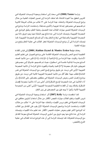 ‫ودراﺳـ ــﺔ ‪ (2008) Tannu‬اﻟﺗـ ــﻲ ﺳـ ــﻌت إﻟـ ــﻰ اﺳـ ــﺗﺧدام ﺑرﻣﺟﯾـ ــﺔ اﻟرﺳـ ــوﻣﺎت اﻟﻣﺗﺣرﻛـ ــﺔ ﻓـ ــﻲ‬
‫اﻟﺗدرﯾس ﻟﺗﺣﻘﯾق ﻣﺑدأ اﻟﺟودة اﻟﺷﺎﻣﻠﺔ، ﻛﻣﺎ ﻫـدﻓت اﻟدراﺳـﺔ إﻟـﻰ ﺗﺣﺳـﯾن اﻟﻌﻣﻠﯾـﺎت اﻟﻌﻠﻣﯾـﺔ ﻣـن ﺧـﻼل‬
‫ﺑـراﻣﺞ اﻟرﺳــوﻣﺎت اﻟﻣﺗﺣرﻛــﺔ، واﺷــﺗﻣﻠت ﻋﯾﻧــﺔ اﻟدراﺳــﺔ ﻋﻠــﻰ ٩٥ طﺎﻟــب ﻣــن طــﻼب اﻟﻣرﺣﻠــﺔ اﻟﺛﺎﻧوﯾــﺔ‬
‫ﺗــم ﺗﻘﺳ ــﯾﻣﻬم ﻓ ــﻲ ﻣﺟﻣــوﻋﺗﯾن إﺣ ــداﻫﺎ ﺗﺟرﯾﺑﯾ ــﺔ واﻷﺧـ ى ﺿ ــﺎﺑطﺔ، واﺳ ــﺗﺧدﻣت اﻟدراﺳــﺔ ﺑرﻧ ــﺎﻣﺞ ﻓ ــﻲ‬
                                                 ‫ـر‬
‫اﻟرﺳوﻣﺎت اﻟﻣﺗﺣرﻛﺔ ﻟﺗﺣﺳﯾن ﻣﻬﺎرات اﻟطـﻼب ﺗﺟـﺎﻩ اﻟﺗﺣﺻـﯾل وﻋﻣﻠﯾـﺔ اﻟـﺗﻌﻠم، وطﺑـق اﻟﺑرﻧـﺎﻣﺞ ﻋﻠـﻰ‬
‫اﻟﻣﺟﻣوﻋــﺔ اﻟﺗﺟرﯾﺑﯾــﺔ، وﺗوﺻــﻠت اﻟدراﺳــﺔ إﻟــﻰ ﻋــدة ﻧﺗــﺎﺋﺞ ﯾﻬــم اﻟﺑﺎﺣﺛــﺔ ﻣﻧﻬــﺎ وﺟــود ﻓــروق داﻟــﺔ ﺑــﯾن‬
‫اﻟﻣﺟﻣوﻋ ــﺔ اﻟﺗﺟرﯾﺑﯾ ــﺔ واﻟﺿ ــﺎﺑطﺔ ﻓ ــﻲ ارﺗﻔ ــﺎع اﻟ ــﺗﻌﻠم وﺑﻘ ــﺎء أﺛـ ـ ﻩ ﻟﺻ ــﺎﻟﺢ اﻟﻣﺟﻣوﻋ ــﺔ اﻟﺗﺟرﯾﺑﯾ ــﺔ، ﻛﻣ ــﺎ‬
                                          ‫ر‬
‫ﺗوﺻــﻠت اﻟدراﺳــﺔ إﻟــﻰ أن ﺑـ ـراﻣﺞ اﻟرﺳــوﻣﺎت اﻟﻣﺗﺣرﻛــﺔ ﺗﺣﻔــز اﻟطﺎﻟــب ﻓــﻲ ﻋﻣﻠﯾــﺔ اﻟــﺗﻌﻠم وﺗرﻓــﻊ ﻣــن‬
                                                                                                            ‫ﻣﻬﺎراﺗﻪ اﻟﻌﻠﻣﯾﺔ.‬

‫وﻫـدﻓت د اﺳـﺔ ‪ (2008 ) Kablan Zeynel & Munire Erden‬إﻟـﻰ ﻗﯾـﺎس اﻟﻛﻔـﺎءة‬
                                                            ‫ر‬
‫اﻟﺗﻌﻠﯾﻣﯾـ ــﺔ ﻟـ ــدﻣﺞ اﻟـ ــﻧص واﻟرﺳـ ــوﻣﺎت اﻟﻣﺗﺣرﻛـ ــﺔ اﻟﻘﺎﺋﻣـ ــﺔ ﻋﻠـ ــﻰ ﺑرﻧـ ــﺎﻣﺞ ﻛﻣﺑﯾـ ــوﺗر ﻓـ ــﻰ ﺗﻌﻠـ ــﯾم اﻟﻌﻠـ ــوم‬
‫اﻷﺳﺎﺳــﯾﺔ. وﺗﻛوﻧــت ﻋﯾﻧــﺔ اﻟدراﺳــﺔ ﻣــن )٤٨( ﺗﻠﻣﯾــذا )٠٤( إﻧــﺎث، )٤٤( ذﻛــور، ﻣــن ﺗﻼﻣﯾــذ اﻟﺻــف‬
                                               ‫ً‬
‫اﻟﺳـ ــﺎﺑﻊ ﺑﻣدرﺳـ ــﺔ اﺑﺗداﺋﯾـ ــﺔ ﺧﺎﺻـ ــﺔ ﻓـ ــﻰ اﺳـ ــطﻧﺑول، ﺣﯾـ ــث ﺗـ ــم ﺗﻘﺳـ ــﯾﻣﻬم ﻋﺷـ ـ ـواﺋﯾﺎ إﻟـ ــﻰ ﻣﺟﻣـ ــوﻋﺗﯾن‬
                      ‫ً‬
‫ﺗﺟ ـرﯾﺑﯾﺗﯾن، ﻗ ـوام ﻛــل ﻣﺟﻣوﻋــﺔ )٢٤( ﺗﻠﻣﯾــذ وﺗﻠﻣﯾــذة، وأظﻬــرت ﻧﺗــﺎﺋﺞ اﻟدراﺳــﺔ أن ﺗﻼﻣﯾــذ اﻟﻣﺟﻣوﻋــﺔ‬
‫اﻟﺗﺟرﯾﺑﯾــﺔ اﻷوﻟــﻰ اﻟﺗــﻰ درﺳــت ﻋــن طرﯾــق ﺑرﻧــﺎﻣﺞ )دﻣــﺞ اﻟــﻧص ﻣــﻊ اﻟرﺳــوﻣﺎت اﻟﻣﺗﺣرﻛــﺔ ﻓــﻰ ﻧﻔــس‬
‫اﻟﺷﺎﺷــﺔ( ﺗﺗطﻠــب ﺟﻬــدا ﻋﻘﻠﯾــﺎً أﻗــل ﻣــن ﺗﻼﻣﯾــذ اﻟﻣﺟﻣوﻋــﺔ اﻟﺗﺟرﯾﺑﯾــﺔ اﻟﺛﺎﻧﯾــﺔ اﻟﺗــﻰ درﺳــت ﻋــن طرﯾــق‬
                                                                                        ‫ً‬
‫ﺑرﻧــﺎﻣﺞ ) ﻓﺻــل اﻟــﻧص وﻋــرض اﻟرﺳــوﻣﺎت اﻟﻣﺗﺣرﻛــﺔ ﻓــﻰ ﻣﻧطﻘﺗــﯾن ﻣﻧﻔﺻــﻠﺗﯾن ﻋﻠــﻰ اﻟﺷﺎﺷــﺔ(، وأن‬
‫أداء اﻟﺗﻼﻣﯾـ ــذ ﻓـ ــﻰ ﻫـ ــذﻩ اﻟﻣﺟﻣوﻋـ ــﺔ )دﻣـ ــﺞ اﻟﺷـ ــﻛل( ﻛـ ــﺎن أﻋﻠـ ــﻰ ﻣـ ــن أداء ﺗﻼﻣﯾـ ــذ ﻣﺟﻣوﻋـ ــﺔ )ﻓﺻـ ــل‬
‫اﻟﺷـ ــﻛل(، وﻛـ ــذﻟك وﺟـ ــد أن اﻟﻛﻔـ ــﺎءة اﻟﺗﻌﻠﯾﻣﯾـ ــﺔ ﻟﻠﻣﺟﻣوﻋـ ــﺔ اﻟﺗﺟرﯾﺑﯾـ ــﺔ اﻷوﻟـ ــﻰ أﻋﻠـ ــﻰ ﻣـ ــن اﻟﻣﺟﻣوﻋـ ــﺔ‬
                                     ‫اﻟﺗﺟرﯾﺑﯾﺔ اﻟﺛﺎﻧﯾﺔ، وأﺧﯾرا ﻻ ﯾوﺟد ﻓرق ﺑﯾن اﻟﻣﺟﻣوﻋﺗﯾن ﻓﻰ زﻣن اﻟﺗﻌﻠم.‬
                                                                               ‫ً‬
‫ﻛﻣ ــﺎ اﺳﺗﻘﺻ ــت دراﺳ ــﺔ ‪ (2007) Kelly‬أﺛ ــر اﺳ ــﺗﺧدام ﺑرﻣﺟﯾ ــﺔ اﻟرﺳ ــوﻣﺎت اﻟﻣﺗﺣرﻛ ــﺔ ﻓ ــﻲ‬
‫ﺗدرﯾس اﻟﻛﯾﻣﯾﺎء وﺗﻌﻠﯾم اﻟطﻼب ﻣﻬﺎرات ﺗﻠﺧﯾص اﻷﻓﻛـﺎر ﻣـن ﺧـﻼل اﺳـﺗﺧدام أﺳـﻠوﺑﯾن ﻣﺧﺗﻠﻔـﯾن ﻓـﻲ‬
‫اﻟرﺳوﻣﺎت اﻟﻣﺗﺣرﻛﺔ ﻓﻲ ﺗﻌﻠﯾم دروس اﻟﻛﯾﻣﯾﺎء، واﺷﺗﻣﻠت ﻋﯾﻧﺔ اﻟدراﺳﺔ ﻋﻠـﻰ ٨١ طﺎﻟـب ﻣـن طـﻼب‬
‫اﻟﻛﻠﯾﺎت، واﺳـﺗﺧدﻣت اﻟدراﺳـﺔ ﺑرﻧـﺎﻣﺟﯾن ﻟﻠرﺳـوﻣﺎت اﻟﻣﺗﺣرﻛـﺔ اﻷول ﯾﻘـوم ﻋﻠـﻰ اﻟﺗﻔﺎﻋـل ﺑـﯾن اﻟطﺎﻟـب‬
‫أﻣــﺎ اﻟﺑرﻧــﺎﻣﺞ اﻵﺧــر ﻓﯾﻘــوم ﺑﻌــرض ﻋﻣﻠﯾــﺎت ﺗﻠﺧــﯾص اﻷﻓﻛــﺎر ﻋﻧــد ﺗﻌﻠــﯾم ﻣــﺎدة اﻟﻛﯾﻣﯾــﺎء، وﺗوﺻــﻠت‬
‫اﻟدراﺳﺔ إﻟﻰ ﻋدة ﻧﺗﺎﺋﺞ ﻣﻧﻬﺎ وﺟود ﻓروق ﺑـﯾن أﺳـﻠوﺑﻲ اﻟرﺳـوﻣﺎت اﻟﻣﺗﺣرﻛـﺔ ﻟﺻـﺎﻟﺢ ﻣﺟوﻋـﺔ اﻟﺗﻔﺎﻋـل‬
‫ﻣــﻊ اﻟرﺳــوﻣﺎت اﻟﻣﺗﺣرﻛــﺔ، ﻛﻣــﺎ ﺗوﺻــﻠت اﻟدراﺳــﺔ إﻟــﻰ أن ﻫــذﻩ اﻟﺑـ ـراﻣﺞ ﺗﺳــﺎﻋد اﻟطــﻼب ﻓ ـﻲ ﻋﻣﻠﯾــﺔ‬
                                                                                                         ‫ح واﻟﺗﻠﺧﯾص.‬‫اﻟﺷر‬




                                                              ‫١٦‬
 
