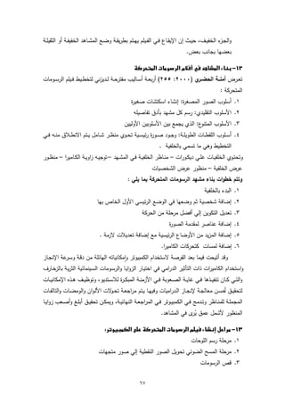 ‫واﻟﺟـ ء اﻟﺧﻔﯾــف، ﺣﯾــث إن اﻹﯾﻘــﺎع ﻓــﻲ اﻟﻔــﯾﻠم ﯾﻬــﺗم ﺑطرﯾﻘــﺔ وﺿــﻊ اﻟﻣﺷــﺎﻫد اﻟﺧﻔﯾﻔــﺔ أو اﻟﺛﻘﯾﻠــﺔ‬
                                                                                                 ‫ـز‬
                                                                               ‫ﺑﻌﺿﻬﺎ ﺑﺟﺎﻧب ﺑﻌض.‬

                                               ‫‪ ‬‬
‫ﺗﻌــرض أﻣﻧــﺔ اﻟﺣﺿ ي )٠٠٠٢: ٥٥٢( أرﺑﻌــﺔ أﺳــﺎﻟﯾب ﻣﻘﺗرﺣــﺔ ﻟــدﯾزﻧﻲ ﻟﺗﺧطــﯾط ﻓــﯾﻠم اﻟرﺳــوﻣﺎت‬
                                                                           ‫ــر‬
                                                                                                  ‫اﻟﻣﺗﺣرﻛﺔ :‬
                                                 ‫١. أﺳﻠوب اﻟﺻور اﻟﻣﺻﻐ ة: إﻧﺷﺎء اﺳﻛﺗﺷﺎت ﺻﻐﯾ ة‬
                                                 ‫ر‬                    ‫ر‬
                                                  ‫٢. اﻷﺳﻠوب اﻟﺗﻘﻠﯾدي: رﺳم ﻛل ﻣﺷﻬد ﺑﺄدق ﺗﻔﺎﺻﯾﻠﻪ‬
                                             ‫ع: اﻟذي ﯾﺟﻣﻊ ﺑﯾن اﻷﺳﻠوﺑﯾن اﻷوﻟﯾﯾن‬‫٣. اﻷﺳﻠوب اﻟﻣﺗﻧو‬
‫٤. أﺳــﻠوب اﻟﻠﻘطــﺎت اﻟطوﯾﻠــﺔ: وﺟــود ﺻــو ة رﺋﯾﺳــﯾﺔ ﺗﺣــوي ﻣﻧظــر ﺷــﺎﻣل ﯾــﺗم اﻻﻧطــﻼق ﻣﻧــﻪ ﻓــﻲ‬
                                                        ‫ر‬
                                                                ‫اﻟﺗﺧطﯾط وﻫﻲ ﻣﺎ ﺗﺳﻣﻲ ﺑﺎﻟﺧﻠﻔﯾﺔ .‬
‫وﺗﺣﺗــوي اﻟﺧﻠﻔﯾــﺎت ﻋﻠــﻲ دﯾﻛــورات – ﻣﻧــﺎظر اﻟﺧﻠﻔﯾــﺔ ﻓــﻲ اﻟﻣﺷــﻬد – ﺗوﺟﯾــﻪ زاوﯾــﺔ اﻟﻛــﺎﻣﯾرا – ﻣﻧظــور‬
                                                            ‫ﻋرض اﻟﺧﻠﻔﯾﺔ – ﻣﻧظور ﻋرض اﻟﺷﺧﺻﯾﺎت‬
                                               ‫وﺗﺗم ﺧطوات ﺑﻧﺎء ﻣﺷﻬد اﻟرﺳوﻣﺎت اﻟﻣﺗﺣرﻛﺔ ﺑﻣﺎ ﯾﻠﻲ :‬
                                                                                         ‫١. اﻟﺑدء ﺑﺎﻟﺧﻠﻔﯾﺔ‬
                              ‫٢. إﺿﺎﻓﺔ ﺷﺧﺻﯾﺔ ﺛم وﺿﻌﻬﺎ ﻓﻲ اﻟوﺿﻊ اﻟرﺋﯾﺳﻲ اﻷول اﻟﺧﺎص ﺑﻬﺎ‬
                                                       ‫٣. ﺗﻌدﯾل اﻟﺗﻛوﯾن إﻟﻲ أﻓﺿل ﻣرﺣﻠﺔ ﻣن اﻟﺣرﻛﺔ‬
                                                                      ‫٤. إﺿﺎﻓﺔ ﻋﻧﺎﺻر ﻟﻣﻘدﻣﺔ اﻟﺻو ة‬
                                                                      ‫ر‬
                               ‫٥. إﺿﺎﻓﺔ اﻟﻣزﯾد ﻣن اﻷوﺿﺎع اﻟرﺋﯾﺳﯾﺔ ﻣﻊ إﺿﺎﻓﺔ ﺗﻌدﯾﻼت ﻻزﻣﺔ .‬
                                                                 ‫٦. إﺿﺎﻓﺔ ﻟﻣﺳﺎت ﻛﺗﺣرﻛﺎت اﻟﻛﺎﻣﯾرا.‬
‫وﻗد أﺗﯾﺣت ﻓﯾﻣﺎ ﺑﻌد اﻟﻔرﺻﺔ ﻻﺳﺗﺧدام اﻟﻛﻣﺑﯾوﺗر واﻣﻛﺎﻧﯾﺎﺗﻪ اﻟﻬﺎﺋﻠﺔ ﻣن دﻗـﺔ وﺳ ﻋﺔ اﻹﻧﺟـﺎز‬
          ‫ـر‬                              ‫ٕ‬
‫واﺳﺗﺧدام اﻟﻛﺎﻣﯾرات ذات اﻟﺗﺄﺛﯾر اﻟدراﻣﻲ ﻓﻲ اﺧﺗﯾـﺎر اﻟزواﯾـﺎ واﻟرﺳـوﻣﺎت اﻟﺳـﯾﻧﻣﺎﺋﯾﺔ اﻟﺛرﯾـﺔ ﺑﺎﻟزﺧـﺎرف‬
‫واﻟﺗــﻲ ﻛــﺎن ﺗﻧﻔﯾــذﻫﺎ ﻓــﻲ ﻏﺎﯾــﺔ اﻟﺻــﻌوﺑﺔ ﻓــﻲ اﻷزﻣﻧــﺔ اﻟﻣﺑﻛـ ـ ة ﻟﻼﺳــﺗدﯾو، وﺗوظﯾــف ﻫــذﻩ اﻹﻣﻛﺎﻧﯾــﺎت‬
                                      ‫ر‬
‫ﻟﺗﺣﻘﯾــق أﺣﺳــن ﻣﻌﺎﻟﺟــﺔ ﻹﻧﺟــﺎز اﻟــدراﻣﯾﺎت وﻓﯾﻬــﺎ ﯾــﺗم ﻣراﺟﻌــﺔ ﺗﺣـ ﻻت اﻷﻟـوان واﻟوﻣﺿــﺎت واﻟﺗﺎﻟﻔــﺎت‬
                                 ‫ـو‬
‫اﻟﻣﺟﻣﻠــﺔ ﻟﻠﻣﻧــﺎظر وﺗــدﻣﺞ ﻓــﻲ اﻟﻛﻣﺑﯾــوﺗر ﻓــﻲ اﻟﻣراﺟﻌــﺔ اﻟﻧﻬﺎﺋﯾــﺔ، وﯾﻣﻛــن ﺗﺣﻘﯾــق أﺑﻠــﻎ وأﺻــﻌب زواﯾــﺎ‬
                                                                 ‫اﻟﻣﻧظور ﻷﺷﻣل ﻋﻣق ُ ى ﻓﻲ اﻟﻣﺷﺎﻫد.‬
                                                                              ‫ﯾر‬

                               ‫‪ ‬‬
                                                                                  ‫١. ﻣرﺣﻠﺔ رﺳم اﻟﻠوﺣﺎت‬
                              ‫٢. ﻣرﺣﻠﺔ اﻟﻣﺳﺢ اﻟﺿوﺋﻲ ﺗﺣوﯾل اﻟﺻور اﻟﻧﻘطﯾﺔ إﻟﻲ ﺻور ﻣﺗﺟﻬﺎت‬
                                                                                       ‫٣. ﻗص اﻟرﺳوﻣﺎت‬


                                                     ‫٧٦‬
 