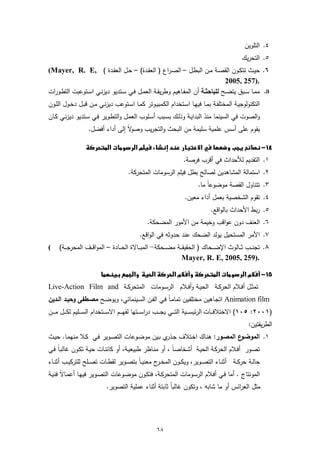 ‫٤. اﻟﺗﻠوﯾن‬
                                                                                                    ‫٥. اﻟﺗﺣرﯾك‬
‫٦. ﺣﯾـث ﺗﺗﻛــون اﻟﻘﺻـﺔ ﻣــن اﻟﺑطـل – اﻟﺻـراع ) اﻟﻌﻘــدة( – ﺣـل اﻟﻌﻘــدة ( ,‪(Mayer, R. E‬‬
                                                                                    ‫.)752 ,5002‬
‫‪ .a‬ﻣﻣــﺎ ﺳــﺑق ﯾﺗﺿــﺢ ﻟﻠﺑﺎﺣﺛــﺔ أن اﻟﻣﻔــﺎﻫﯾم وطرﯾﻘــﺔ اﻟﻌﻣــل ﻓــﻲ ﺳــﺗدﯾو دﯾزﻧــﻲ اﺳــﺗوﻋﺑت اﻟﺗطــورات‬
‫اﻟﺗﻛﻧوﻟوﺟﯾـﺔ اﻟﻣﺧﺗﻠﻔــﺔ ﺑﻣــﺎ ﻓﯾﻬــﺎ اﺳـﺗﺧدام اﻟﻛﻣﺑﯾــوﺗر ﻛﻣــﺎ اﺳــﺗوﻋب دﯾزﻧـﻲ ﻣــن ﻗﺑــل دﺧــول اﻟﻠــون‬
‫واﻟﺻوت ﻓﻲ اﻟﺳﯾﻧﻣﺎ ﻣﻧذ اﻟﺑداﯾـﺔ وذﻟـك ﺑﺳـﺑب أﺳـﻠوب اﻟﻌﻣـل واﻟﺗطـوﯾر ﻓـﻲ ﺳـﺗدﯾو دﯾزﻧـﻲ ﻛـﺎن‬
                     ‫ﻻً إﻟﻰ أداء أﻓﺿل.‬‫ﯾﻘوم ﻋﻠﻰ أﺳس ﻋﻠﻣﯾﺔ ﺳﻠﯾﻣﺔ ﻣن اﻟﺑﺣث واﻟﺗﺟرﯾب وﺻو‬

                 ‫‪‬‬   ‫‪‬‬
                                                                      ‫١. اﻟﺗﻘدﯾم ﻟﻸﺣداث ﻓﻲ أﻗرب ﻓرﺻﺔ.‬
                                         ‫٢. اﺳﺗﻣﺎﻟﺔ اﻟﻣﺷﺎﻫدﯾن ﻟﺻﺎﻟﺢ ﺑطل ﻓﯾﻠم اﻟرﺳوﻣﺎت اﻟﻣﺗﺣرﻛﺔ.‬
                                                                             ‫ً ﻣﺎ.‬
                                                                                 ‫٣. ﺗﺗﻧﺎول اﻟﻘﺻﺔ ﻣوﺿوﻋﺎ‬
                                                                      ‫٤. ﺗﻘوم اﻟﺷﺧﺻﯾﺔ ﺑﻌﻣل أداء ﻣﻌﯾن.‬
                                                                                    ‫٥. رﺑط اﻷﺣداث ﺑﺎﻟواﻗﻊ.‬
                                                   ‫٦. اﻟﻌﻧف دون ﻋواﻗب وﺧﯾﻣﺔ ﻣن اﻷﻣور اﻟﻣﺿﺣﻛﺔ.‬
                                               ‫٧. اﻷﻣر اﻟﻣﺳﺗﺣﯾل ﯾوﻟد اﻟﺿﺣك ﻋﻧد ﺣدوﺛﻪ ﻓﻲ اﻟواﻗﻊ.‬
‫(‬    ‫٨. ﺗﺟﻧـ ــب ﺛـ ــﺎﻟوث اﻹﺿـ ــﺣﺎك ) اﻟﺣﻘﯾﻘـ ــﺔ ﻣﺿـ ــﺣﻛﺔ- اﻟﻣﺑـ ــﺎﻻة اﻟﺣـ ــﺎدة – اﻟﻣواﻗـ ــف اﻟﻣﺣرﺟـ ــﺔ(‬
                                                                      ‫.)952 ,5002 ,‪Mayer, R. E‬‬

                           ‫‪ ‬‬
‫ﺗﻣﺛــل أﻓــﻼم اﻟﺣرﻛــﺔ اﻟﺣﯾــﺔ وأﻓــﻼم اﻟرﺳــوﻣﺎت اﻟﻣﺗﺣرﻛــﺔ ‪Live-Action Film and‬‬
‫‪ Animation film‬اﺗﺟـﺎﻫﯾن ﻣﺧﺗﻠﻔـﯾن ﺗﻣﺎﻣـﺎً ﻓـﻲ اﻟﻔـن اﻟﺳـﯾﻧﻣﺎﺋﻲ، وﯾوﺿـﺢ ﻣﺻـطﻔﻰ وﺣﯾـد اﻟـدﯾن‬
‫)١٠٠٢: ٥٠١( اﻻﺧﺗﻼﻓـ ــﺎت اﻟرﺋﯾﺳـ ــﯾﺔ اﻟﺗـ ــﻲ ﯾﺟـ ــب دراﺳ ـ ــﺗﻬﺎ ﻟﻔﻬـ ــم اﻻﺳـ ــﺗﺧدام اﻟﺳـ ــﻠﯾم ﻟﻛـ ــل ﻣ ـ ــن‬
                                                                                                       ‫اﻟطرﯾﻘﺗﯾن:‬
‫ع اﻟﻣﺻـور: ﻫﻧـﺎك اﺧـﺗﻼف ﺟ ي ﺑـﯾن ﻣوﺿـوﻋﺎت اﻟﺗﺻـوﯾر ﻓـﻲ ﻛـﻼ ﻣﻧﻬﻣـﺎ. ﺣﯾــث‬
                                              ‫ـذر‬                       ‫١. اﻟﻣوﺿـو‬
‫ﺗﺻـور أﻓـﻼم اﻟﺣرﻛـﺔ اﻟﺣﯾـﺔ أﺷﺧﺎﺻ ً ، أو ﻣﻧـﺎظر طﺑﯾﻌﯾـﺔ، أو ﻛﺎﺋﻧـﺎت ﺣﯾـﺔ ﺗﻛـون ﻏﺎﻟﺑـﺎً ﻓـﻲ‬
                                                       ‫ـﺎ‬
‫ﺣﺎﻟــﺔ ﺣرﻛــﺔ أﺛﻧــﺎء اﻟﺗﺻــوﯾر، وﯾﻛــون اﻟﻣﺧـ ج ﻣﻌﻧﯾــﺎً ﺑﺗﺻــوﯾر ﻟﻘطــﺎت ﺗﺻــﻠﺢ ﻟﻠﺗرﻛﯾــب أﺛﻧــﺎء‬
                                                    ‫ـر‬
‫اﻟﻣوﻧﺗﺎج . أﻣﺎ ﻓـﻲ أﻓـﻼم اﻟرﺳـوﻣﺎت اﻟﻣﺗﺣرﻛـﺔ، ﻓﺗﻛـون ﻣوﺿـوﻋﺎت اﻟﺗﺻـوﯾر ﻓﯾﻬـﺎ أﻋﻣـﺎﻻً ﻓﻧﯾـﺔ‬
                              ‫ﻣﺛل اﻟﻌراﺋس أو ﻣﺎ ﺷﺎﺑﻪ ، وﺗﻛون ﻏﺎﻟﺑﺎً ﺛﺎﺑﺗﺔ أﺛﻧﺎء ﻋﻣﻠﯾﺔ اﻟﺗﺻوﯾر.‬




                                                        ‫٨٦‬
 