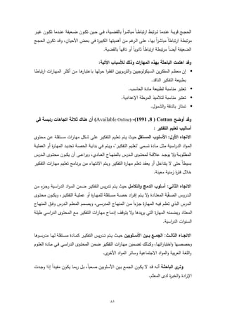 ‫اﻟﺣﺟــﺞ ﻗوﯾــﺔ ﻋﻧــدﻣﺎ ﺗـ ـرﺗﺑط ارﺗﺑﺎطــﺎً ﻣﺑﺎﺷـ ـراً ﺑﺎﻟﻘﺿ ــﯾﺔ، ﻓــﻲ ﺣــﯾن ﺗﻛــون ﺿ ــﻌﯾﻔﺔ ﻋﻧــدﻣﺎ ﺗﻛــون ﻏﯾ ــر‬
‫ﻣرﺗﺑطﺔ ارﺗﺑﺎطﺎً ﻣﺑﺎﺷراً ﺑﻬﺎ، ﻋﻠـﻰ اﻟ ﻏم ﻣـن أﻫﻣﯾﺗﻬـﺎ اﻟﻛﺑﯾـ ة ﻓـﻲ ﺑﻌـض اﻷﺣﯾـﺎن، وﻗـد ﺗﻛـون اﻟﺣﺟـﺞ‬
                                    ‫ر‬                       ‫ـر‬
                                                   ‫ً ﻣرﺗﺑطﺔ ارﺗﺑﺎطﺎً ﺛﺎﻧوﯾﺎً أو ﺗﺎﻓﻬﺎً ﺑﺎﻟﻘﺿﯾﺔ.‬
                                                                                              ‫اﻟﺿﻌﯾﻔﺔ أﯾﺿﺎ‬

                                               ‫وﻗد اﻫﺗﻣت اﻟﺑﺎﺣﺛﺔ ﺑﻬذﻩ اﻟﻣﻬﺎ ات وذﻟك ﻟﻸﺳﺑﺎب اﻵﺗﯾﺔ:‬
                                                                   ‫ر‬
‫ﻫـﺎ ﻣــن أﻛﺛـر اﻟﻣﻬـﺎرات ارﺗﺑﺎطــﺎ‬
                                 ‫‪ ‬إن ﻣﻌظـم اﻟﻣﻔﻛـرﯾن اﻟﺳـﯾﻛوﻟوﺟﯾﯾن واﻟﺗرﺑــوﯾﯾن اﺗﻔﻘـوا ﺣوﻟﻬـﺎ ﺑﺎﻋﺗﺑﺎر‬
                                                                                       ‫ﺑطﺑﯾﻌﺔ اﻟﺗﻔﻛﯾر اﻟﻧﺎﻗد.‬
                                                                      ‫‪ ‬ﺗﻌﺗﺑر ﻣﻧﺎﺳﺑﺔ ﻟطﺑﯾﻌﺔ ﻣﺎدة اﻟﺣﺎﺳب.‬
                                                                ‫‪ ‬ﺗﻌﺗﺑر ﻣﻧﺎﺳﺑﺔ ﻟﺗﻼﻣﯾذ اﻟﻣرﺣﻠﺔ اﻹﻋدادﯾﺔ.‬
                                                                                      ‫‪ ‬ﺗﻣﺗﺎز ﺑﺎﻟدﻗﺔ واﻟﺷﻣول.‬

 ‫وﻗد أوﺿﺢ ‪ (Available Online) -(1991 ,8 ) Cotton‬أن ﻫﻧﺎك ﺛﻼﺛﺔ اﺗﺟﺎﻫﺎت رﺋﯾﺳﺔ ﻓﻲ‬
                                                                                        ‫أﺳﺎﻟﯾب ﺗﻌﻠﯾم اﻟﺗﻔﻛﯾر :‬
‫اﻻﺗﺟﺎﻩ اﻷول: اﻷﺳﻠوب اﻟﻣﺳﺗﻘل ﺣﯾـث ﯾـﺗم ﺗﻌﻠـﯾم اﻟﺗﻔﻛﯾـر ﻋﻠـﻰ ﺷـﻛل ﻣﻬـﺎرات ﻣﺳـﺗﻘﻠﺔ ﻋـن ﻣﺣﺗـوى‬
‫اﻟﻣـواد اﻟدراﺳــﯾﺔ ﻣﺛــل ﻣــﺎدة ﺗﺳــﻣﻰ "ﺗﻌﻠــﯾم اﻟﺗﻔﻛﯾــر"، وﯾـﺗم ﻓــﻲ ﺑداﯾــﺔ اﻟﺣﺻــﺔ ﺗﺣدﯾــد اﻟﻣﻬــﺎ ة أو اﻟﻌﻣﻠﯾــﺔ‬
             ‫ر‬
‫اﻟﻣطﻠوﺑ ــﺔ ﻻ ﯾوﺟ ــد ﻋﻼﻗ ــﺔ ﻟﻣﺣﺗ ــوى اﻟ ــدرس ﺑﺎﻟﻣﻧﻬ ــﺎج اﻟﻌ ــﺎدي، وﯾراﻋ ــﻰ أن ﯾﻛ ــون ﻣﺣﺗ ــوى اﻟ ــدرس‬
                                                                                                  ‫و‬
‫ﺑﺳﯾطﺎً ﺣﺗﻰ ﻻ ﯾﺗداﺧل أو ﯾﻌﻘـد ﺗﻌﻠـم ﻣﻬـﺎ ة اﻟﺗﻔﻛﯾـر وﯾـﺗم اﻻﻧﺗﻬـﺎء ﻣـن ﺑرﻧـﺎﻣﺞ ﺗﻌﻠـﯾم ﻣﻬـﺎرات اﻟﺗﻔﻛﯾـر‬
                                                            ‫ر‬
                                                                                        ‫ﺧﻼل ﻓﺗ ة زﻣﻧﯾﺔ ﻣﻌﯾﻧﺔ.‬
                                                                                                     ‫ر‬

    ‫ـزٍ‬
‫اﻻﺗﺟﺎﻩ اﻟﺛﺎﻧﻲ: أﺳﻠوب اﻟدﻣﺞ واﻟﺗﻛﺎﻣل ﺣﯾث ﯾـﺗم ﺗـدرﯾس اﻟﺗﻔﻛﯾـر ﺿـﻣن اﻟﻣـواد اﻟدراﺳـﯾﺔ وﺟ ء ﻣـن‬
‫اﻟــدروس اﻟﺻــﻔﯾﺔ اﻟﻣﻌﺗــﺎدة ﻻ ﯾــﺗم إﻓ ـراد ﺣﺻــﺔ ﻣﺳــﺗﻘﻠﺔ ﻟﻠﻣﻬــﺎ ة أو ﻋﻣﻠﯾــﺔ اﻟﺗﻔﻛﯾــر، وﯾﻛــون ﻣﺣﺗــوى‬
                                       ‫ر‬                                      ‫و‬                ‫ّ‬
‫اﻟــدرس اﻟــذي ﺗﻌﻠــم ﻓﯾــﻪ اﻟﻣﻬــﺎ ة ﺟـ ءاً ﻣــن اﻟﻣﻧﻬــﺎج اﻟﻣدرﺳــﻲ، وﯾﺻــﻣم اﻟﻣﻌﻠــم اﻟــدرس وﻓــق اﻟﻣﻧﻬــﺎج‬
                                                                     ‫ر ـز‬
‫اﻟﻣﻌﺗﺎد وﯾﺿﻣﻧﻪ اﻟﻣﻬﺎ ة اﻟﺗﻲ ﯾرﯾـدﻫﺎ ﻻ ﯾﺗوﻗـف إدﻣـﺎج ﻣﻬـﺎرات اﻟﺗﻔﻛﯾـر ﻣـﻊ اﻟﻣﺣﺗـوى اﻟدراﺳـﻲ طﯾﻠـﺔ‬
                                                            ‫و‬             ‫ر‬
                                                                                               ‫اﻟﺳﻧوات اﻟدراﺳﯾﺔ.‬

‫اﻻﺗﺟـــﺎﻩ اﻟﺛﺎﻟـــث: اﻟﺟﻣـــﻊ ﺑـــﯾن اﻷﺳـــﻠوﺑﯾن ﺣﯾــث ﯾــﺗم ﺗ ــدرﯾس اﻟﺗﻔﻛﯾــر ﻛﻣــﺎدة ﻣﺳ ــﺗﻘﻠﺔ ﻟﻬــﺎ ﻣدرﺳ ــوﻫﺎ‬
‫وﺣﺻﺻــﻬﺎ واﺧﺗﺑﺎراﺗﻬــﺎ، وﻛــذﻟك ﺗﺿــﻣﯾن ﻣﻬــﺎرات اﻟﺗﻔﻛﯾ ـر ﺿــﻣن اﻟﻣﺣﺗــوى اﻟدراﺳــﻲ ﻓــﻲ ﻣــﺎدة اﻟﻌﻠــوم‬
                                                   ‫ى.‬‫واﻟﻠﻐﺔ اﻟﻌرﺑﯾﺔ واﻟﻣواد اﻻﺟﺗﻣﺎﻋﯾﺔ وﺳﺎﺋر اﻟﻣواد اﻷﺧر‬

‫ى اﻟﺑﺎﺣﺛـﺔ أﻧــﻪ ﻗـد ﻻ ﯾﻛـون اﻟﺟﻣـﻊ ﺑــﯾن اﻷﺳـﻠوﺑﯾن ﺻـﻌﺑﺎ، ﺑـل رﺑﻣــﺎ ﯾﻛـون ﻣﻔﯾـداً إذا وﺟــدت‬
                                     ‫ً‬                                                        ‫وﺗـر‬
                                                                                     ‫اﻹرادة واﻟﺧﺑ ة ﻟدى اﻟﻣﻌﻠّـم.‬
                                                                                                   ‫ر‬



                                                        ‫١٨‬
 