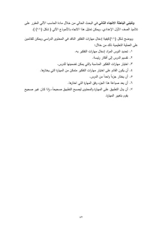 ‫وﺗﺗﺑﻧﻰ اﻟﺑﺎﺣﺛﺔ اﻻﺗﺟـﺎﻩ اﻟﺛـﺎﻧﻲ ﻓـﻲ اﻟﺑﺣـث اﻟﺣـﺎﻟﻲ ﻣـن ﺧـﻼل ﻣـﺎدة اﻟﺣﺎﺳـب اﻵﻟـﻲ اﻟﻣﻘـرر ﻋﻠـﻰ‬
      ‫ﺗﻼﻣﯾذ اﻟﺻف اﻷول اﻹﻋدادي. وﯾﻣﻛن ﺗﻣﺛﯾل ﻫذا اﻻﺗﺟﺎﻩ ﺑﺎﻷﻧﻣوذج اﻵﺗﻲ ) ﺷﻛل )١١( (.‬

‫وﯾوﺿﺢ ﺷﻛل )١١( ﻛﯾﻔﯾﺔ إدﺧﺎل ﻣﻬﺎرات اﻟﺗﻔﻛﯾر اﻟﻧﺎﻗـد ﻓـﻲ اﻟﻣﺣﺗـوى اﻟدراﺳـﻲ وﯾﻣﻛـن ﻟﻠﻘـﺎﺋﻣﯾن‬
                                                         ‫ﻋﻠﻰ اﻟﻌﻣﻠﯾﺔ اﻟﺗﻌﻠﯾﻣﯾﺔ ذﻟك ﻣن ﺧﻼل:‬
                                         ‫١. ﺗﺣدﯾد اﻟدرس اﻟﻣراد إدﺧﺎل ﻣﻬﺎرات اﻟﺗﻔﻛﯾر ﺑﻪ.‬
                                                        ‫٢. ﺗﻘﺳﯾم اﻟدرس إﻟﻰ أﻓﻛﺎر رﺋﯾﺳﺔ.‬
                           ‫٣. اﺧﺗﯾﺎر ﻣﻬﺎرات اﻟﺗﻔﻛﯾر اﻟﻣﻧﺎﺳﺑﺔ واﻟﺗﻲ ﯾﻣﻛن ﺗﺿﻣﯾﻧﻬﺎ ﻟﻠدرس.‬
            ‫ﻫﺎ.‬
              ‫٤. أن ﯾﻛون اﻟﻘﺎﺋم ﻋﻠﻰ اﺧﺗﯾﺎر ﻣﻬﺎرات اﻟﺗﻔﻛﯾر ﻣﺗﻣﻛن ﻣن اﻟﻣﻬﺎ ة اﻟﺗﻲ ﯾﺧﺗﺎر‬
                         ‫ر‬
                                                     ‫٥. أن ﯾﺧﺗﺎر ءاً و ً ﻣن اﻟدرس.‬
                                                               ‫ﺟز اﺣدا‬
                                   ‫ﻫﺎ.‬
                                     ‫ء وﻓق اﻟﻣﻬﺎ ة اﻟﺗﻲ اﺧﺗﺎر‬
                                                ‫ر‬           ‫٦. أن ﯾﻌد ﺻﯾﺎﻏﺔ ﻫذا اﻟﺟز‬
‫٧. أن ﯾدل اﻟﺗطﺑﯾق ﻋﻠـﻰ اﻟﻣﻬـﺎ ة واﻟﻣﺣﺗـوى ﻟﯾﺻـﺑﺢ اﻟﺗطﺑﯾـق ﺻـﺣﯾﺣﺎ، واذا ﻛـﺎن ﻏﯾـر ﺻـﺣﯾﺢ‬
                   ‫ً ٕ‬                                 ‫ر‬
                                                                 ‫ﯾﻘوم ﺑﺗﻐﯾﯾر اﻟﻣﻬﺎ ة.‬
                                                                   ‫ر‬




                                             ‫٢٨‬
 