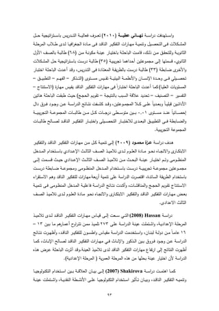 ‫واﺳ ـ ــﺗﻬدﻓت دراﺳ ـ ــﺔ ﺗﻬـــــﺎﻧﻲ ﻋطﯾـــــﺔ )٠١٠٢( ﺗﻌ ـ ــرف ﻓﻌﺎﻟﯾ ـ ــﺔ اﻟﺗ ـ ــدرﯾس ﺑﺎﺳ ـ ــﺗراﺗﯾﺟﯾﺔ ﺣ ـ ــل‬
‫اﻟﻣﺷــﻛﻼت ﻓــﻰ اﻟﺗﺣﺻــﯾل وﺗﻧﻣﯾــﺔ ﻣﻬــﺎرات اﻟﺗﻔﻛﯾــر اﻟﻧﺎﻗــد ﻓــﻰ ﻣــﺎدة اﻟﺟﻐراﻓﯾــﺎ ﻟــدى طــﻼب اﻟﻣرﺣﻠــﺔ‬
‫اﻟﺛﺎﻧوﯾــﺔ وﻟﻠﺗﺣﻘــق ﻣــن ذﻟــك، ﻗﺎﻣــت اﻟﺑﺎﺣﺛــﺔ ﺑﺎﺧﺗﯾــﺎر ﻋﯾﻧــﺔ ﻣﻛوﻧــﺔ ﻣــن )٨٦( طﺎﻟﺑــﺔ ﺑﺎﻟﺻــف اﻷول‬
‫اﻟﺛﺎﻧوي، ﻗﺳﻣﺗﻬﺎ إﻟـﻰ ﻣﺟﻣـوﻋﺗﯾن أﺣـداﻫﻣﺎ ﺗﺟرﯾﺑﯾـﺔ )٥٣( طﺎﻟﺑـﺔ درﺳـت ﺑﺎﺳـﺗراﺗﯾﺟﯾﺔ ﺣـل اﻟﻣﺷـﻛﻼت‬
‫واﻷﺧـ ى ﺿــﺎﺑطﺔ )٣٣( طﺎﻟﺑــﺔ درﺳــت ﺑﺎﻟطرﯾﻘــﺔ اﻟﻣﻌﺗــﺎدة ﻓــﻰ اﻟﺗــدرﯾس، وﻗــد أﻋــدت اﻟﺑﺎﺣﺛــﺔ اﺧﺗﺑــﺎر‬
                                                                                                   ‫ـر‬
‫ﺗﺣﺻـ ــﯾﻠﻲ ﻓـ ــﻰ وﺣـ ــدة اﻹﻧﺳـ ــﺎن واﻷﻧظﻣـ ــﺔ اﻟﺑﯾﺋﯾـ ــﺔ ﺗﻘـ ــﯾس ﻣﺳـ ــﺗوى )اﻟﺗـ ــذﻛر – اﻟﻔﻬـ ــم – اﻟﺗطﺑﯾـ ــق –‬
‫اﻟﻣﺳﺗوﯾﺎت اﻟﻌﻠﯾـﺎ( ﻛﻣـﺎ أﻋـدت اﻟﺑﺎﺣﺛـﺔ اﺧﺗﺑـﺎراً ﻓـﻰ ﻣﻬـﺎرات اﻟﺗﻔﻛﯾـر اﻟﻧﺎﻗـد ﯾﻘـﯾس ﻣﻬـﺎ ة )اﻻﺳـﺗﻧﺗﺎج –‬
             ‫ر‬
‫اﻟﺗﻔﺳﯾر – اﻟﺗﺻﻧﯾف – ﺗﺣدﯾد ﻋﻼﻗﺔ اﻟﺳـﺑب ﺑﺎﻟﻧﺗﯾﺟـﺔ – ﺗﻘـوﯾم اﻟﺣﺟـﺞ( ﺣﯾـث طﺑﻘـت اﻟﺑﺎﺣﺛـﺔ ﻫـﺎﺗﯾن‬
‫اﻷداﺗـ ــﯾن ﻗﺑﻠﯾـ ــﺎً وﺑﻌـ ــدﯾﺎً ﻋﻠـ ــﻰ ﻛـ ــﻼ اﻟﻣﺟﻣـ ــوﻋﺗﯾن، وﻗـ ــد ﻛﺷـ ــﻔت ﻧﺗـ ــﺎﺋﺞ اﻟدراﺳـ ـﺔ ﻋـ ــن وﺟـ ــود ﻓـ ــرق دال‬
‫إﺣﺻ ـ ــﺎﺋﯾﺎً ﻋﻧ ـ ــد ﻣﺳ ـ ــﺗوى ١٠,٠ ﺑ ـ ــﯾن ﻣﺗوﺳ ـ ــطﻰ درﺟ ـ ــﺎت ﻛ ـ ــل ﻣ ـ ــن طﺎﻟﺑ ـ ــﺎت اﻟﻣﺟﻣوﻋ ـ ــﺔ اﻟﺗﺟرﯾﺑﯾ ـ ــﺔ‬
‫واﻟﺿـ ــﺎﺑطﺔ ﻓـ ــﻰ اﻟﺗطﺑﯾـ ــق اﻟﺑﻌـ ــدى ﻟﻼﺧﺗﺑـ ــﺎر اﻟﺗﺣﺻـ ــﯾﻠﻰ واﺧﺗﺑـ ــﺎر اﻟﺗﻔﻛﯾـ ــر اﻟﻧﺎﻗـ ــد ﻟﺻـ ــﺎﻟﺢ طﺎﻟﺑـ ــﺎت‬
                                                                                                       ‫اﻟﻣﺟﻣوﻋﺔ اﻟﺗﺟرﯾﺑﯾﺔ.‬

‫ﻫــدف دراﺳــﺔ ﻋ ة ﻣﺣﻣـــود )٩٠٠٢( إﻟــﻰ ﺗﻧﻣﯾــﺔ ﻛــل ﻣــن ﻣﻬــﺎرات اﻟﺗﻔﻛﯾــر اﻟﻧﺎﻗــد واﻟﺗﻔﻛﯾــر‬
                                                                               ‫ـــز‬
‫اﻻﺑﺗﻛ ـ ى واﻻﺗﺟـ ــﺎﻩ ﻧﺣـ ــو ﻣـ ــﺎدة اﻟﻌﻠ ــوم ﻟـ ــدى ﺗﻼﻣﯾـ ــذ اﻟﺻـ ــف اﻟﺛﺎﻟ ــث اﻹﻋـ ــدادي ﺑﺎﺳـ ــﺗﺧدام اﻟﻣـ ــدﺧل‬
                                                                                                                 ‫ـﺎر‬
‫اﻟﻣﻧظـ ــوﻣﻰ وﺗـ ــم اﺧﺗﯾـ ــﺎر ﻋﯾﻧـ ــﺔ اﻟﺑﺣـ ــث ﻣـ ــن ﺗﻼﻣﯾـ ــذ اﻟﺻـ ــف اﻟﺛﺎﻟـ ــث اﻹﻋـ ــدادي ﺣﯾـ ــث ﻗﺳـ ــﻣت إﻟـ ــﻰ‬
‫ﻣﺟﻣـ ــوﻋﺗﯾن ﻣﺟﻣوﻋـ ــﺔ ﺗﺟرﯾﺑﯾـ ــﺔ درﺳـ ــت ﺑﺎﺳـ ــﺗﺧدام اﻟﻣـ ــدﺧل اﻟﻣﻧظـ ــوﻣﻰ وﻣﺟﻣوﻋـ ــﺔ ﺿـ ــﺎﺑطﺔ درﺳـ ــت‬
‫ﺑﺎﺳﺗﺧدام اﻟطرﯾﻘﺔ اﻟﺳﺎﺋدة، اﻗﺗﺻرت اﻟدراﺳﺔ ﻋﻠﻰ ﺗﻧﻣﯾﺔ أرﺑﻌﺔ ﻣﻬـﺎرات ﻟﻠﺗﻔﻛﯾـر اﻟﻧﺎﻗـد وﻫـم اﻻﺳـﺗﻘراء‬
‫اﻻﺳــﺗﻧﺗﺎج ﺗﻘــوﯾم اﻟﺣﺟــﺞ واﻟﻣﻧﺎﻗﺷــﺎت، وأﻛــدت ﻧﺗــﺎﺋﺞ اﻟدراﺳــﺔ ﻓﺎﻋﻠﯾــﺔ اﻟﻣــدﺧل اﻟﻣﻧظــوﻣﻰ ﻓــﻰ ﺗﻧﻣﯾــﺔ‬
‫ﺑﻌــض ﻣﻬــﺎرات اﻟﺗﻔﻛﯾــر اﻟﻧﺎﻗــد واﻟﺗﻔﻛﯾــر اﻻﺑﺗﻛـ ى واﻻﺗﺟــﺎﻩ ﻧﺣــو ﻣــﺎدة اﻟﻌﻠــوم ﻟــدى ﺗﻼﻣﯾــذ اﻟﺻ ــف‬
                                                       ‫ـﺎر‬
                                                                                                           ‫اﻟﺛﺎﻟث اﻻﻋدادى.‬

‫دراﺳ ــﺔ ‪ (2008) Hassan‬اﻟﺗ ــﻲ ﺳ ــﻌت إﻟ ــﻰ ﻗﯾ ــﺎس ﻣﻬ ــﺎرات اﻟﺗﻔﻛﯾ ــر اﻟﻧﺎﻗ ــد ﻟ ــدى ﺗﻼﻣﯾ ــذ‬
‫اﻟﻣرﺣﻠــﺔ اﻹﻋدادﯾــﺔ، واﺷــﺗﻣﻠت ﻋﯾﻧــﺔ اﻟدراﺳــﺔ ﻋﻠــﻰ ٣٧٢ ﺗﻠﻣﯾــذ ﻣﻣــن ﺗﺗـراوح أﻋﻣـ ﻫم ﻣــﺎ ﺑــﯾن ٣١ –‬
                 ‫ـﺎر‬
‫٦١ ﻋﺎﻣــﺎً ﻣ ــن دوﻟ ــﺔ ﻟﺑﻧ ــﺎن، واﺳ ــﺗﺧدﻣت اﻟدراﺳ ــﺔ ﻣﻘﯾــﺎس واطﺳ ــون ﻟﻠﺗﻔﻛﯾ ــر اﻟﻧﺎﻗ ــد، وأظﻬ ــرت ﻧﺗ ــﺎﺋﺞ‬
‫اﻟدراﺳــﺔ ﻋ ــن وﺟ ــود ﻓ ــروق ﺑ ــﯾن اﻟ ــذﻛور واﻹﻧ ــﺎث ﻓ ــﻲ ﻣﻬ ــﺎرات اﻟﺗﻔﻛﯾ ــر اﻟﻧﺎﻗ ــد ﻟﺻ ــﺎﻟﺢ اﻹﻧ ــﺎث، ﻛﻣ ــﺎ‬
‫أظﻬرت اﻟﻧﺗﺎﺋﺞ إﻟﻰ ارﺗﻔﺎع ﻣﻬﺎرات اﻟﺗﻔﻛﯾر اﻟﻧﺎﻗـد ﻟـدى ﺗﻼﻣﯾـذ اﻟﻌﯾﻧـﺔ.وﻗـد آﺛـرت اﻟﺑﺎﺣﺛـﺔ ﻋـرض ﻫـذﻩ‬
                          ‫اﻟدراﺳﺔ ﻷن اﺧﺗﯾﺎر ﻋﯾﻧﺔ ﺑﺣﺛﻬﺎ ﻣن ﻫذﻩ اﻟﻣرﺣﻠﺔ اﻟﻌﻣرﯾﺔ ) اﻟﻣرﺣﻠﺔ اﻹﻋدادﯾﺔ(.‬

‫ﻛﻣـ ــﺎ اﻫﺗﻣـ ــت دراﺳـ ــﺔ ‪ (2007) Shakirova‬إﻟـ ــﻰ ﺑﯾـ ــﺎن اﻟﻌﻼﻗـ ــﺔ ﺑـ ــﯾن اﺳـ ــﺗﺧدام اﻟﺗﻛﻧوﻟوﺟﯾـ ــﺎ‬
‫وﺗﻧﻣﯾ ــﻪ اﻟﺗﻔﻛﯾ ــر اﻟﻧﺎﻗ ــد، وﺑﯾ ــﺎن ﺗ ــﺄﺛﯾر اﺳ ــﺗﺧدام اﻟﺗﻛﻧوﻟوﺟﯾ ــﺎ ﻋﻠ ــﻰ اﻷﻧﺷ ــطﺔ اﻟﻧﻘدﯾ ــﺔ، واﺷ ــﺗﻣﻠت ﻋﯾﻧ ــﺔ‬


                                                               ‫٣٩‬
 