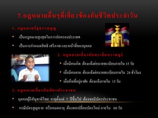 7.กฎหมายอื่ น ๆที่ เ กี่ ย วข้ องกั บ ชี วิ ต ประจาวั น
1 . ก ฎ ห ม า ย รั ฐ ธ ร ร ม นู ญ
• เป็ นกฎหมายสู งสุ ดในการปกครองประเทศ
• เป็ นการกาหนดสิ ทธิ เสรี ภาพ และหน้าที่ของบุคคล
                                    2 . ก ฎ ห ม า ย เ กี่ ย ว กั บ ท ะ เ บี ย น ร า ษ ฎ ร์
                                      • เมื่อมีคนเกิด ต้องแจ้งต่อนายทะเบียนภายใน 15 วัน
                                      • เมื่อมีคนตาย ต้องแจ้งต่อนายทะเบียนภายใน 24 ชัวโมง
                                                                                     ่
                                                       ่
                                      • เมื่อย้ายที่อยูอาศัย ต้องแจ้งภายใน 15 วัน
3 . ก ฎ ห ม า ย เ กี่ ย ว กั บ บั ต ร ป ร ะ ช า ช น
• บุคคลผูมีสัญชาติไทย อายุต้ งแต่ 7 ปี ขึ้นไป ต้องขอมีบตรประชาชน
         ้                   ั                         ั
• กรณี บตรสู ญหาย หรื อหมดอายุ ต้องขอเปลี่ยนบัตรใหม่ ภายใน 60 วัน
        ั
 