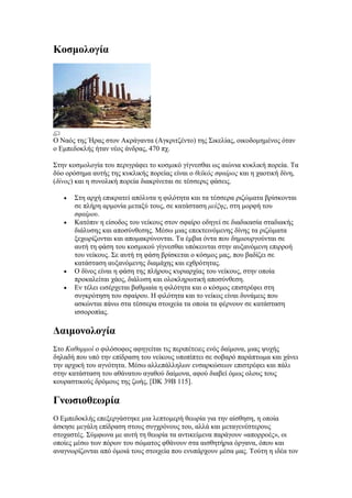 Κοζμολογία




Ο Ναόο ηεο Ήξαο ζηνλ Αθξάγαληα (Αγθξηηδέλην) ηεο Σηθειίαο, νηθνδνκεκέλνο όηαλ
ν Δκπεδνθιήο ήηαλ λένο άλδξαο, 470 πρ.

Σηελ θνζκνινγία ηνπ πεξηγξάθεη ην θνζκηθό γίγλεζζαη σο αηώληα θπθιηθή πνξεία. Τα
δύν νξόζεκα απηήο ηεο θπθιηθήο πνξείαο είλαη ν θεϊκόρ ζθαίπορ θαη ε ρανηηθή δίλε,
(δίνορ) θαη ε ζπλνιηθή πνξεία δηαθξίλεηαη ζε ηέζζεξηο θάζεηο.

       Σηε αξρή επηθξαηεί απόιπηα ε θηιόηεηα θαη ηα ηέζζεξα ξηδώκαηα βξίζθνληαη
       ζε πιήξε αξκνλία κεηαμύ ηνπο, ζε θαηάζηαζε μείξηρ, ζηε κνξθή ηνπ
       ζθαίπος.
       Καηόπηλ ε είζνδνο ηνπ λείθνπο ζηνλ ζθαίξν νδεγεί ζε δηαδηθαζία ζηαδηαθήο
       δηάιπζεο θαη απνζύλζεζεο. Μέζσ κηαο επεθηεηλόκελεο δίλεο ηα ξηδώκαηα
       μερσξίδνληαη θαη απνκαθξύλνληαη. Τα έκβηα όληα πνπ δεκηνπξγνύληαη ζε
       απηή ηε θάζε ηνπ θνζκηθνύ γίγλεζζαη ππόθεηληαη ζηελ απμαλόκελε επηξξνή
       ηνπ λείθνπο. Σε απηή ηε θάζε βξίζθεηαη ν θόζκνο καο, πνπ βαδίδεη ζε
       θαηάζηαζε απμαλόκελεο δηακάρεο θαη ερζξόηεηαο.
       Ο δίλνο είλαη ε θάζε ηεο πιήξνπο θπξηαξρίαο ηνπ λείθνπο, ζηελ νπνία
       πξνθαιείηαη ράνο, δηάιπζε θαη νινθιεξσηηθή απνζύλζεζε.
       Δλ ηέιεη εηζέξρεηαη βαζκηαία ε θηιόηεηα θαη ν θόζκνο επηζηξέθεη ζηε
       ζπγθξόηεζε ηνπ ζθαίξνπ. Η θηιόηεηα θαη ην λείθνο είλαη δπλάκεηο πνπ
       αζθώληαη πάλσ ζηα ηέζζεξα ζηνηρεία ηα νπνία ηα θέξλνπλ ζε θαηάζηαζε
       ηζζνξνπίαο.

Γαιμονολογία
Σην Καθαπμοί ν θηιόζνθνο αθεγείηαη ηηο πεξηπέηεηεο ελόο δαίκνλα, κηαο ςπρήο
δειαδή πνπ ππό ηελ επίδξαζε ηνπ λείθνπο ππνπίπηεη ζε ζνβαξό παξάπησκα θαη ράλεη
ηελ αξρηθή ηνπ αγλόηεηα. Μέζσ αιιεπάιιεισλ ελζαξθώζεσλ επηζηξέθεη θαη πάιη
ζηελ θαηάζηαζε ηνπ αζάλαηνπ αγαζνύ δαίκνλα, αθνύ δηαβεί όκσο νινπο ηνπο
θνπξαζηηθνύο δξόκνπο ηεο δσήο, [DK 39B 115].

Γνωζιοθεωπία
Ο Δκπεδνθιήο επεμεξγάζηεθε κηα ιεπηνκεξή ζεσξία γηα ηελ αίζζεζε, ε νπνία
άζθεζε κεγάιε επίδξαζε ζηνπο ζπγρξόλνπο ηνπ, αιιά θαη κεηαγελέζηεξνπο
ζηνραζηέο. Σύκθσλα κε απηή ηε ζεσξία ηα αληηθείκελα παξάγνπλ «απνξξνέο», νη
νπνίεο κέζσ ησλ πόξσλ ηνπ ζώκαηνο θζάλνπλ ζηα αηζζεηήξηα όξγαλα, όπνπ θαη
αλαγλσξίδνληαη από όκνηά ηνπο ζηνηρεία πνπ ελππάξρνπλ κέζα καο. Τνύηε ε ηδέα ηνλ
 