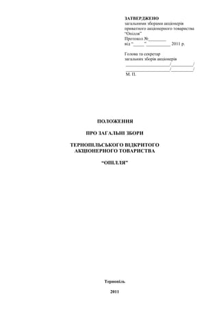 ЗАТВЕРДЖЕНО
                  загальними зборами акціонерів
                  приватного акціонерного товариства
                  “Опілля”
                  Протокол №________
                  від “_____”___________ 2011 р.

                  Голова та секретар
                  загальних зборів акціонерів
                   ____________________/__________/
                   ____________________/__________/
                   М. П.




       ПОЛОЖЕННЯ

    ПРО ЗАГАЛЬНІ ЗБОРИ

ТЕРНОПІЛЬСЬКОГО ВІДКРИТОГО
 АКЦІОНЕРНОГО ТОВАРИСТВА

         “ОПІЛЛЯ”




         Тернопіль

           2011
 