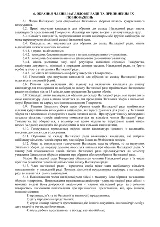6. ОБРАННЯ ЧЛЕНІВ НАГЛЯДОВОЇ РАДИ ТА ПРИПИНЕННЯ ЇХ
                                       ПОВНОВАЖЕНЬ
      6.1. Члени Наглядової ради обираються Загальними зборами шляхом кумулятивного
голосування.
      6.2. Право висувати кандидатів для обрання до складу Наглядової ради мають
акціонери (їх представники) Товариства. Акціонер має право висувати власну кандидатуру.
      6.3. Кількість кандидатів, запропонованих одним акціонером або групою акціонерів, не
може перевищувати кількісний склад Наглядової ради.
      6.4. Кандидати, які висуваються для обрання до склад Наглядової ради, мають
відповідати нижчезазначеним вимогам:
      6.4.1. є право- та дієздатними;
      6.4.2. володіють базовими навичками з питань корпоративного управління;
      6.4.3. володіють базовими навичками фінансового (економічного) аналізу;
      6.4.4. мають достатньо часу, щоб регулярно займатися справами Товариства,
аналізувати документи, пов'язані з порядком денним засідань Наглядової ради, та брати
особисту участь у засіданнях Наглядової ради;
      6.4.5. не мають потенційного конфлікту інтересів з Товариством.
      6.5. Пропозиція про висування кандидатів для обрання до складу Наглядової ради
подається в письмовій формі.
      6.6. Рішення про включення або відмову від включення кандидата до списку
кандидатур для голосування по виборам до складу Наглядової ради приймається Наглядовою
радою не пізніше ніж за 15 днів до дати проведення Загальних зборів.
      6.8. Кандидат, якого висунули для обрання до складу Наглядової ради, має право зняти
свою кандидатуру. Дана відмова подається до дня проведення Загальних зборів в письмовій
формі Правлінню на адресу за місцезнаходженням Товариства.
      6.9. Рішення Загальних зборів щодо обрання членів Наглядової ради приймається
шляхом кумулятивного голосування акціонерів, які зареєструвалися для участі у Загальних
зборах та є власниками голосуючих з цього питання акцій. При кумулятивному голосуванні
загальна кількість голосів акціонера помножується на кількість членів Наглядової ради
Товариства, що обираються, а акціонер має право віддати всі підраховані таким чином
голоси за одного кандидата або розподілити їх між кількома кандидатами.
      6.10. Голосування проводиться окремо щодо кандидатури кожного з кандидатів,
внесених до списку для голосування.
      6.11. Обраними до складу Наглядової ради вважаються кандидати, які набрали
найбільшу кількість голосів серед тих, хто набрав більш як 50 відсотків голосів.
      6.12. Якщо за результатами голосування Наглядова рада не обрана, то на наступних
Загальних зборах до порядку денного вноситься питання про обрання Наглядової ради. У
такому разі повноваження членів діючої Наглядової ради продовжуються до моменту
ухвалення Загальними зборами рішення про обрання або переобрання Наглядової ради.
      Голова Наглядової ради Товариства обирається членами Наглядової ради з їх числа
простою більшістю голосів від кількісного складу Наглядової ради.
      6.13. Член наглядової ради - юридична особа може мати необмежену кількість
представників у наглядовій раді. Порядок діяльності представника акціонера у наглядовій
раді визначається самим акціонером.
      6.14. Повноваження члена наглядової ради дійсні з моменту його обрання загальними
зборами товариства. Повноваження представника акціонера - члена наглядової ради дійсні з
моменту видачі йому довіреності акціонером - членом наглядової ради та отримання
товариством письмового повідомлення про призначення представника, яке, крім іншого,
повинно містити:
         1) прізвище, ім'я та по батькові (за наявності) представника;
         2) дату народження представника;
         3) серію і номер паспорта представника (або іншого документа, що посвідчує особу),
дату видачі та орган, що його видав;
         4) місце роботи представника та посаду, яку він обіймає;
 