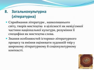 8. Загальнокультурна
   (літературна)
 Сприймання літератури , навколишнього
  світу, творів мистецтва в цілісності як невід’ємної
  частини національної культури, розуміння її
  специфіки як мистецтва слова.
 Знання особливостей історико-літературного
  процесу та вміння оцінювати художній твір у
  широкому літературному й соціокультурному
  контексті.
 