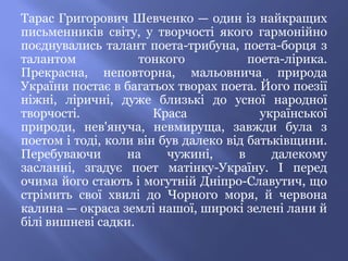 Тарас Григорович Шевченко — один із найкращих
письменників світу, у творчості якого гармонійно
поєднувались талант поета-трибуна, поета-борця з
талантом            тонкого            поета-лірика.
Прекрасна, неповторна, мальовнича природа
України постає в багатьох творах поета. Його поезії
ніжні, ліричні, дуже близькі до усної народної
творчості.             Краса             української
природи, нев'януча, невмируща, завжди була з
поетом і тоді, коли він був далеко від батьківщини.
Перебуваючи       на     чужині,     в     далекому
засланні, згадує поет матінку-Україну. І перед
очима його стають і могутній Дніпро-Славутич, що
стрімить свої хвилі до Чорного моря, й червона
калина — окраса землі нашої, широкі зелені лани й
білі вишневі садки.
 