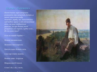 Поема «Княжна»
Поет благає зорю вечірнюю
розказати про могутній Дніпро, у
якого «веселочка воду
позичає», вербу, що, нахилившись
над водою, купає в ній свої розкішні
віти, на яких гойдаються
русалки, як при долині вночі
розцвітає сон-трава, і рідне село...
Як-то воно там?

Село на нашій Україні —

Неначе писанка село,

Зеленим гаєм поросло.

Цвітуть сади; біліють хати,

А на горі стоять палати,

Неначе диво. А кругом

Широколистії тополі,

А там і ліс, і ліс, і поле,
 